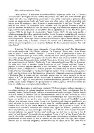 243
(Apresenta nova transparência)
“Salto quântico.” A página que está sendo exibida é a página que está no livro “O Universo
Autoconsciente”. Ficou provado que o elétron não passa de uma órbita para outra “andando” pelo
espaço entre elas. Ele, simplesmente, desaparece de uma órbita e reaparece na próxima órbita,
quando ele ganha energia. Então, ele “salta” para uma órbita maior, onde ele despenderá mais
energia ainda. Ele desaparece, some, desta sala, e aparece numa sala lá na China, “do nada”. Para
onde foi esse elétron? Ele desapareceu deste Universo – Sol, Lua, galáxia, Andrômeda, todas as
galáxias, noventa e três bilhões de anos-luz visíveis; este aqui. Ele desaparece e reaparece em outro
lugar, neste Universo. Para onde foi esse elétron? Essa é a pergunta que o Fred Alan Wolf (físico
quântico-PhD) faz no início do documentário “Quem Somos Nós?”. Só esta mera questão é
suficiente para derrubar todo o paradigma científico vigente. Se pegar a revista Scientific American
desse mês (Set.2011), relata: “Sete razões por que é praticamente impossível detectar outros
universos paralelos.” Estão aqui embaixo (na transparência) nesse tópico “Muitos Mundos”, Hugh
Everett III, 1956. Então, a Scientific American está dizendo que é, literalmente, impossível se
detectar um universo paralelo. Essa é a opinião da Física, dos físicos, das universidades. Para onde
foi o elétron?
É simples. Não dá para pegar esta questão e “jogar debaixo do tapete”. Não dá para pegar
esta questão num livro de Física Clássica e afirmar: “Ele desaparece.” Ponto. Vira a página. Vamos
para o Capítulo 2, outro assunto, “Entropia”. É isto que é feito. Se pesquisarem os livros, por
exemplo, do Brian Greene, que escreve sobre a Teoria das Cordas, é assim que acontece. É discutido
um assunto qualquer, ponto, vira a página, outro assunto. Não dá para ser assim. Onde foi parar esse
elétron? Como que ele desaparece dessa realidade? Como é que fica esse átomo? Se tirar um elétron,
não muda o elemento de Química? Desfaz tudo. E não está se desfazendo nada. Mas ele desaparece.
E a maior prova é que ele reaparece. Agora, de onde que ele vem? De onde surge isso? Agora, se
pegarem os livros de Mecânica Quântica, o que eles dizem? Que emergem, no nosso Universo,
partículas virtuais, o tempo inteiro – partícula que entra no Universo fica um pouco e desaparece.
Então, a “tal” da “manutenção”, a “lei da conservação da energia”, não é bem verdade, mas, a grosso
modo, para fins práticos, serve. Teoricamente, o retroprojetor está parado; para nossa percepção, que
é lentíssima. Mas, se colocar um laser aqui nele, mostrará que ele está se movendo, se não me
engano a 10-16
. Já foi provado. Ele está se mexendo. A mesa está se mexendo, o prédio está se
mexendo, a 10-16
. Agora, na nossa percepção extremamente limitada, presume-se que a cadeira está
parada. E que o planeta está parado. Só que o planeta está andando, agora, a 106.000 quilômetros por
hora. Ele está fazendo assim (girando) em volta do Sol.
Nikola Tesla (gênio inventor) disse o seguinte: “Os físicos criam os modelos matemáticos e
mergulham naquilo e vão viajando naquilo até um ponto em que eles ficam completamente fora da
realidade”. Ponto. É como Filosofia. Pode-se criar um sistema filosófico e começa a filosofar naquilo
ali e criar n teorias, n filosofias, que não têm absolutamente nada a ver com a realidade. Na Física
acontece a mesma coisa. Criam-se modelos e aquilo vai tirando lógica. Pela lógica aristotélica, isso
leva a isso, que leva a isso, que leva a isso infinitas vezes. Então, cria-se um “mundinho” naquela
ciência e acha que pode ignorar o resto. Agora, o que é uma tremenda hipocrisia quando surge um
grande cientista, um pequeno cientista, ou seja, o que for e também grandes teólogos, que vão à
televisão falar todas as suas teorias. Depois fica sabendo que eles frequentam o centro “X” de
umbanda e vai, neste local, pedir ajuda para “mãe de santo” e para “pai de santo”, quando eles estão
cheios de problemas, que eles criaram pela somatização. E na TV eles ficam fazendo “tremendo”
discurso medieval, mas, quando “aperta o calo”, aonde que eles vão? Eles vão procurar o “pai de
santo” e a “mãe de santo”. Ou, quando não, coisas piores. Porque o “pai” e a “mãe de santo” não têm
nada de ruim, se eles trabalharem do lado do bem. Pior quando esses cientistas ou teólogos forem nas
proximidades de uma estação de trem e contratar um feiticeiro para fazer algo contra alguém.
Portanto, essa é a realidade. Em público, nas universidades, nas igrejas, se fala uma coisa, mas na
 
