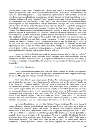 244
vida prática da pessoa é outra. É pura mentira. Só que para garantir o seu emprego. Depois todos
fingem que aquilo está certo. Então, todos escrevem na revista: “A teoria dos ‘muitos mundos’ não
existe. Não existe nada paralelo”. Só que esse mesmo sujeito vai até o centro espírita e assiste, em
cima da mesa, a materialização de uma concha do mar com água do mar tirada naquela hora, com os
peixinhos ainda vivos. E como é que fica? Como é que esse sujeito pode “enterrar debaixo do tapete”
um evento desses, uma materialização a olhos vistos? Como é que ele pode voltar para casa, dormir,
no dia seguinte vai para universidade e fala que nada existe e divulga uma visão materialista do
Universo? Isso é ficar “no muro”? Esse sujeito está “em cima do muro”? Com todas essas provas?
Pois é. Então, quando passa para outro lado, essa pessoa terá que ficar numa vibração coerente com a
vibração dele. Porque quem mente, tão descaradamente, só pode ir para que dimensão? Para uma
dimensão negativa. E isto acontece todo “santo dia”, em todos os centros espirituais do mundo que
têm incorporação, que têm manifestação, que têm médiuns, não importa a denominação; se você for
até a cidade de Louisiana, na Geórgia, na América, terá centro que existem essas manifestações e não
é chamada de umbanda, nem nada disso, porque é irrelevante – o nome e o tipo de pessoa, o tipo de
entidade que incorpora. Portanto, provas e mais provas acontecem todo dia, dia e noite. Lembra, de
um lado é Sol e do outro lado é escuridão? Então, toda noite o povo faz reunião e vai ao centro
espiritual pedir ajuda. Então, no planeta inteiro, toda hora, o tempo todo, estão acontecendo essas
coisas. E quem vai lá não são, exclusivamente, as pessoas pobres e ignorantes. Portanto, essa falta de
honestidade científica é a coisa mais abominável que se pode ver.
Aluno: As religiões. O catolicismo, se ele aceita que existe um “céu” e existe um “inferno”,
ele está dizendo que existem outras dimensões. Ele só não usa o termo técnico dimensões, mas ele
acredita que há outras além dessa aqui. Os evangélicos também têm a sessão que eles fazem, de
exortização, descarrego. Então, também, eles acham que existe, sim, de outra dimensão, que fica ali,
obsedando...
Prof. Hélio: Obsediando.
Aluno: Obsediando uma pessoa que está aqui. Então, também, ele admite que haja outra
dimensão. Ele só não aceita na totalidade, porque ainda necessita ficar dentro daquela terminologia
que ele usa. Mas, se pensar bem, ele também considera que existe.
Prof. Hélio: Sim. Só que existem alguns detalhes. Não basta divulgar uma teologia de três
anos de idade. Isso serve para criancinhas iguais a ele, ali (aponta para um dos alunos). Para ele, não
dá para fazer um “Tratado de Mecânica Quântica”, ainda; por enquanto. No futuro, essas crianças
não terão nenhum problema com este conhecimento. Mas, nos tempos atuais, já se sabe; se falar um
pouco a mais, os pais partem para cima de quem está falando. Meia-verdade é permitido, um “céu”
que ninguém explica como é que é, nem o que acontece lá, nem como é a dinâmica deste local. Um
“purgatório”, que também não se sabe como é que é. E o “tal” do “inferno” eterno, que se caso não
nasceu dentro daquela religião já está condenado ao “Inferno”, para sempre. E literalmente
medieval. Para que existe evolução? Para que existe a Mecânica Quântica? E mais, ainda fica
faltando o fundamento de tudo isso – reencarnação. Reencarnação não existe para eles.
As coisas são definitivas – ou você é do “rebanho” ou está condenado. Não existe chance de
evoluir, não ocorre a menor possibilidade de crescer, de nada. É claro, é necessário que se tenha um
Deus “vingativo e ciumento”. Como está escrito: “Eu sou um Deus vingativo e ciumento”, que
manda todos lá para baixo, eternamente. Como é que se agregam esses preceitos com “Amor”?
Todos esses detalhes são controles. É uma teologia para obter controle, por pânico, por medo. O
resultado desse tipo de teologia, já foi apresentado. Aí, está o resultado. Divulgaram há mil e
quinhentos anos, mil e setecentos anos, desta forma. Que resultado foi obtido? Estão todos se
comportando direitinho? Não existe mais crime na face da Terra? Só existe amor, bondade,
compaixão? O planeta já virou o “Paraíso”? Isto porque, segundo eles, existe uma “faca na sua
 