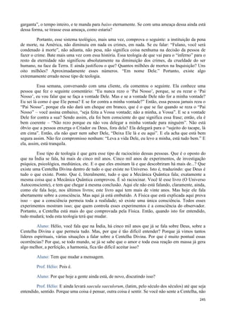 245
garganta”, o tempo inteiro, e te manda para baixo eternamente. Se com uma ameaça dessa ainda está
dessa forma, se tirasse essa ameaça, como estaria?
Portanto, esse sistema teológico, mais uma vez, comprova o seguinte: a instituição da pena
de morte, na América, não diminuiu em nada os crimes, em nada. Se eu falar: “Fulano, você será
condenado à morte”, não adianta, não pesa, não significa coisa nenhuma na decisão da pessoa de
fazer o crime. Bate mais uma vez com essa história. Essa teologia de que vai para o “inferno” para o
resto da eternidade não significou absolutamente na diminuição dos crimes, da crueldade do ser
humano, na face da Terra. E ainda justificou o que? Quantos milhões de mortos na Inquisição? Uns
oito milhões? Aproximadamente esses números. “Em nome Dele.” Portanto, existe algo
extremamente errado nesse tipo de teologia.
Essa semana, conversando com uma cliente, ela comentou o seguinte. Ela conhece uma
pessoa que fez o seguinte comentário: “Eu nunca rezo o ‘Pai Nosso’, porque, se eu rezar o ‘Pai
Nosso’, eu vou falar que se faça a vontade Dele. Mas e se a vontade Dele não for a minha vontade?
Eu sei lá como é que Ele pensa? E se for contra a minha vontade?” Então, essa pessoa jamais reza o
“Pai Nosso”, porque ela não dará um cheque em branco, que é o que se faz quando se reza o “Pai
Nosso” – você assina embaixo, “seja feita a Vossa vontade; não a minha, a Vossa”. E se a vontade
Dele for contra a sua? Sendo assim, ela foi bem consciente do que significa essa frase; então, ela é
bem coerente – “Não rezo porque eu não vou delegar a minha vontade para ninguém”. Não está
óbvio que a pessoa enxerga o Criador ou Deus, fora dela? Ela delegará para o “sujeito do tacape, lá
em cima”. Então, ela não quer nem saber Dele, “Deixa Ele lá e eu aqui”. E ela acha que está bem
segura assim. Não fez compromisso nenhum: “Leva a vida Dele, eu levo a minha, está tudo bem.” E
ela, assim, está tranquila.
Esse tipo de teologia é que gera esse tipo de raciocínio dessas pessoas. Que é o oposto do
que na Índia se fala, há mais de cinco mil anos. Cinco mil anos de experimentos, de investigação
psíquica, psicológica, mediúnica, etc. E o que eles ensinam lá e que descobriram há mais de...? Que
existe uma Centelha Divina dentro de tudo o que existe no Universo. Isto é, traduzindo: que Deus é
tudo o que existe. Ponto. Que é, literalmente, tudo o que a Mecânica Quântica fala; exatamente a
mesma coisa que a Mecânica Quântica comprovou. É só raciocinar. Você lê esse livro (O Universo
Autoconsciente), e tem que chegar à mesma conclusão. Aqui ele não está falando, claramente, ainda,
como ele fala hoje, nos últimos livros; este livro aqui tem mais de vinte anos. Mas hoje ele fala
abertamente sobre a consciência. Mas aqui já está embutido. A Física que está explicada aqui prova
isso – que a consciência permeia toda a realidade; só existe uma única consciência. Todos esses
experimentos mostram isso; que quem controla esses experimentos é a consciência do observador.
Portanto, a Centelha está mais do que comprovada pela Física. Então, quando isto for entendido,
tudo mudará; toda esta teologia terá que mudar.
Aluno: Hélio, você fala que na Índia, há cinco mil anos que já se fala sobre Deus, sobre a
Centelha Divina e que permeia tudo. Mas, por que é tão difícil entender? Porque já vimos tantos
líderes espirituais, várias situações a falar sobre a Centelha Divina. Por que é muito pontual essas
ocorrências? Por que, se todo mundo, se já se sabe que o amor e toda essa reação em massa já gera
algo melhor, a perfeição, a harmonia, fica tão difícil aceitar isso?
Aluno: Tem que mudar a mensagem.
Prof. Hélio: Pois é.
Aluno: Por que hoje a gente ainda está, de novo, discutindo isso?
Prof. Hélio: E ainda levará saecula saeculorum, (latim, pelo século dos séculos) até que seja
entendido, sentido. Porque uma coisa é pensar, outra coisa é sentir. Se você não sente a Centelha, não
 