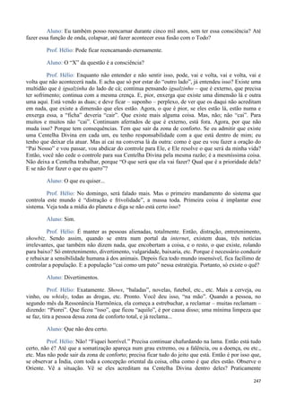 247
Aluno: Eu também posso reencarnar durante cinco mil anos, sem ter essa consciência? Até
fazer essa função de onda, colapsar, até fazer acontecer essa fusão com o Todo?
Prof. Hélio: Pode ficar reencarnando eternamente.
Aluno: O “X” da questão é a consciência?
Prof. Hélio: Enquanto não entender e não sentir isso, pode, vai e volta, vai e volta, vai e
volta que não acontecerá nada. E acha que só por estar do “outro lado”, já entendeu isso? Existe uma
multidão que é igualzinha do lado de cá; continua pensando igualzinho – que é externo, que precisa
ter sofrimento; continua com a mesma crença. E, pior, enxerga que existe uma dimensão lá e outra
uma aqui. Está vendo as duas; e deve ficar – suponho – perplexo, de ver que os daqui não acreditam
em nada, que existe a dimensão que eles estão. Agora, o que é pior, se eles estão lá, estão numa e
enxerga essa, a “ficha” deveria “cair”. Que existe mais alguma coisa. Mas, não; não “cai”. Para
muitos e muitos não “cai”. Continuam aferrados de que é externo, está fora. Agora, por que não
muda isso? Porque tem consequências. Tem que sair da zona de conforto. Se eu admitir que existe
uma Centelha Divina em cada um, eu tenho responsabilidade com a que está dentro de mim; eu
tenho que deixar ela atuar. Mas aí cai na conversa lá da outra: como é que eu vou fazer a oração do
“Pai Nosso” e vou passar, vou abdicar do controle para Ele, e Ele resolve o que será da minha vida?
Então, você não cede o controle para sua Centelha Divina pela mesma razão; é a mesmíssima coisa.
Não deixa a Centelha trabalhar, porque “O que será que ela vai fazer? Qual que é a prioridade dela?
E se não for fazer o que eu quero”?
Aluno: O que eu quiser...
Prof. Hélio: No domingo, será falado mais. Mas o primeiro mandamento do sistema que
controla este mundo é “distração e frivolidade”, a massa toda. Primeira coisa é implantar esse
sistema. Veja toda a mídia do planeta e diga se não está certo isso?
Aluno: Sim.
Prof. Hélio: É manter as pessoas alienadas, totalmente. Então, distração, entretenimento,
showbiz. Sendo assim, quando se entra num portal da internet, existem duas, três notícias
irrelevantes, que também não dizem nada, que encobertam a coisa, e o resto, o que existe, rolando
para baixo? Só entretenimento, divertimento, vulgaridade, baixaria, etc. Porque é necessário conduzir
e rebaixar a sensibilidade humana à dos animais. Depois fica todo mundo insensível, fica facílimo de
controlar a população. E a população “cai como um pato” nessa estratégia. Portanto, só existe o quê?
Aluno: Divertimentos.
Prof. Hélio: Exatamente. Shows, “baladas”, novelas, futebol, etc., etc. Mais a cerveja, ou
vinho, ou whisky, todas as drogas, etc. Pronto. Você deu isso, “na mão”. Quando a pessoa, no
segundo mês da Ressonância Harmônica, ela começa a estrebuchar, a reclamar – muitas reclamam –
dizendo: “Piorei”. Que ficou “isso”, que ficou “aquilo”, é por causa disso; uma mínima limpeza que
se faz, tira a pessoa dessa zona de conforto total, e já reclama...
Aluno: Que não deu certo.
Prof. Hélio: Não! “Fiquei horrível.” Precisa continuar chafurdando na lama. Então está tudo
certo, não é? Até que a somatização apareça num grau extremo, ou a falência, ou a doença, ou etc.,
etc. Mas não pode sair da zona de conforto; precisa ficar tudo do jeito que está. Então é por isso que,
se observar a Índia, com toda a concepção oriental da coisa, olha como é que eles estão. Observe o
Oriente. Vê a situação. Vê se eles acreditam na Centelha Divina dentro deles? Praticamente
 