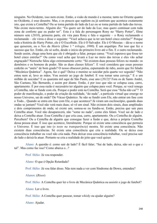 248
ninguém. No Ocidente, isso nem existe. Então, a visão de mundo é a mesma; tanto no Oriente quanto
no Ocidente, é esse desastre. Mas, e os poucos que supõem ou já sentiram que acontece exatamente
isto, que existe a Centelha? Ou se toma partido do lado da Luz ou se toma partido do lado das trevas.
Não existe meio-termo. Alguém diz: “Eu quero ser do lado da Luz, mas quero continuar com toda
zona de conforto que eu puder ter”. Esta é a fala do personagem Rony no “Harry Potter”, filme
número sete (2010), primeira parte, ele vira para Rony e fala o seguinte – o Rony reclamando e
reclamando – ele virou e disse o seguinte: “Você achava que ia ter um hotel cinco estrelas?” Porque
toda a história do Harry Potter, ele é O Escolhido. Ele é O Salvador. Ele é O Messias – dá-se o nome
que quiserem, ou o Neo da Matrix (filme 1 º trilogia, 1990). É um arquétipo. Por isso que fez o
sucesso que fez. Então, ele só sofre, desde o início do primeiro livro até o fim. E o outro reclamando.
Sendo assim, chega uma hora que ele é obrigado a falar, porque cansa: “Você esperava que fosse ter
hotel cinco estrelas?” Ou como você acha que levará a Luz no meio das trevas e eles vão achar
engraçado? Nietzsche falou algo extremamente certo: “Só existem duas pessoas felizes no mundo: os
demônios e os homens de poder. São as duas classes felizes”. E você considera que essas pessoas
cederão os “anéis” de bom grado? O nosso obsessor pulou, espumando de ódio, assim que foi falado
“Mecânica Quântica”. Agora, faz o quê? Deixa o menino se suicidar pela quarta vez seguida? “Não
estou nem aí, lavo as mãos. Vou assistir ao jogo de futebol. E vou tomar uma cerveja.” E o um
milhão de suicidas? E os quarenta mil aqui de São Paulo, esse ano (2012)? Fora os de Santo André,
São Caetano, São Bernardo, e assim por diante. Então, é por isso que não se colapsa casa, carro,
apartamento. É por essa razão é necessário ter alguém que colapsa para você. Porque, se você renega
a Centelha, não se funde com ela. Porque o poder está na Centelha. Será que essa “ficha não cai”? O
poder de manifestação, o poder de criação da realidade, “do nada”, a partícula virtual que emerge no
nosso Universo, sai de onde? Do Vácuo Quântico. Se não se fundir com Ele, não entrar em fase com
o Todo... Quando se entra em fase com Ele, o que acontece? Já viram um osciloscópio, quando duas
ondas se juntam? Você não verá mais duas; só vê um sinal. Não existem dois sinais, duas amplitudes
e dois comprimentos de onda; só existe um; somou-se ou fundiu-se. Então, precisa que sair para
Centelha atuar. Você não desaparecerá, não “some no nada”, como eles falam. Você sai de lado e
deixa a Centelha atuar. Essa Centelha é que cria casa, carro, apartamento. Ou a Centelha de alguém.
Percebem? Ou a Centelha de alguém que consegue fazer a fusão e que, deixa a própria Centelha
dessa pessoa atuar. É isso que acontece, literalmente. Porque só existe uma consciência que permeia
o Universo. É isso que isto (o texto na transparência) mostra. Só existe uma consciência. Não
existem duas consciências. Só existe uma consciência que cria a realidade. Ou se deixa essa
consciência trabalhar ou você não cria nada. Para deixar essa consciência trabalhar, você precisa sair
do lado e deixá-la atuar. Portanto se cria a realidade do jeito que você quiser.
Aluno: A questão é: como sair de lado? É fácil falar; “Sai de lado, deixa, não sei o que e
tal”. Mas como faz isso? Como abaixa o...?
Prof. Hélio: Já vou responder.
Aluno: O que é Opção Retardada?
Prof. Hélio: Já vou falar disso. Não tem nada a ver com Síndrome de Down, entendeu?
Alunos: (Risos)
Prof. Hélio: A Centelha quer ler o livro de Mecânica Quântica ou assistir o jogo de futebol?
Aluno: Ler o livro.
Prof. Hélio: A Centelha quer passear, tomar whisky ou ajudar alguém?
Aluno: Ajudar.
 