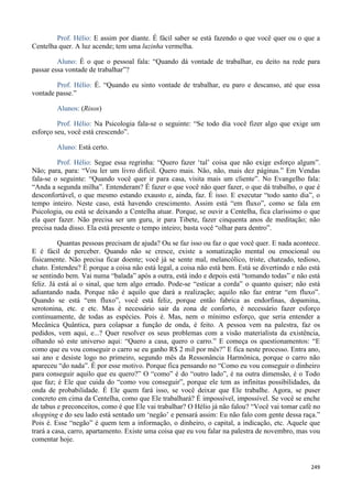 249
Prof. Hélio: E assim por diante. É fácil saber se está fazendo o que você quer ou o que a
Centelha quer. A luz acende; tem uma luzinha vermelha.
Aluno: É o que o pessoal fala: “Quando dá vontade de trabalhar, eu deito na rede para
passar essa vontade de trabalhar”?
Prof. Hélio: É. “Quando eu sinto vontade de trabalhar, eu paro e descanso, até que essa
vontade passe.”
Alunos: (Risos)
Prof. Hélio: Na Psicologia fala-se o seguinte: “Se todo dia você fizer algo que exige um
esforço seu, você está crescendo”.
Aluno: Está certo.
Prof. Hélio: Segue essa regrinha: “Quero fazer ‘tal’ coisa que não exige esforço algum”.
Não; para, para: “Vou ler um livro difícil. Quero mais. Não, não, mais dez páginas.” Em Vendas
fala-se o seguinte: “Quando você quer ir para casa, visita mais um cliente”. No Evangelho fala:
“Anda a segunda milha”. Entenderam? É fazer o que você não quer fazer, o que dá trabalho, o que é
desconfortável, o que mesmo estando exausto e, ainda, faz. É isso. E executar “todo santo dia”, o
tempo inteiro. Neste caso, está havendo crescimento. Assim está “em fluxo”, como se fala em
Psicologia, ou está se deixando a Centelha atuar. Porque, se ouvir a Centelha, fica claríssimo o que
ela quer fazer. Não precisa ser um guru, ir para Tibete, fazer cinquenta anos de meditação; não
precisa nada disso. Ela está presente o tempo inteiro; basta você “olhar para dentro”.
Quantas pessoas precisam de ajuda? Ou se faz isso ou faz o que você quer. E nada acontece.
E é fácil de perceber. Quando não se cresce, existe a somatização mental ou emocional ou
fisicamente. Não precisa ficar doente; você já se sente mal, melancólico, triste, chateado, tedioso,
chato. Entendeu? É porque a coisa não está legal, a coisa não está bem. Está se divertindo e não está
se sentindo bem. Vai numa “balada” após a outra, está indo e depois está “tomando todas” e não está
feliz. Já está aí o sinal, que tem algo errado. Pode-se “esticar a corda” o quanto quiser; não está
adiantando nada. Porque não é aquilo que dará a realização; aquilo não faz entrar “em fluxo”.
Quando se está “em fluxo”, você está feliz, porque então fabrica as endorfinas, dopamina,
serotonina, etc. e etc. Mas é necessário sair da zona de conforto, é necessário fazer esforço
continuamente, de todas as espécies. Pois é. Mas, nem o mínimo esforço, que seria entender a
Mecânica Quântica, para colapsar a função de onda, é feito. A pessoa vem na palestra, faz os
pedidos, vem aqui, e...? Quer resolver os seus problemas com a visão materialista da existência,
olhando só este universo aqui: “Quero a casa, quero o carro.” E começa os questionamentos: “E
como que eu vou conseguir o carro se eu ganho R$ 2 mil por mês?” E fica neste processo. Entra ano,
sai ano e desiste logo no primeiro, segundo mês da Ressonância Harmônica, porque o carro não
apareceu “do nada”. É por esse motivo. Porque fica pensando no “Como eu vou conseguir o dinheiro
para conseguir aquilo que eu quero?” O “como” é do “outro lado”, é na outra dimensão, é o Todo
que faz; é Ele que cuida do “como vou conseguir”, porque ele tem as infinitas possibilidades, da
onda de probabilidade. É Ele quem fará isso, se você deixar que Ele trabalhe. Agora, se puser
concreto em cima da Centelha, como que Ele trabalhará? É impossível, impossível. Se você se enche
de tabus e preconceitos, como é que Ele vai trabalhar? O Hélio já não falou? “Você vai tomar café no
shopping e do seu lado está sentado um ‘negão’ e pensará assim: Eu não falo com gente dessa raça.”
Pois é. Esse “negão” é quem tem a informação, o dinheiro, o capital, a indicação, etc. Aquele que
trará a casa, carro, apartamento. Existe uma coisa que eu vou falar na palestra de novembro, mas vou
comentar hoje.
 