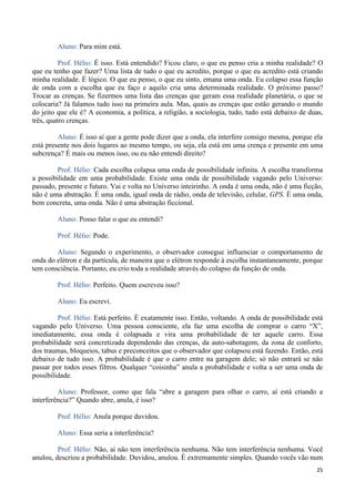 25
Aluno: Para mim está.
Prof. Hélio: É isso. Está entendido? Ficou claro, o que eu penso cria a minha realidade? O
que eu tenho que fazer? Uma lista de tudo o que eu acredito, porque o que eu acredito está criando
minha realidade. É lógico. O que eu penso, o que eu sinto, emana uma onda. Eu colapso essa função
de onda com a escolha que eu faço e aquilo cria uma determinada realidade. O próximo passo?
Trocar as crenças. Se fizermos uma lista das crenças que geram essa realidade planetária, o que se
colocaria? Já falamos tudo isso na primeira aula. Mas, quais as crenças que estão gerando o mundo
do jeito que ele é? A economia, a política, a religião, a sociologia, tudo, tudo está debaixo de duas,
três, quatro crenças.
Aluno: É isso aí que a gente pode dizer que a onda, ela interfere consigo mesma, porque ela
está presente nos dois lugares ao mesmo tempo, ou seja, ela está em uma crença e presente em uma
subcrença? É mais ou menos isso, ou eu não entendi direito?
Prof. Hélio: Cada escolha colapsa uma onda de possibilidade infinita. A escolha transforma
a possibilidade em uma probabilidade. Existe uma onda de possibilidade vagando pelo Universo:
passado, presente e futuro. Vai e volta no Universo inteirinho. A onda é uma onda, não é uma ficção,
não é uma abstração. É uma onda, igual onda de rádio, onda de televisão, celular, GPS. É uma onda,
bem concreta, uma onda. Não é uma abstração ficcional.
Aluno: Posso falar o que eu entendi?
Prof. Hélio: Pode.
Aluno: Segundo o experimento, o observador consegue influenciar o comportamento de
onda do elétron e da partícula, de maneira que o elétron responde à escolha instantaneamente, porque
tem consciência. Portanto, eu crio toda a realidade através do colapso da função de onda.
Prof. Hélio: Perfeito. Quem escreveu isso?
Aluno: Eu escrevi.
Prof. Hélio: Está perfeito. É exatamente isso. Então, voltando. A onda de possibilidade está
vagando pelo Universo. Uma pessoa consciente, ela faz uma escolha de comprar o carro “X”,
imediatamente, essa onda é colapsada e vira uma probabilidade de ter aquele carro. Essa
probabilidade será concretizada dependendo das crenças, da auto-sabotagem, da zona de conforto,
dos traumas, bloqueios, tabus e preconceitos que o observador que colapsou está fazendo. Então, está
debaixo de tudo isso. A probabilidade é que o carro entre na garagem dele; só não entrará se não
passar por todos esses filtros. Qualquer “coisinha” anula a probabilidade e volta a ser uma onda de
possibilidade.
Aluno: Professor, como que fala “abre a garagem para olhar o carro, aí está criando a
interferência?” Quando abre, anula, é isso?
Prof. Hélio: Anula porque duvidou.
Aluno: Essa seria a interferência?
Prof. Hélio: Não, aí não tem interferência nenhuma. Não tem interferência nenhuma. Você
anulou, descriou a probabilidade. Duvidou, anulou. É extremamente simples. Quando vocês vão num
 