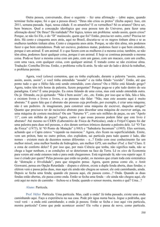 250
Outra pessoa, conversando, disse o seguinte – fez uma afirmação – (abre aspas, quando
terminar fecha aspas; foi o que a pessoa disse): “Deus não criou os pretos” (fecha aspas). Isso, em
2011, semana passada. Aqui, nessa cidade. E os amarelos? E os vermelhos? Só os arianos? Deve ser,
bem brancos. Qual a concepção ideológica que essa pessoa tem do Universo, para fazer uma
afirmação desta? De Deus? Da realidade? Por lógica, temos um problema: sendo assim, quem criou?
Porque, se não foi Ele, o do “D” maiúsculo, quem que foi? Então, precisa ter outro, certo? Precisa ter
dois. Há cento e cinquenta anos atrás, aqui no Brasil, discutia-se se os negros tinham alma e se as
mulheres também tinham alma. Cento e cinquenta anos atrás. Porque, se não têm alma, nós podemos
fazer o que bem entendemos. Pode ser escravo, podemos matar, podemos fazer o que bem entender,
porque é um animal. É um animal. E o que fazem com as mulheres é a mesma coisa; também, se não
têm alma, podemos fazer qualquer coisa, porque é um animal. E hoje se continua pensando a mesma
coisa. Pode-se fazer a mesma coisa com um pato, com um ganso, com um macaco, com um coelho,
com uma vaca, com qualquer coisa, com qualquer animal. É tratado como se não existisse alma.
Tradução: Centelha Divina. Então, o problema volta lá atrás. Se não sair do lado e deixá-la trabalhar,
o problema persiste.
Agora, você (aluna) comentou, que eu tinha explicado, durante a palestra “assim, assim,
assim, assim, assim”, e você tinha entendido “assado” e eu tinha falado “cozido”. Então, até que
ponto tudo o que o Hélio fala está sendo entendido, com clareza? Ou o Hélio está falando grego?
Agora, todos têm três horas de palestra, fazem perguntas? Porque pega-se e põe tudo dentro do seu
paradigma. Certo? É uma projeção. Eu estou falando de uma coisa, mas está sendo entendida outra.
Ou já filtrando, ou já ajeitando: “Não é bem assim”, etc., etc. Então, por isso que se fala, fala e fala,
e existem livros e livros e livros, e as pessoas vão falar: “Não, mas este assunto aqui é muito
abstrato.” E quem fala que é abstrato são pessoas cuja profissão, por exemplo, é criar uma máquina;
não é um pedreiro. Já imaginaram, para construir uma máquina de escrever, daquelas antigas?
Quanto que precisava ter de raciocínio abstrato para desenhar uma máquina de escrever antiga, ou
uma máquina de costura mecânica? Ou um “Saturno V”, com seis milhões de peças, ou um “Apolo
11”, com um milhão de peças? Agora, como é que essas pessoas podem falar que este livro é
abstrato? Até mesmo no CERN (Laboratório de Física de Partículas), onde o Fritjof Capara foi dar
uma palestra para duas mil pessoas, e eles deram sorrisos irônicos durante a palestra dele. Lê “O Tao
da Física” (1975), lê “O Ponto de Mutação” (1983) e “Sabedoria Incomum” (1995). Eles sorriram,
achando que o Capra estava “viajando na maionese.” Agora, eles ficam na superficialidade. Emite,
vem um próton, bate no outro próton, eles explodem, sai partícula para tudo quanto é lado, dão
nomes – existem mais de duzentos nomes diferentes – e...? Então com esse conhecimento faz um
melhor míssil, uma melhor bomba de hidrogênio, um melhor GPS, um melhor iPod, e fim? Claro. E
a zona de conforto deles? É por isso que, por mais Ciência que tenha, não significa nada, não se
chega a lugar nenhum, e as condições só se deterioram na face da Terra. Lê os sites de Economia
para verem até onde estamos indo e para onde chegaremos. Está registrado lá; não vou repetir aqui. E
isso é criado por quem? Pelas pessoas que estão no poder, os mesmos que criam toda esta sistemática
de “distração e frivolidade”, para que ninguém pense. Agora, quem pensa como ele, o Amit
Goswami, pensa em Opção Retardada – dispara o elétron, existe a dupla fenda aberta, duas fendas; o
elétron vem e passa pelas duas, mas aqui ele ainda não chegou ao sensor, ele está caminhando, ainda.
Depois se fecha uma fenda; quando ele passou aqui, ele passou como...? Onda. Quando as duas
fendas estão abertas, ele passa como onda. Então se fecha uma fenda – ele ainda não chegou aqui, ele
está aqui no meio do caminho – fechou-se a fenda; quando o sensor mostra, mostra o quê? Uma...?
Aluno: Partícula.
Prof. Hélio: Partícula. Uma partícula. Mas, cadê a onda? Já tinha passado, existe uma onda
caminhando aqui. Faça a experiência na sua casa. Pode pôr água numa bacia. Jogue a pedrinha, que
você verá – a onda está caminhando; a onda já passou. Então se fecha e isso aqui vira partícula,
mostra partícula? Como que pode acontecer assim? Ele volta e passa de novo, como partícula.
 