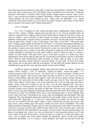 252
das quantas que não seja através de uma onda. A onda que está portando é o próprio Deus. Porque
tudo o que existe é uma coisa só: Ele. Já foi falado várias vezes durante esses cinco anos. A onda que
transfere a informação é o Próprio. Ponto. Então, quando o Próprio entra e a pessoa “mete o pé no
freio”, o que a pessoa está fazendo, na prática? Recusando o Próprio. Por que a pessoa fica mal, as
vendas pararam, não entra mais ninguém na loja, “Agora entrei em depressão” e etc., aquela
choradeira? Hoje mesmo recebi um e-mail desses. Por quê? É porque é uma catarse? Vocês acham
que é só porque é uma catarse, uma “limpeza psicológica”?
Aluno: É rejeição.
Prof. Hélio: É rejeição ao Todo, rejeição do Deus, pura e simplesmente. Então, quando se
“pisa no freio”, rejeita o Próprio, imagine para que lado que se vai. Você já mergulha direto. Já
começa a viajar para baixo. Depois, sente-se como? Quanto mais se afastar da Luz, pior se sente, em
todos os sentidos, e pior vai ficando. E então, somem os clientes. Acontece tudo quanto é tipo de
problema. Quanto maior a rejeição, maior é o problema. Por quê? “Eu não quero fazer a vontade do
Todo, eu quero fazer a minha”, como o Todo entrou, você “mete o pé no freio”. “Não quero saber
disso.” Imagine aquela mulher do episódio do “Pai Nosso”, se ela fizesse Ressonância Harmônica, o
que iria acontecer com ela. Acho que ela vomitava um mês seguido. Porque existe cliente que vem
em consulta e vomita a noite toda, sabiam? Na primeira vez que veio, não recebeu CD nenhum. Saiu
da sala, voltou para casa e vomitou a noite toda, só de pegar o campo que existe na sala. E o que é o
vomitar? Rejeição à consciência que está tendo. Então, a pessoa já bateu na onda, ela começa a
rejeitar. Por quê? Porque “Não quero fazer o que o Todo quer; eu quero só a minha casa, carro,
apartamento; eu não quero saber de nada com Ele; eu não quero envolvimento com Ele; eu não quero
saber.” Nada de amor incondicional, nada de ajudar os irmãos, nada de nada; só casa, carro,
apartamento, precatório, cheque especial e assim por diante; só, mais nada. “E deixa levar minha
vida, normal, que eu não quero saber de coisa alguma.” Só que todos nós estamos debaixo de uma
realidade única, que não tem como sair dela, porque só existe uma realidade.
Lembra-se daquele psicanalista alemão? Que pede para repetir um mantra: “Aquilo me
respira”. Ponto. “Aquilo...”, com “A” maiúsculo, “Aquilo me respira... Aquilo me respira...” É a
mesma coisa que se falar “Eu sou, Eu sou”, “Eu sou, Eu sou”; é “Aquilo me respira.” Portanto, você
está dentro do “Aquilo”. Não tem para onde fugir. Isso tudo (conteúdo do livro) prova isso. Prova.
Então, na Idade Média, ainda dava para enganar. Agora não dá mais, porque existem centenas de
experiências. Nas outras aulas já trouxe pilhas. Agora, isso aqui, mais de vinte, trinta anos, que já
existe. Alain Aspect, o físico, pega o spin de uma partícula com o spin da outra; pega dois fótons,
gruda e solta; a hora que se mexer no spin de uma o spin da outra responde mais veloz que a
velocidade da luz. Como que pode ser mais veloz que a velocidade da luz? É porque não é desse
Universo. Porque, nesse Universo, não pode ter nada mais veloz que a luz, mas na outra dimensão
pode. E como é que está trafegando a informação desse fóton para esse fóton? Para trafegar um sinal,
ele precisa ser o quê? Na velocidade da luz, que é o que nós fazemos aqui, na nossa realidade. Mas
se ele é mais veloz que a velocidade da luz, como é que está trafegando essa informação? Não está
trafegando. Não está trafegando informação nenhuma. Ela está saindo “daqui” e indo “para cá”. Não
existe nada indo “daqui para cá”. É que nem o salto quântico do elétron. Ele não faz isso aqui
(percorre um caminho). Ele some daqui e aparece. Então, a informação está aqui (num ponto) e está
aqui (noutro ponto). Mudou aqui (num ponto), mudou ali (noutro ponto), instantâneo. Não existe
tráfego nenhum de informação. Porque, qual é o meio que permeia esses dois fótons? Esse fóton está
num meio e esse aqui está num meio. Onde? Em que oceano está? Existe um peixe aqui e existe um
peixe lá na Austrália; eles estão dentro de um oceano, o mesmo oceano. Só que o peixinho daqui vira
para cá e esse daqui vira; o outro, vira, vira; eles fazem isso. E como que pode acontecer isso? Como
é que o peixe de lá sabe? Porque não é o peixe que sabe; é o oceano. É o oceano que muda e, por
isso, o spin se adapta. Não existe tráfego nenhum de informação. Agora, se não existe tráfego
nenhum de informação, e se é o oceano, o Vácuo Quântico, que muda, está provado ou não que
 