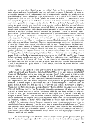 253
existe que tem um Vácuo Quântico, que isso existe? Cada um deste experimento derruba o
materialismo; cada um. Agora, imagine tudo isso, mais todos os outros. É claro, eles vão construir
computador quântico, você levará para casa, usará o seu computador quântico com aquelas, com as
possibilidades do Gato do Schrödinger – que o gato está morto, vivo e vivo, morto; não terá mais a
lógica binária, “sim” ou “não”, “1” ou “0”, certo?; tem o “não - 0” e “não - 1” – e todo mundo usará
esse computador quântico e está tudo bem. E como se nada tivesse acontecendo. Por que: “Não
quero saber quais são as consequências de entender a Mecânica Quântica.” Agora, até onde vocês
acham que pode caminhar uma tecnologia, nesse rumo da Mecânica Quântica, sem que haja uma
transformação planetária? É impossível, impossível. Então, a mudança acontecerá de qualquer
maneira, quer queira, quer não queira. Porque, quando começa a se mexer nesse nível da realidade, a
mudança é inevitável. E quem resiste à mudança terá problemas, e cada vez maiores. Agora,
pessoalmente – globalmente, o problema será horripilante –e pessoalmente? Pessoalmente, cada um
responderá por si. Você está dentro de uma realidade, mas não precisa fazer parte dessa realidade. É
então que entra “muitos mundos”, que a revista Scientific American não acredita. Você tem o seu
universo e tem o do povo. O do povo terá desemprego, suicídio, falência, etc. O seu não existe nada
disso; só tem prosperidade e abundância. Mas você tem que estar nesse mundo seu, conscientemente.
E quem que cria esse mundo seu ou esse universo particular aqui? É um colapso da função de onda.
E quem que colapsa a função de onda para estar no universo paralelo? O Todo ou a Centelha. Então,
não pense que: “Todos vão naufragar e eu vou ficar numa boa, porque eu vou ter o meu universo
paralelo, particular, que nele não acontece nada.” Já está avisado: quando a coisa acontecer e perder
o emprego, não adianta “chorar as pitangas” e falar: “Ah, você falou que tinha um mundo paralelo e
que eu ficaria neste local e teria emprego para mim o resto da eternidade”. Eu não falei isso. Existem
infinitos universos paralelos, mas quem cria é o Todo. Quem está no ego, criará o quê? O que o ego
cria, o “Zé da Silva, RG número tal”? Nada. Ele não cria nada; ele não acredita em nada, ele não
quer se envolver com nada, ele não quer nada. É o povo. Tem limitação, tem todo tipo de problemas.
Vocês já imaginaram se o povo inteiro, se os sete bilhões, deixassem a Centelha trabalhar, como
seria esse planeta?
Acha que um vendedor de uma concessionária de automóveis, que falsifica holerite para
vender um carro, ele está deixando a Centelha trabalhar? Ou é o ego dele que está trabalhando?
Quem está falsificando o holerite para passar um carro para frente? E não importa se o sujeito pode
pagar ou não pode pagar? Acontece aos milhões este tipo de atividade. O que vocês querem que
aconteça com essa pessoa? É o que está acontecendo; o sistema inteiro vai à falência. Agora, como
está na pré-falência, está todo mundo tranquilo no dolce far niente, até que se chega um dia para
trabalhar – se não me engano 21 de setembro de 2008, se eu não me engano – e tem lá um cartaz na
porta: “Falida. Retirem seus bem pessoais e vão embora, que acabou.” Desapareceu a empresa.
“Puxa, mas esse banco possui cento e cinquenta anos.” “É, mas não tem mais, acabou, está falido.”
US$ 600 bilhões de passivo. Fim. No entanto, enquanto essas pessoas estiveram lá, o que eles
fizeram? A mesma coisa que os outros. Falsificaram o holerite para passar as casas no subprime
(crédito de risco), para um indivíduo que não tem como pagar, mas, é meta de vendas. Precisa
cumprir as metas. Portanto: “Nós precisamos vender de qualquer jeito. É necessário vender vinte
carros, trinta carros, não importa. Entrou aqui, precisa sair com o carro; falsifica-se tudo e problema
da financeira, problema do banco; vamos empurrando; as minhas metas eu cumpri.” Isso é ser
vendedor? É a palestra de outubro. E quantos gerentes de banco compactuaram com essa coisa, no
mundo inteiro? Agora reclamam: “Nós não temos nada a ver com isso; coitadinhos de nós. Vamos
ficar desempregados, vamos à falência, vamos perder nossas casas, os carros, etc.” Coitadinhos...
Pois é, mas foram eles que criaram esse esquema. Entraram também todos os deputados, senadores,
governadores, presidentes e o parlamento do planeta inteiro. Mas, mas o povo pagará também, por
omissão. “Subiu em cima do muro.”
Se anunciar uma palestra: “Sistema Financeiro Internacional”, quantas pessoas acham que
vêm? Meia-dúzia? Ninguém quer saber, “Não, deixa essa coisa para lá, eles resolvem. O negócio dos
 
