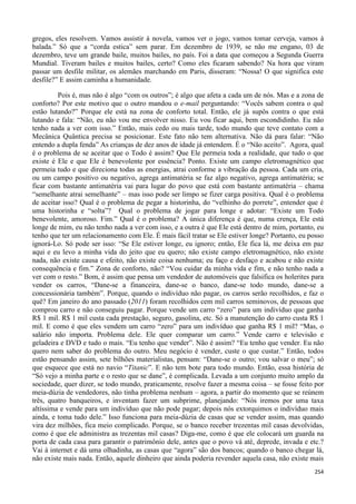 254
gregos, eles resolvem. Vamos assistir à novela, vamos ver o jogo, vamos tomar cerveja, vamos à
balada.” Só que a “corda estica” sem parar. Em dezembro de 1939, se não me engano, 03 de
dezembro, teve um grande baile, muitos bailes, no país. Foi a data que começou a Segunda Guerra
Mundial. Tiveram bailes e muitos bailes, certo? Como eles ficaram sabendo? Na hora que viram
passar um desfile militar, os alemães marchando em Paris, disseram: “Nossa! O que significa este
desfile?” E assim caminha a humanidade.
Pois é, mas não é algo “com os outros”; é algo que afeta a cada um de nós. Mas e a zona de
conforto? Por este motivo que o outro mandou o e-mail perguntando: “Vocês sabem contra o quê
estão lutando?” Porque ele está na zona de conforto total. Então, ele já supôs contra o que está
lutando e fala: “Não, eu não vou me envolver nisso. Eu vou ficar aqui, bem escondidinho. Eu não
tenho nada a ver com isso.” Então, mais cedo ou mais tarde, todo mundo que teve contato com a
Mecânica Quântica precisa se posicionar. Este fato não tem alternativa. Não dá para falar: “Não
entendo a dupla fenda” As crianças de dez anos de idade já entendem. É o “Não aceito”. Agora, qual
é o problema de se aceitar que o Todo é assim? Que Ele permeia toda a realidade, que tudo o que
existe é Ele e que Ele é benevolente por essência? Ponto. Existe um campo eletromagnético que
permeia tudo e que direciona todas as energias, atrai conforme a vibração da pessoa. Cada um cria,
ou um campo positivo ou negativo, agrega antimatéria se faz algo negativo, agrega antimatéria; se
ficar com bastante antimatéria vai para lugar do povo que está com bastante antimatéria – chama
“semelhante atrai semelhante” – mas isso pode ser limpo se fizer carga positiva. Qual é o problema
de aceitar isso? Qual é o problema de pegar a historinha, do “velhinho do porrete”, entender que é
uma historinha e “solta”? Qual o problema de jogar para longe e adotar: “Existe um Todo
benevolente, amoroso. Fim.” Qual é o problema? A única diferença é que, numa crença, Ele está
longe de mim, eu não tenho nada a ver com isso, e a outra é que Ele está dentro de mim, portanto, eu
tenho que ter um relacionamento com Ele. É mais fácil tratar se Ele estiver longe? Portanto, eu posso
ignorá-Lo. Só pode ser isso: “Se Ele estiver longe, eu ignoro; então, Ele fica lá, me deixa em paz
aqui e eu levo a minha vida do jeito que eu quero; não existe campo eletromagnético, não existe
nada, não existe causa e efeito, não existe coisa nenhuma; eu faço e desfaço e acabou e não existe
consequência e fim.” Zona de conforto, não? “Vou cuidar da minha vida e fim, e não tenho nada a
ver com o resto.” Bom, é assim que pensa um vendedor de automóveis que falsifica os holerites para
vender os carros, “Dane-se a financeira, dane-se o banco, dane-se todo mundo, dane-se a
concessionária também”. Porque, quando o indivíduo não pagar, os carros serão recolhidos, e faz o
quê? Em janeiro do ano passado (2011) foram recolhidos cem mil carros seminovos, de pessoas que
comprou carro e não conseguiu pagar. Porque vende um carro “zero” para um indivíduo que ganha
R$ 1 mil. R$ 1 mil custa cada prestação, seguro, gasolina, etc. Só a manutenção do carro custa R$ 1
mil. E como é que eles vendem um carro “zero” para um indivíduo que ganha R$ 1 mil? “Mas, o
salário não importa. Problema dele. Ele quer comparar um carro.” Vende carro e televisão e
geladeira e DVD e tudo o mais. “Eu tenho que vender”. Não é assim? “Eu tenho que vender. Eu não
quero nem saber do problema do outro. Meu negócio é vender, custe o que custar.” Então, todos
estão pensando assim, sete bilhões materialistas, pensam: “Dane-se o outro; vou salvar o meu”; só
que esquece que está no navio “Titanic”. E não tem bote para todo mundo. Então, essa história de
“Só vejo a minha parte e o resto que se dane”, é complicada. Levada a um conjunto muito amplo da
sociedade, quer dizer, se todo mundo, praticamente, resolve fazer a mesma coisa – se fosse feito por
meia-dúzia de vendedores, não tinha problema nenhum – agora, a partir do momento que se reúnem
três, quatro banqueiros, e inventam fazer um subprime, planejando: “Nós iremos por uma taxa
altíssima e vende para um indivíduo que não pode pagar; depois nós extorquimos o indivíduo mais
ainda, e toma tudo dele.” Isso funciona para meia-dúzia de casas que se vender assim, mas quando
vira dez milhões, fica meio complicado. Porque, se o banco receber trezentas mil casas devolvidas,
como é que ele administra as trezentas mil casas? Diga-me, como é que ele colocará um guarda na
porta de cada casa para garantir o patrimônio dele, antes que o povo vá até, deprede, invada e etc.?
Vai à internet e dá uma olhadinha, as casas que “agora” são dos bancos; quando o banco chegar lá,
não existe mais nada. Então, aquele dinheiro que ainda poderia revender aquela casa, não existe mais
 