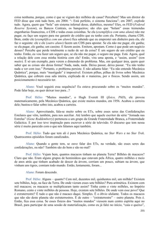 255
coisa nenhuma, porque, como é que se vigiam dez milhões de casas? Percebem? Mas um diretor do
FED disse que está tudo bem, em 2004: “- Está perfeito, o sistema funciona”; em 2007, explode
tudo. Agora, quem que “bola” um sistema infernal desse, diabólico, mesmo? Eles, os FED (Federal
Reserve System), os Bancos Centrais, os banqueiros; são eles que “bolam” essas tremendas
engenharias financeiras, o CDS e todas essas coisinhas. Se ela (exemplifica com uma aluna) não me
pagar, eu faço um seguro para me garantir do crédito que eu tenho com ela. Portanto, chama CDS.
Bom, então ele (exemplifica com um aluno) fica sabendo que eu emprestei um dinheiro para ela, ele
faz o seguinte: ele e ele (outro aluno) fazem um CDS para apostar. Se ela não me pagar, ele ganha;
se ela pagar, ele ganha; um cassino. E fazem assim. Emitem, apostam. Como é que pode um negócio
desses? Percebe que perde totalmente a razão de ser da coisa? É um seguro de um crédito que eu
tenho. Então, eu vou fazer um seguro que, se ela não me pagar, o seguro me paga. Está. Agora, qual
a relação dele com essa minha história com ela? Então, vira uma aposta, e “assim, assim” (tem
muito). É só um exemplo, para verem a dimensão do problema. Mas, em qualquer área, quem quer
saber que as coisas são dessa forma? Nada, nada, nada. Deixa passar, deixa passar. “Eu não tenho
nada a ver com isso.” Portanto, o problema persiste. E não adianta falar: “Eu não entendo Mecânica
Quântica”, porque, mais “mastigado” é impossível. Existem pilhas, pilhas de livros sobre Mecânica
Quântica, que cobrem essa sala inteira, explicada de n maneiras, por n físicos. Sendo assim, um
posicionamento é necessário ter.
Aluno: Você seguirá essa sequência? Eu estava procurando sobre os “muitos mundos”.
Pode falar hoje, ou quer deixar isso para...?
Prof. Hélio: “Muitos mundos”, o Hugh Everett III (físico, PhD), ele provou
matematicamente, pela Mecânica Quântica, que existe muitos mundos, em 1956. Acabou a carreira
dele; bastou-o falar sobre isto, acabou a carreira.
Aluno: Aproveitando, fala-se muito sobre os ETs, sobre esses seres das Confederações
Estelares que vêm, também, para nos auxiliar. Até lembro que aquele escritor da série “Jornada nas
Estrelas” (Gene Roddemberry) pertenceu a um grupo da Grande Fraternidade Branca, a Fraternidade
Galáctica. E por isso teve inspiração para escrever a série de televisão. O discurso que tem nessa
série é muito parecido com o que nós falamos aqui também.
Prof. Hélio: Tudo que tem ali é pura Mecânica Quântica, no Star Wars e no Star Trek.
Quatrocentos episódios foram canalizados.
Aluno: Quando a gente tem, se ouve falar dos ETs, na verdade, são esses seres das
confederações, ou não? Também são do bem e são no mal?
Prof. Hélio: Vejam bem, quantos macacos tinham no planeta Terra? Bilhões de macacos?
Claro que não. Eram alguns grupos de hominídeos que estavam pela África, quatro milhões e meio
de anos atrás que tinham acabado de descer da árvore, corriam um pouco, subiam na árvore, que
vinham uns tigres, comiam todo mundo. Então, lentamente, foram...
Aluno: Foram descendo.
Prof. Hélio: Alguns – quanto? Cem mil, duzentos mil, quinhentos mil, um milhão? Existem
sete bilhões, hoje, na face da Terra. De onde vieram esses sete bilhões? Pura aritmética. Existem cem
mil macacos; os macacos se multiplicaram tanto assim? Tinha cento e vinte milhões, no Império
Romano, cento e vinte milhões de pessoas. Hoje, existem sete bilhões. De onde vem esse povo? Que
é extraterrestre? É tudo o que não é macaco daqui. Simples. É o óbvio ululante. Todos os macacos
que não são deste planeta são extraterrestres. É de outro – “extraterrestre” – outro planeta. Pois é.
Então, fica essa coisa. Se esses físicos dos “muitos mundos” viessem num centro espírita aqui no
Brasil, para participar de uma sessão de materialização, como eu já falei no início, “caía o queixo”,
 