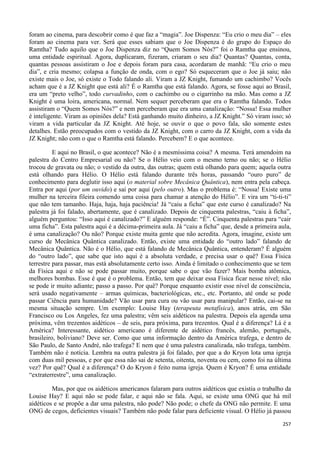 257
foram ao cinema, para descobrir como é que faz a “magia”. Joe Dispenza: “Eu crio o meu dia” – eles
foram ao cinema para ver. Será que esses sabiam que o Joe Dispenza é do grupo do Espaço do
Ramtha? Tudo aquilo que o Joe Dispenza diz no “Quem Somos Nós?” foi o Ramtha que ensinou,
uma entidade espiritual. Agora, duplicaram, fizeram, criaram o seu dia? Quantas? Quantas, conta,
quantas pessoas assistiram o Joe e depois foram para casa, acordaram de manhã: “Eu crio o meu
dia”, e cria mesmo; colapsa a função de onda, com o ego? Só esqueceram que o Joe já saiu; não
existe mais o Joe, só existe o Todo falando ali. Viram a JZ Knight, fumando um cachimbo? Vocês
acham que é a JZ Knight que está ali? É o Ramtha que está falando. Agora, se fosse aqui ao Brasil,
era um “preto velho”, todo curvadinho, com o cachimbo ou o cigarrinho na mão. Mas como a JZ
Knight é uma loira, americana, normal. Nem sequer perceberam que era o Ramtha falando. Todos
assistiram o “Quem Somos Nós?” e nem perceberam que era uma canalização: “Nossa! Essa mulher
é inteligente. Viram as opiniões dela? Está ganhando muito dinheiro, a JZ Knight.” Só viram isso; só
viram a vida particular da JZ Knight. Até hoje, se ouvir o que o povo fala, são somente estes
detalhes. Estão preocupados com o vestido da JZ Knight, com o carro da JZ Knight, com a vida da
JZ Knight; não com o que o Ramtha está falando. Percebem? E o que acontece.
E aqui no Brasil, o que acontece? Não é a mesmíssima coisa? A mesma. Terá amendoim na
palestra do Centro Empresarial ou não? Se o Hélio veio com o mesmo terno ou não; se o Hélio
trocou de gravata ou não; o vestido da outra, das outras; quem está olhando para quem; aquela outra
está olhando para Hélio. O Hélio está falando durante três horas, passando “ouro puro” de
conhecimento para deglutir isso aqui (o material sobre Mecânica Quântica), nem entra pela cabeça.
Entra por aqui (por um ouvido) e sai por aqui (pelo outro). Mas o problema é: “Nossa! Existe uma
mulher na terceira fileira comendo uma coisa para chamar a atenção do Hélio”. E vira um “ti-ti-ti”
que não tem tamanho. Haja, haja, haja paciência! Já “caiu a ficha” que este curso é canalizado? Na
palestra já foi falado, abertamente, que é canalizado. Depois de cinquenta palestras, “caiu à ficha”,
alguém perguntou: “Isso aqui é canalizado?” E alguém responde: “É”. Cinquenta palestras para “cair
uma ficha”. Esta palestra aqui é a décima-primeira aula. Já “caiu a ficha” que, desde a primeira aula,
é uma canalização? Ou não? Porque existe muita gente que não acredita. Agora, imagine, existe um
curso de Mecânica Quântica canalizado. Então, existe uma entidade do “outro lado” falando de
Mecânica Quântica. Não é o Hélio, que está falando de Mecânica Quântica, entenderam? É alguém
do “outro lado”, que sabe que isto aqui é a absoluta verdade, e precisa usar o quê? Essa Física
terrestre para passar, mas está absolutamente certo isso. Ainda é limitado o conhecimento que se tem
da Física aqui e não se pode passar muito, porque sabe o que vão fazer? Mais bomba atômica,
melhores bombas. Esse é que é o problema. Então, tem que deixar essa Física ficar nesse nível; não
se pode ir muito adiante; passo a passo. Por quê? Porque enquanto existir esse nível de consciência,
será usado negativamente – armas químicas, bacteriológicas, etc., etc. Portanto, até onde se pode
passar Ciência para humanidade? Vão usar para cura ou vão usar para manipular? Então, cai-se na
mesma situação sempre. Um exemplo: Louise Hay (terapeuta metafísica), anos atrás, em São
Francisco ou Los Angeles, fez uma palestra; vêm seis aidéticos na palestra. Depois ela agenda uma
próxima, vêm trezentos aidéticos – de seis, para próxima, para trezentos. Qual é a diferença? Lá é a
América? Interessante, aidético americano é diferente de aidético francês, alemão, português,
brasileiro, boliviano? Deve ser. Como que uma informação dentro da América trafega, e dentro de
São Paulo, de Santo André, não trafega? E nem que é uma palestra canalizada, não trafega, também.
Também não é notícia. Lembra na outra palestra já foi falado, por que a do Kryon lota uma igreja
com duas mil pessoas, e por que essa não sai de setenta, oitenta, noventa ou cem, como foi na última
vez? Por quê? Qual é a diferença? O do Kryon é feito numa igreja. Quem é Kryon? É uma entidade
“extraterrestre”, uma canalização.
Mas, por que os aidéticos americanos falaram para outros aidéticos que existia o trabalho da
Louise Hay? E aqui não se pode falar, e aqui não se fala. Aqui, se existe uma ONG que há mil
aidéticos e se propõe a dar uma palestra, não pode? Não pode; o chefe da ONG não permite. E uma
ONG de cegos, deficientes visuais? Também não pode falar para deficiente visual. O Hélio já passou
 