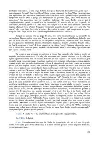 258
por todos esses ramos. É uma longa história. Não pode falar para deficiente visual, para cegos –
quarenta cegos. Por quê? Qual o problema? O que os quarenta cegos vão fazer? Qual é a ameaça que
eles representam para sistema se eles tiverem uma consciência maior; quarenta cegos, que andam de
bengalinha branca? Qual o perigo que representam os quarenta cegos, tendo uma palestra de
autoestima? Era autoestima, não era Mecânica Quântica. Não pode. Então, nota-se que é
complicadíssimo expandir a consciência da humanidade. E, quando não se quer expansão de
consciência, fecha-se, ignora-se o Todo, então você fica por si só. Como é que terá ajuda? Existe um
negócio chamado livre-arbítrio. Ninguém “empurrará garganta abaixo” que você será feliz “na
marra”; não existe isso. Será feliz se quiser; Terá saúde se quiser; terá prosperidade se quiser.
Ninguém fará à força; você é livre. Aprenderá pelo lado mais difícil? Paciência.
Porque não adianta tirar do poço de lama, pois volta novamente para lá, rastejando, na
mesma hora. Já comentei na outra aula. Vai-se até naquele local, tira o indivíduo do lodaçal e traz
para cá, assim que solta ele no chão ele sai rastejando e mergulha no “monte de ouro” dele. Porque
ele acha que aquilo é um monte de ouro, literalmente; moedinhas de ouro. Uma mina de ouro. Então,
ele fica lá, segurando o “ouro”. E é um pântano, e ele está no “ouro”. Enquanto não esgotar todo o
delírio mental dele, e sabe-se quanto tempo levará esse delírio. Isso só é minorado porque alguém ora
pelo sujeito – quando oram.
Se vissem o que acontece nos enterros, a pessoa fica vagando pela cidade, o morto sai
vagando, totalmente dementado. Ele não sabe nem onde está, porque ninguém veio levá-lo para
algum lugar benevolente para ser cuidado. Portanto, ele fica vagando – um sujeito assassinado, por
exemplo, que é comum acontecer. E realizam o enterro, com centenas, milhares de pessoas e, aquelas
orações, aquilo tudo que todos já viram nos velórios. E não existe ali uma única oração, de nenhuma
pessoa que está naquele velório, com centenas de pessoas, parentes inclusive, mas não teve uma
única oração pedindo que venha alguém benevolente pegar o indivíduo e levá-lo para ser tratado,
cuidado e protegido. Nenhuma oração. Isso é um fato. Até que a notícia do falecimento da pessoa
chegou até o Hélio ele fez a oração na mesma hora e finalmente foram até ele, pegaram-no e
levaram-no para ser tratado. O Hélio não tinha vínculo algum com essa pessoa. Ele recebeu uma
notícia de mídia que chegou até ele: “Morreu fulano de ‘tal.” Ninguém fez um pedido por essa
pessoa. Então, estou contando este fato para vocês terem uma ideia da realidade nua e crua, como é
que é na outra dimensão. Pode acontecer isso. O que acha? Com essa visão materialista da
existência, vai todos no seu enterro comer, beber, bater papo e contar piada, e o morto vagando a
esmo, porque ninguém terá a compaixão de fazer um pedido que cuidem deste indivíduo. Agora, é
claro, causa e efeito, não? Se participou de uma sociedade materialista, de uma família que tem o
mesmo tipo de raciocínio, etc., quando acontecer, c’est la vie. Um dia, lá na frente, você será
cuidado. Mas, seria bem prudente deixar alguém do lado de cá – você fazer um pedido. Deixar
escrito ou já deixa pago, antecipado, falando: “Parente, é o seguinte, quando eu morrer, faz uma
oração ‘assim, assim, assim’. Pede ajuda. Porque eu corro risco. Então, já vou te pagar; você prestará
um serviço, já que não será de compaixão, de amor, que você tem por mim, mas eu vou te pagar;
pelo menos”. Ou então, você vai a algum centro espírita, alguma igreja, e pede para alguém destes
locais, que tem compaixão, fazer o pedido, “Está aqui o nome”, entrega lá. “Olha, mandaram
entregar este pedido aqui, o homem morreu. Eu não sei o que fazer. Então, o senhor reza para ele.”
Leva para alguém que reze por ele, porque...
Aluno - A Seicho-No-Iê faz celebra rituais de antepassados frequentemente.
Prof. Hélio: É. Pois é.
Aluno: Entrando nessa linha que foi falado, de livre-arbítrio, não sei se é uma divagação
minha. Você acha que o livre-arbítrio não é o maior tesouro que nós temos, enquanto terrestres,
porque que parece que...
 