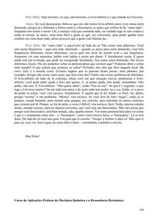 259
Prof. Hélio: Seja terrestre, ou seja, não-terrestre, o livre-arbítrio é o que manda no Universo.
Aluno: Se você desencarna, falou-se que nós não temos livre-arbítrio para viver numa outra
dimensão, porque já é diferente a forma como é a hierarquia, as ações que sofrem lá do “outro lado”.
Enquanto nós temos o nosso Chi, a energia vital que comanda tudo, na verdade rege os sete corpos e
todas as nossas, as ações, seria mais fácil a gente já agir, ser consciente, para poder ganhar mais
créditos em cima disso tudo, desse processo que a gente está falando da...
Prof. Hélio: Do “outro lado” é igualzinho do lado de cá. Não existe essa diferença. Você
está numa frequência – aqui está tudo misturado – quando se passa para outra dimensão, você tem
frequências diferentes, locais diferentes; vai-se para um local de acordo com a sua frequência.
Assassino vai com assassino, ladrão com ladrão e assim por diante. É literalmente assim. E quem
ainda está em evolução, que pode ser recuperado facilmente, fica numa outra dimensão. São locais
diferentes, locais. Ou nós podemos soltar as penitenciárias que existem aqui? Podemos abrir e soltar
todo mundo? O que acham que acontece se soltar? Portanto, eles têm que ficar naquele local. Do
outro lado é a mesma coisa. Existem lugares que as pessoas ficam presas, num pântano, por
exemplo. Porque não existe outro jeito; que fará com eles? Então, não existe problema de diferença.
O livre-arbítrio do lado de lá continua, esteja você em que situação estiver, predomina o livre-
arbítrio, você pode pedir ajuda a hora que quiser. E, se pediu ajuda, tem ajuda, instantânea. Não
pediu, não tem. É livre-arbítrio. “Não quero saber”, então “fica na sua”. Só que é o seguinte: o que
rege o Universo inteiro? De um lado tem amor e do outro lado tem poder, nu e cru. Então, se o povo
do poder te achar, você vira escravo, literalmente. É aquilo que já foi falado: se fizer, faz direto,
porque “morno” é um problema. “Morno” vira escravo. Se você será do lado “negro”, então já se
prepara, estuda bastante, para montar uma gangue, um exército, para enfrentar os outros exércitos
que existem por lá. Porque, se for de peão, a coisa é difícil; vira escravo, fácil. Então, precisa estudar
muito, estudar mesmo, para ter alguma serventia, que você seja um funcionário. Mas não pensa que
porque será funcionário, será bem tratado, não; apanha menos. Vai numa penitenciária para ver como
é que é o tratamento entre eles – a “hierarquia”, como você (aluna) falou; a “hierarquia”. Lá se tem
dono. Do lado de cá você tem guia. Um guia que te orienta: “Amigo, é melhor ir para cá” Mas quer ir
para cá, você vai. Isso é guia; do outro lado é dono – correntinha, cordinha e chicote.
Boa Noite!
Curso de Aplicações Práticas da Mecânica Quântica e a Ressonância Harmônica
 