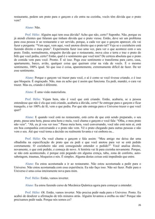 26
restaurante, pedem um prato para o garçom e ele entra na cozinha, vocês têm dúvida que o prato
vem?
Aluno: Não.
Prof. Hélio: Alguém aqui tem essa dúvida? Acho que não, certo? Suponho. Não, porque eu
já atendi clientes que falaram que tinham dúvida que o prato viesse. Então, deve ser um problema
para essa pessoa ir ao restaurante e ser servido, porque, a cada vez que o garçom aparecer, ela vai
fazer a pergunta: “Vem aqui, vem aqui, você anotou direito que o prato tal? Veja se o cozinheiro está
fazendo direito o meu prato”. Experimenta fazer isso uma vez, para ver o que acontece com o seu
prato. Então, normalmente, ninguém duvida que o restaurante, mova céus e terra e traz o prato do
bife que você pediu, certo? Então, qual é o sentimento que você tem? De certeza absoluta que o prato
de comida vem para você. Pronto. É só isso. Pega esse sentimento e transforma para carro, casa,
apartamento, barco, avião, qualquer coisa que queiram criar na vida de vocês. É o mesmo
sentimento, 100% igual. Só que isso é coisa, aparentemente, extremamente difícil de fazer. De ter
esse sentimento.
Aluno: Porque o garçom vai trazer para você, e aí é como se você tivesse criando, e é isso
que bloqueia. É engraçado. Não, mas eu acho que é assim que funciona. Eu pedi, mandei, o cara vai
trazer. Mas eu, criando é diferente.
Aluno: É uma visão materialista.
Prof. Hélio: Vejam bem, não é você que está criando. Então, acabaria, se a pessoa
entendesse que não é ela que está criando, acabaria a dúvida, certo? Se entregar para o garçom e ficar
tranquilo, e ter 100% de fé, vem o que pediu. Por que não entrega para o Universo trazer o que você
quer?
Aluno: E quando você está no restaurante, está certo de que está sendo preparado, o seu
prato, passa uma hora, passa uma hora e meia, você chama o garçom e você fala: “Olha, o meu prato
não veio”. “Ah, eu já vou ver isso.” Passa meia hora, você conversando, você não está nem aí, está
em boa companhia conversando e o prato não vem. Vê o prato chegando para outras pessoas e não
vem o seu. Até que você toma a decisão ou realmente levanta e vai embora ou...
Prof. Hélio: Ou você chama o garçom e fala assim: “Meu amigo me deixa dar uma
olhadinha na especificação do prato que eu pedi e que você anotou para ver se está pedido
corretamente. O cozinheiro não está conseguindo entender o pedido?” Você analisa direito,
novamente, o que está pedido, e começa de novo. A história vai lá para cozinha novamente. Porque,
se não está acontecendo, é porque está pegando em alguma crença, tabu, zona de conforto, auto-
sabotagem, traumas, bloqueios e nós. É simples. Alguma destas coisas está impedindo que entre.
Aluno: Eu estou acostumada a ir ao restaurante. Não estou acostumada a pedir para o
Universo. Não estou acostumada com essa experiência. Eu não faço isso. Não sei fazer. Pedir para o
Universo é uma coisa inteiramente nova para mim.
Prof. Hélio: Então, vamos inverter.
Aluno: Eu estou fazendo curso de Mecânica Quântica agora para começar a entender.
Prof. Hélio: Ok. Então, vamos inverter. Não precisa pedir nada para o Universo. Ponto. Eu
acabei de desdizer a afirmação de três minutos atrás. Alguém levantou a orelha ou não? Porque não
precisamos pedir nada. Porque nós somos co?
 