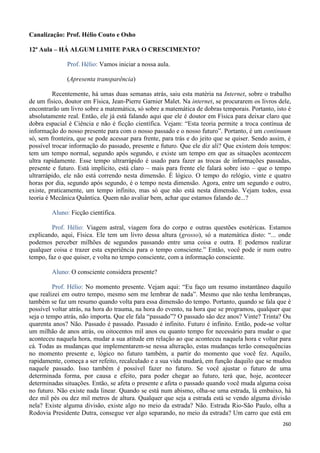 260
Canalização: Prof. Hélio Couto e Osho
12ª Aula – HÁ ALGUM LIMITE PARA O CRESCIMENTO?
Prof. Hélio: Vamos iniciar a nossa aula.
(Apresenta transparência)
Recentemente, há umas duas semanas atrás, saiu esta matéria na Internet, sobre o trabalho
de um físico, doutor em Física, Jean-Pierre Garnier Malet. Na internet, se procurarem os livros dele,
encontrarão um livro sobre a matemática, só sobre a matemática de dobras temporais. Portanto, isto é
absolutamente real. Então, ele já está falando aqui que ele é doutor em Física para deixar claro que
dobra espacial é Ciência e não é ficção científica. Vejam: “Esta teoria permite a troca contínua de
informação do nosso presente para com o nosso passado e o nosso futuro”. Portanto, é um continuum
só, sem fronteira, que se pode acessar para frente, para trás e do jeito que se quiser. Sendo assim, é
possível trocar informação do passado, presente e futuro. Que ele diz ali? Que existem dois tempos:
tem um tempo normal, segundo após segundo, e existe um tempo em que as situações acontecem
ultra rapidamente. Esse tempo ultrarrápido é usado para fazer as trocas de informações passadas,
presente e futuro. Está implícito, está claro – mais para frente ele falará sobre isto – que o tempo
ultrarrápido, ele não está correndo nesta dimensão. É lógico. O tempo do relógio, vinte e quatro
horas por dia, segundo após segundo, é o tempo nesta dimensão. Agora, entre um segundo e outro,
existe, praticamente, um tempo infinito, mas só que não está nesta dimensão. Vejam todos, essa
teoria é Mecânica Quântica. Quem não avaliar bem, achar que estamos falando de...?
Aluno: Ficção científica.
Prof. Hélio: Viagem astral, viagem fora do corpo e outras questões esotéricas. Estamos
explicando, aqui, Física. Ele tem um livro dessa altura (grosso), só a matemática disto: “... onde
podemos perceber milhões de segundos passando entre uma coisa e outra. E podemos realizar
qualquer coisa e trazer esta experiência para o tempo consciente.” Então, você pode ir num outro
tempo, faz o que quiser, e volta no tempo consciente, com a informação consciente.
Aluno: O consciente considera presente?
Prof. Hélio: No momento presente. Vejam aqui: “Eu faço um resumo instantâneo daquilo
que realizei em outro tempo, mesmo sem me lembrar de nada”. Mesmo que não tenha lembranças,
também se faz um resumo quando volta para essa dimensão do tempo. Portanto, quando se fala que é
possível voltar atrás, na hora do trauma, na hora do evento, na hora que se programou, qualquer que
seja o tempo atrás, não importa. Que ele fala “passado”? O passado são dez anos? Vinte? Trinta? Ou
quarenta anos? Não. Passado é passado. Passado é infinito. Futuro é infinito. Então, pode-se voltar
um milhão de anos atrás, ou oitocentos mil anos ou quanto tempo for necessário para mudar o que
aconteceu naquela hora, mudar a sua atitude em relação ao que aconteceu naquela hora e voltar para
cá. Todas as mudanças que implementarem-se nessa alteração, estas mudanças terão consequências
no momento presente e, lógico no futuro também, a partir do momento que você fez. Aquilo,
rapidamente, começa a ser refeito, recalculado e a sua vida mudará, em função daquilo que se mudou
naquele passado. Isso também é possível fazer no futuro. Se você ajustar o futuro de uma
determinada forma, por causa e efeito, para poder chegar ao futuro, terá que, hoje, acontecer
determinadas situações. Então, se afeta o presente e afeta o passado quando você muda alguma coisa
no futuro. Não existe nada linear. Quando se está num abismo, olha-se uma estrada, lá embaixo, há
dez mil pés ou dez mil metros de altura. Qualquer que seja a estrada está se vendo alguma divisão
nela? Existe alguma divisão, existe algo no meio da estrada? Não. Estrada Rio-São Paulo, olha a
Rodovia Presidente Dutra, consegue ver algo separando, no meio da estrada? Um carro que está em
 