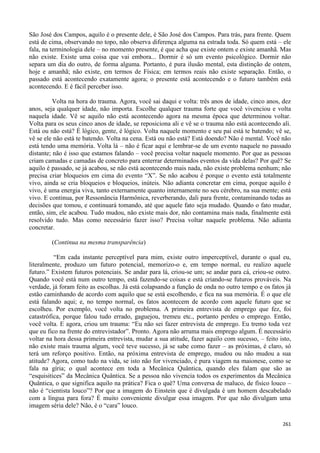 261
São José dos Campos, aquilo é o presente dele, é São José dos Campos. Para trás, para frente. Quem
está de cima, observando no topo, não observa diferença alguma na estrada toda. Só quem está – ele
fala, na terminologia dele – no momento presente, é que acha que existe ontem e existe amanhã. Mas
não existe. Existe uma coisa que vai embora... Dormir é só um evento psicológico. Dormir não
separa um dia do outro, de forma alguma. Portanto, é pura ilusão mental, esta distinção de ontem,
hoje e amanhã; não existe, em termos de Física; em termos reais não existe separação. Então, o
passado está acontecendo exatamente agora; o presente está acontecendo e o futuro também está
acontecendo. E é fácil perceber isso.
Volta na hora do trauma. Agora, você sai daqui e volta: três anos de idade, cinco anos, dez
anos, seja qualquer idade, não importa. Escolhe qualquer trauma forte que você vivenciou e volta
naquela idade. Vê se aquilo não está acontecendo agora na mesma época que determinou voltar.
Volta para os seus cinco anos de idade, se reposiciona ali e vê se o trauma não está acontecendo ali.
Está ou não está? É lógico, gente, é lógico. Volta naquele momento e seu pai está te batendo; vê se,
vê se ele não está te batendo. Volta na cena. Está ou não está? Está doendo? Não é mental. Você não
está tendo uma memória. Volta lá – não é ficar aqui e lembrar-se de um evento naquele no passado
distante; não é isso que estamos falando – você precisa voltar naquele momento. Por que as pessoas
criam camadas e camadas de concreto para enterrar determinados eventos da vida delas? Por quê? Se
aquilo é passado, se já acabou, se não está acontecendo mais nada, não existe problema nenhum; não
precisa criar bloqueios em cima do evento “X”. Se não acabou é porque o evento está totalmente
vivo, ainda se cria bloqueios e bloqueios, inúteis. Não adianta concretar em cima, porque aquilo é
vivo, é uma energia viva, tanto externamente quanto internamente no seu cérebro, na sua mente; está
vivo. E continua, por Ressonância Harmônica, reverberando, dali para frente, contaminando todas as
decisões que tomou, e continuará tomando, até que aquele fato seja mudado. Quando o fato mudar,
então, sim, ele acabou. Tudo mudou, não existe mais dor, não contamina mais nada, finalmente está
resolvido tudo. Mas como necessário fazer isso? Precisa voltar naquele problema. Não adianta
concretar.
(Continua na mesma transparência)
“Em cada instante perceptível para mim, existe outro imperceptível, durante o qual eu,
literalmente, produzo um futuro potencial, memorizo-o e, em tempo normal, eu realizo aquele
futuro.” Existem futuros potenciais. Se andar para lá, criou-se um; se andar para cá, criou-se outro.
Quando você está num outro tempo, está fazendo-se coisas e está criando-se futuros prováveis. Na
verdade, já foram feito as escolhas. Já está colapsando a função de onda no outro tempo e os fatos já
estão caminhando de acordo com aquilo que se está escolhendo, e fica na sua memória. É o que ele
está falando aqui; e, no tempo normal, os fatos acontecem de acordo com aquele futuro que se
escolheu. Por exemplo, você volta no problema. A primeira entrevista de emprego que fez, foi
catastrófica, porque falou tudo errado, gaguejou, tremeu etc., portanto perdeu o emprego. Então,
você volta. E agora, criou um trauma: “Eu não sei fazer entrevista de emprego. Eu tremo toda vez
que eu fico na frente do entrevistador”. Pronto. Agora não arruma mais emprego algum. É necessário
voltar na hora dessa primeira entrevista, mudar a sua atitude, fazer aquilo com sucesso, – feito isto,
não existe mais trauma algum, você teve sucesso, já se sabe como fazer – as próximas, é claro, só
terá um reforço positivo. Então, na próxima entrevista de emprego, mudou ou não mudou a sua
atitude? Agora, como tudo na vida, se isto não for vivenciado, é pura viagem na maionese, como se
fala na gíria; o qual acontece em toda a Mecânica Quântica, quando eles falam que são as
“esquisitices” da Mecânica Quântica. Se a pessoa não vivencia todos os experimentos da Mecânica
Quântica, o que significa aquilo na prática? Fica o quê? Uma conversa de maluco, de físico louco –
não é “cientista louco”? Por que a imagem do Einstein que é divulgada é um homem descabelado
com a língua para fora? É muito conveniente divulgar essa imagem. Por que não divulgam uma
imagem séria dele? Não, é o “cara” louco.
 