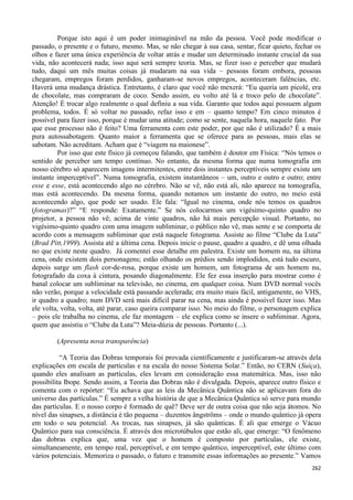262
Porque isto aqui é um poder inimaginável na mão da pessoa. Você pode modificar o
passado, o presente e o futuro, mesmo. Mas, se não chegar à sua casa, sentar, ficar quieto, fechar os
olhos e fazer uma única experiência de voltar atrás e mudar um determinado instante crucial da sua
vida, não acontecerá nada; isso aqui será sempre teoria. Mas, se fizer isso e perceber que mudará
tudo, daqui um mês muitas coisas já mudaram na sua vida – pessoas foram embora, pessoas
chegaram, empregos foram perdidos, ganharam-se novos empregos, aconteceram falências, etc.
Haverá uma mudança drástica. Entretanto, é claro que você não mexerá: “Eu queria um picolé, era
de chocolate, mas compraram de coco. Sendo assim, eu volto até lá e troco pelo de chocolate”.
Atenção! É trocar algo realmente o qual definiu a sua vida. Garanto que todos aqui possuem algum
problema, todos. É só voltar no passado, refaz isso e em – quanto tempo? Em cinco minutos é
possível para fazer isso, porque é mudar uma atitude; como se sente, naquela hora, naquele fato. Por
que esse processo não é feito? Uma ferramenta com este poder, por que não é utilizado? É a mais
pura autossabotagem. Quanto maior a ferramenta que se oferece para as pessoas, mais elas se
sabotam. Não acreditam. Acham que é “viagem na maionese”.
Por isso que este físico já começou falando, que também é doutor em Física: “Nós temos o
sentido de perceber um tempo contínuo. No entanto, da mesma forma que numa tomografia em
nosso cérebro só aparecem imagens intermitentes, entre dois instantes perceptíveis sempre existe um
instante imperceptível”. Numa tomografia, existem instantâneos – um, outro e outro e outro; entre
esse e esse, está acontecendo algo no cérebro. Não se vê, não está ali, não aparece na tomografia,
mas está acontecendo. Da mesma forma, quando notamos um instante do outro, no meio está
acontecendo algo, que pode ser usado. Ele fala: “Igual no cinema, onde nós temos os quadros
(fotogramas)?” “E responde: Exatamente.” Se nós colocarmos um vigésimo-quinto quadro no
projetor, a pessoa não vê; acima de vinte quadros, não há mais percepção visual. Portanto, no
vigésimo-quinto quadro com uma imagem subliminar, o público não vê, mas sente e se comporta de
acordo com a mensagem subliminar que está naquele fotograma. Assiste ao filme “Clube da Luta”
(Brad Pitt,1999). Assista até a última cena. Depois inicie o pause, quadro a quadro, e dê uma olhada
no que existe neste quadro. Já comentei esse detalhe em palestra. Existe um homem nu, na última
cena, onde existem dois personagens; estão olhando os prédios sendo implodidos, está tudo escuro,
depois surge um flash cor-de-rosa, porque existe um homem, um fotograma de um homem nu,
fotografado da coxa à cintura, posando diagonalmente. Ele fez essa inserção para mostrar como é
banal colocar um subliminar na televisão, no cinema, em qualquer coisa. Num DVD normal vocês
não verão, porque a velocidade está passando acelerada; era muito mais fácil, antigamente, no VHS,
ir quadro a quadro; num DVD será mais difícil parar na cena, mas ainda é possível fazer isso. Mas
ele volta, volta, volta, até parar, caso queira comparar isso. No meio do filme, o personagem explica
– pois ele trabalha no cinema, ele faz montagem – ele explica como se insere o subliminar. Agora,
quem que assistiu o “Clube da Luta”? Meia-dúzia de pessoas. Portanto (...).
(Apresenta nova transparência)
“A Teoria das Dobras temporais foi provada cientificamente e justificaram-se através dela
explicações em escala de partículas e na escala do nosso Sistema Solar.” Então, no CERN (Suíça),
quando eles analisam as partículas, eles levam em consideração essa matemática. Mas, isso não
possibilita Ibope. Sendo assim, a Teoria das Dobras não é divulgada. Depois, aparece outro físico e
comenta com o repórter: “Eu achava que as leis da Mecânica Quântica não se aplicavam fora do
universo das partículas.” É sempre a velha história de que a Mecânica Quântica só serve para mundo
das partículas. E o nosso corpo é formado de quê? Deve ser de outra coisa que não seja átomos. No
nível das sinapses, a distância é tão pequena – duzentos ångströms – onde o mundo quântico já opera
em todo o seu potencial. As trocas, nas sinapses, já são quânticas. É ali que emerge o Vácuo
Quântico para sua consciência. É através dos microtúbulos que estão ali, que emerge: “O fenômeno
das dobras explica que, uma vez que o homem é composto por partículas, ele existe,
simultaneamente, em tempo real, perceptível, e em tempo quântico, imperceptível, este último com
vários potenciais. Memoriza o passado, o futuro e transmite essas informações ao presente.” Vamos
 