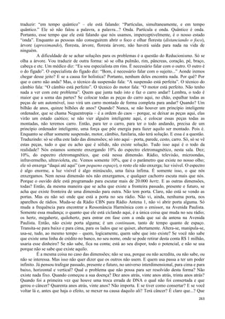 263
traduzir: “em tempo quântico” – ele está falando: “Partículas, simultaneamente, e em tempo
quântico.” Ele só não falou a palavra, a palavra...? Onda. Partícula e onda. Quântico é onda.
Portanto, esse tempo que ele está falando que nós usamos, imperceptivelmente, é o nosso estado
“onda”. Enquanto as pessoas não conseguirem abrir o foco e olhar floresta (distanciando o foco),
árvore (aproximando), floresta, árvore, floresta árvore, não haverá saída para nada na vida de
ninguém.
A dificuldade de se achar soluções para os problemas é a questão do Reducionismo. Só se
olha a árvore. Vou traduzir de outra forma: só se olha pulmão, rim, pâncreas, coração, pé, braço,
cabeça e etc. Um médico diz: “Eu sou especialista em rins. É necessário falar com o outro. O outro é
o do fígado”. O especialista do fígado diz: “Bom, é necessário falar com o sujeito...” Aonde iremos
chegar desse jeito? E se a causa for holística? Portanto, nenhum deles encontra nada. Por quê? Por
que o carro não anda? Mas, o técnico da suspensão fala: “A suspensão está perfeita”. O técnico do
câmbio fala: “O câmbio está perfeito”. O técnico do motor fala: “O motor está perfeito. Não tenho
nada a ver com este problema”. Quem que junta tudo isto e faz o carro andar? Lembra, o todo é
maior que a soma das partes? Se colocar todas as peças do carro aqui, no chão, espalhar todas as
peças de um automóvel, isso virá um carro montado de forma completa para andar? Quando? Um
bilhão de anos, quinze bilhões de anos? Quando? Nunca, se não houver um princípio inteligente
ordenador, que se chama Neguentropia – é a ordem do caos – porque, se deixar as peças aqui, elas
virão um estado caótico; se não vier alguém inteligente aqui, e colocar essas peças todas as
montadas, não teremos carro. Então, para ter o carro, para ter o todo andando, precisa de um
princípio ordenador inteligente, uma força que põe energia para fazer aquilo ser montado. Pois é.
Enquanto se olhar somente suspensão, motor, câmbio, funilaria, não terá solução. E essa é a questão.
Traduzindo: só se olha este lado das dimensões; só isto aqui – porta, parede, cesto, carro. Só, só se vê
estas peças, tudo o que eu acho que é sólido, não existe solução. Tudo isso aqui é o todo da
realidade? Nós estamos somente enxergando 10% do espectro eletromagnético, nesta sala. Dez;
10%, do espectro eletromagnético, que está nessa dimensão. Rádio, televisão, microondas,
infravermelho, ultravioleta, etc. Vemos somente 10%, que é o parâmetro que existe no nosso olho;
ele só enxerga “daqui até aqui” (um pequeno espaço), o resto ele não enxerga; luz visível. O espectro
é algo enorme, a luz visível é algo minúsculo, uma faixa ínfima. É somente isso, o que nós
enxergamos. Nem nessa dimensão nós não enxergamos, e qualquer cachorro escuta mais que nós.
Porque o ouvido dele está programado para escutar mais de 20.000 hertz. E as outras dimensões,
todas? Então, da mesma maneira que se acha que existe a fronteira passado, presente e futuro, se
acha que existe fronteira de uma dimensão para outra. Não tem porta. Claro, não está se vendo as
portas. Mas eu não sei onde que está a porta no seu rádio. Não vi, ainda, nenhuma porta, nos
aparelhos de rádios. Muda-se da Rádio CBN para Rádio Antena 1, não vi abrir porta alguma. Só
muda a frequência para encontrar a Ressonância Harmônica com o emissor, na Avenida Paulista.
Somente essa mudança; o quanto que ele está ciclando aqui, é a única coisa que muda no seu rádio;
os hertz, megahertz, quilohertz, para entrar em fase com a onda que sai da antena na Avenida
Paulista. Então, não existe porta alguma; é um continuum, tanto de tempo quanto de espaço.
Transita-se para baixo e para cima, para os lados que se quiser, abertamente. Altera-se, manipula-se,
usa-se, tudo, ao mesmo tempo – quem, logicamente, quem sabe que isto existe? Se você não sabe
que existe uma linha de crédito no banco, no seu nome, onde se pode retirar desta conta R$ 1 milhão,
usaria esse dinheiro? Se não sabe, fica na conta; está ao seu dispor, todo o potencial, e não se usa
porque não se sabe que existe aquilo.
É a mesma coisa no caso das dimensões; não se usa, porque ou não acredita, ou não sabe, ou
não se interessa. Mas isso não quer dizer que os outros não usem. E quem usa passa a ter um poder
infinito. Já pensou trafegar passado, presente e futuro, no universo interdimensional, para cima e para
baixo, horizontal e vertical? Qual o problema que não possa para ser resolvido desta forma? Não
existe nada fixo. Quando começou a sua doença? Dez anos atrás, vinte anos atrás, trinta anos atrás?
Quando foi a primeira vez que houve uma troca errada de DNA o qual não foi consertada e que
gerou o câncer? Quarenta anos atrás, vinte anos? Não importa. E se tiver como consertar? E se você
voltar lá e, antes que haja o efeito, se mexer na causa daquilo ali? Terá câncer? É claro que...? Que
 