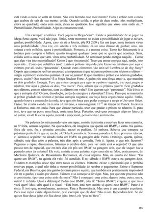 265
está vindo a onda de volta do futuro. Não está fazendo esse movimento? Volta e colide com a onda
que acabou de sair da sua mente; colide. Quando colide, o pico de duas ondas, eles multiplicam,
eleva ao quadrado; onda com onda, eleva ao quadrado. Isso significa que virou uma onda de...?
Probabilidade, Probabilidade. Algo extremamente real.
Um exemplo: a lotérica. Você jogou na Mega-Sena? Existe a possibilidade de se jogar na
Mega-Sena; agora, você não joga. Então, neste momento só existe a possibilidade de jogar e, talvez,
ganhar; possibilidade. Agora, caso vá até a loteria, põe R$ 2,00 e faz um jogo, neste instante virou
uma probabilidade. Uma vez, em setenta e três milhões, existe uma chance de ganhar; uma, em
setenta e três milhões; agora é probabilidade. Portanto, é a mesma coisa. Tanto faz fisicamente ir à
lotérica para comprar o bilhete quanto imaginar qualquer coisa que se queira que aconteça. Saiu,
colidiu com a onda que vem, virou uma probabilidade. Se continuar pondo energia naquilo – Como
que algo vira isto materializado? Como é que vira parede? Teve que entrar energia aqui, senão, isso
aqui não... Como que solidifica isso? Existem prótons viajando pelo Universo, nêutrons por aqui e
elétrons por ali, todos “passeando”. Quando estes elementos vão unir-se? Lembra-se do Big Bang?
Depois que começou resfriar um pouco a temperatura é que se juntou próton com nêutron e elétron –
surgiu o primeiro elemento químico. O que se juntou? O que mantém o próton e o nêutron grudados,
presos, assim? Que mantém? É a Força Nuclear Forte. Alguém pôs uma força atrativa, que mantém
os dois grudados. Energia. Teve que entrar energia para agarrar o próton vagando, traz aqui, pegou o
nêutron, traz aqui e grudou os dois, “na marra”. Pois, acham que os prótons querem ficar grudados
nos elétrons, com os nêutrons, com os elétrons em volta? Eles querem sair “passeando”. Não é isso o
que a entropia diz? O caos, dissolução, perda de energia e a desordem? É isso. Para que se mantenha
o próton grudado no nêutron é preciso entropia negativa; que haja força organizando aquilo. Então,
quando houve a emanação da onda, teve que pôr força para poder começar a surgir o Universo físico.
Físico. Só existia a onda. Já existia o Universo, n nanossegundo 10-33
do tempo de Planck. Já existia
o Universo, mas em onda. Para que virasse partícula, teve que grudar o próton no nêutron. E, para
isso, teve que ser posto uma força, posta uma força. Portanto, você quer conseguir algo no futuro, é
só entrar, vá até lá e cria aquilo, mental e emocional, pensamento e sentimento.
Na palestra do mês passado veio um rapaz, assistiu à palestra e resolveu fazer uma consulta,
na 5ª feira, semana seguinte. Na quarta-feira, ele imaginou que queria um BMW, o carro. Na quinta-
feira ele veio, fez a primeira consulta, anotei os pedidos, foi embora. Sabe-se que somente na
próxima quinta feira que se recebe o CD da Ressonância. Semana passada ele fez o primeiro retorno,
e contou o seguinte: no sábado tinha um BMW na garagem dele. Ponto. Domingo, quarta, quinta,
sábado; sete dias após a palestra, três dias após a consulta. Pois é. Agora, o que nós fazemos?
Pegamos o rapaz, dissecamos, fatiamos o cérebro dele, para ver onde está o segredo? O que esta
pessoa tem de especial, que em três dias ele pôs um BMW na garagem dele, que ele sequer havia
pensado antes da palestra? Ele veio, assistiu a uma palestra, cujo tema não se falou, praticamente, de
Mecânica Quântica, de Ressonância Harmônica, de coisa alguma. Mas, na quarta ele falou: “Eu
quero um BMW”, na quinta ele veio, foi atendido. E no sábado o BMW estava na garagem dele.
Existem n exemplos desse tipo entre todos os clientes. Portanto, existe o precatório que o prefeito
resolveu pagar, o qual não tinha a menor possibilidade de receber o pagamento. Existe o Supremo
Federal, em Brasília, que deu ganho de causa para o sujeito, que também era praticamente impossível
ele ter o ganho; e assim por diante. Existem n se começar a divulgar. Mas, por que este processo não
é consistente, tipo uma coisa atrás da outra? Não é conseguir uma coisa; depois outra, outra, outra,
outra? E infinito. Qual a diferença? Pediu esse BMW, está lá: “Toma BMW”; e agora, o que mais
você quer? Mas, sabe qual é o risco? “Está bom, está bom assim; só quero esse BMW,” Parar é o
risco. É isso que, normalmente, acontece. Para a Ressonância. Mas esse é um exemplo excelente.
Para esse rapaz existe algum limite, pelo exemplo que ele deu? Não existe. Dependerá dele. Se ele
quiser ficar desse jeito, ele fica desse jeito, isto é, ele “pisa no freio”.
 