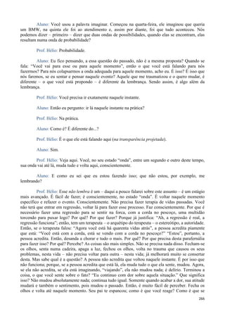 266
Aluno: Você usou a palavra imaginar. Começou na quarta-feira, ele imaginou que queria
um BMW, na quinta ele foi ao atendimento e, assim por diante, foi que tudo aconteceu. Nós
podemos dizer – primeiro – dizer que duas ondas de possibilidades, quando elas se encontram, elas
resultam numa onda de probabilidade?
Prof. Hélio: Probabilidade.
Aluno: Eu fico pensando, a essa questão do passado, não é a mesma proposta? Quando se
fala: “Você vai para esse ou para aquele momento”, então o que você está falando para nós
fazermos? Para nós colapsarmos a onda adequada para aquele momento, acho eu. É isso? É isso que
nós faremos, se eu sentar e pensar naquele evento? Aquele que me traumatizou e o quero mudar, é
diferente – o que você está propondo – é diferente da lembrança. Sendo assim, é algo além da
lembrança.
Prof. Hélio: Você precisa ir exatamente naquele instante.
Aluno: Então eu pergunto: ir lá naquele instante na prática?
Prof. Hélio: Na prática.
Aluno: Como é? É diferente do...?
Prof. Hélio: É o que ele está falando aqui (na transparência projetada).
Aluno: Sim.
Prof. Hélio: Veja aqui. Você, no seu estado “onda”, entre um segundo e outro deste tempo,
sua onda vai até lá, muda tudo e volta aqui, conscientemente.
Aluno: E como eu sei que eu estou fazendo isso; que não estou, por exemplo, me
lembrando?
Prof. Hélio: Esse não lembra é um – daqui a pouco falarei sobre este assunto – é um estágio
mais avançado. É fácil de fazer; é conscientemente, no estado “onda”. É voltar naquele momento
específico e refazer o evento. Conscientemente. Não precisa fazer terapia de vidas passadas. Você
não terá que entrar em regressão, voltar lá para fazer esse processo. Faz conscientemente. Por que é
necessário fazer uma regressão para se sentir na forca, com a corda no pescoço, uma multidão
torcendo para puxar logo? Por quê? Por que fazer? Porque já justifica: “Ah, a regressão é real, a
regressão funciona”; então, tem um terapeuta – o arquétipo do terapeuta – o estereótipo, a autoridade.
Então, se o terapeuta falou: “Agora você está há quarenta vidas atrás”, a pessoa acredita piamente
que está: “Você está com a corda, está se vendo com a corda no pescoço?” “Estou”, portanto, a
pessoa acredita. Então, desanda a chorar e tudo o mais. Por quê? Por que precisa desta parafernália
para fazer isso? Por quê? Percebe? As coisas são mais simples. Não se precisa nada disso. Fecham-se
os olhos, senta numa cadeira, apaga a luz, fechou os olhos, volta no trauma que causou os seus
problemas, nesta vida – não precisa voltar para outra – nesta vida; já melhorará muito se consertar
desta. Mas sabe qual é a questão? A pessoa não acredita que voltou naquele instante. É por isso que
não funciona; porque, se a pessoa acredita que está lá, ela muda tudo o que ela sente, mudou. Agora,
se ela não acredita, se ela está imaginando, “viajando”, ela não mudou nada; é delírio. Terminou a
coisa, o que você sente sobre o fato? “Eu continuo com dor sobre aquela situação.” Que significa
isso? Não mudou absolutamente nada; continua tudo igual. Somente quando acabar a dor, sua atitude
mudará e também o sentimento, pois mudou o passado. Então, é muito fácil de perceber. Fecha os
olhos e volta até naquele momento. Seu pai te espancou; como é que você reage? Como é que se
 