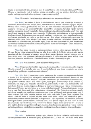 267
reagiu, ao espancamento dele, aos cinco anos de idade? Raiva, ódio, choro, desespero, dor? Voltou.
Ele está te espancando; você já mudou a atitude em relação a isso; ele terminou de te bater, você
mudou a atitude em relação a isso, volta para cá; parou a dor ou não?
Aluno: Na verdade, vivencia de novo, só que com um sentimento diferente?
Prof. Hélio: Na verdade é trocar o sentimento que tem ao fato. Assim que se trocou o
sentimento, trocaram-se tudo. Porque, então, não existe mais o trauma. Entendeu? Apagou, apagou.
Quando estava voltando, já não existiu mais nada. Se fizer uma análise na sua mente, agora, depois
que refez o processo, o que aparecerá? Qual é o trauma? Não tem trauma. Percebem o poder inerente
que tem numa coisa dessas? Muda tudo. Agora, se não acredita, não significa nada, certo? Você terá
memória do trauma, e continua com a memória. E toda reação automática que se tem em relação
àquilo continuará. Toda vez que se escutar a palavra-chave, a música que estava tocando na hora que
você estava apanhando, um cachorro que latiu na rua... Tem trinta e seis percepções gravadas, do
momento; trinta e seis. Então, ativou – é um banco de dados relacional – ativou uma coisa ali, volta
tudo à tona. Se o cachorro latiu, você surta. Agora, o que tem a ver o cachorro? Ah, sim, mas na hora
do trauma o cachorro estava latindo. Em neurolinguística chama-se “ancoragem”. Então, mudou isso,
muda toda a ancoragem.
Aluno: Isso tem a ver, com as técnicas espirituais, como os sutras sagrados, da Seicho-No-
Iê, onde diz que existe uma consciência e que sabe do seu poder de fé. Nestes sutras, o autor que os
canalizou, ele faz, ele emana as palavras através desses sutras, já com o objetivo, também, com a
intenção de mexer com o passado, pois as palavras estão lá registradas neste sutra. Muitas vezes
funciona, para quem acredita, tem a consciência aberta. Então, é o mesmo princípio?
Prof. Hélio: Mais ou menos. Quem é que mexerá no passado?
Aluno: Porque existem também algumas palavras de perdão. Tem sutras do perdão naquela
filosofia oriental. Já se trabalha tudo isso. Se você trabalhar de uma forma consciente, não estaria
expandindo o perdão para passado, presente e futuro?
Prof. Hélio: Pois é. Mas acontece que a maior parte das vezes em que as pessoas trabalham
o perdão, é da boca para fora; não significa nada em termos multidimensionais, porque não tem
sentimento. Falar é uma coisa. Você vê a realidade. No momento que acontecer um evento que force,
que “ponha o dedo na ferida”, e vê como é que é, você “pula”. Nessa situação é que veremos se,
realmente, está limpo, está perdoado, está resolvido, está liberado, ou não. Mas, normalmente, é só
superficial. Isso não encarna na pessoa. Porque, se encarnasse na pessoa, a vida da pessoa mudaria.
Entenderam? Como é que você checa se as coisas estão funcionando? Pelos resultados que a pessoa
tem na vida. Está alegre, está feliz, está próspero, está saudável? Não. Então, tem problema naquele
período no passado – no paradigma, num trauma; mas existe problema lá atrás, porque, neste caso, é
causa e efeito. Está vindo, passado, presente; está vindo, está vindo. É igual fumar. A pessoa fala
assim: “Parar de fumar é facílimo. Já parei trinta e oito vezes. Muito fácil, todo dia eu paro”.
Entenderam? Perdoar também é moleza: “Está perdoado”. Veja o que sente. Em Dialética, existe um
termo para definir quando limpou; chama-se clear. Se a pessoa limpou, ela está clear; é assim
(ascendente) o crescimento da pessoa, vai embora. Se não limpou, é uma coisa “assim” (linear). E
eles medem. Existe um aparelho usado para medição. Eles fazem uma pergunta e veem a resposta
galvânica, se limpou ou não limpou, se perdoou ou não perdoou. Se as situações foram perdoadas...
Aluno: Andam.
Prof. Hélio: ... Velozmente, porque é pura vibração. Se elevar a vibração, você atrai coisas
de vibração semelhantes. É necessário que (...), precisa ir até (...): “Vai, vai”, não existe limite. Se as
 
