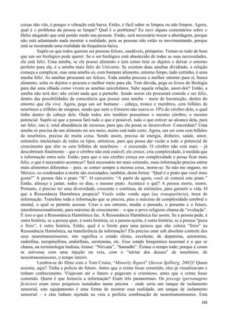 268
coisas não vão, é porque a vibração está baixa. Então, é fácil saber se limpou ou não limpou. Agora,
qual é o problema da pessoa se limpar? Qual é o problema? Eu ouvi alguns comentários sobre o
Hélio alegando que está pondo medo nas pessoas. Então, será necessário trocar a abordagem, porque
não está adiantando nada mostrar a realidade, pois as pessoas não estão se movimentando, porque
está se mostrando uma realidade da frequência baixa.
Supõe-se que todos querem ser pessoas felizes, saudáveis, prósperas. Tornar-se tudo de bom
que um ser biológico pode querer. Se o ser biológico está abastecido de todas as suas necessidades,
ele está feliz. Uma ameba, se ela possui alimento e tem como tirar os dejetos e deixar o entorno
perfeito para ela, é a ameba mais feliz do Universo. Se existem duas amebas dividindo, a relação
começa a complicar, mas uma ameba só, com bastante alimento, entorno limpo, tudo certinho, é uma
ameba feliz. As amebas procuram ser felizes. Toda ameba procura o melhor entorno para si, busca
alimento, solta os dejetos e procura o melhor meio para ela. Tem dúvida, pega os livros de Biologia
para dar uma olhada como vivem as amebas unicelulares. Sabe aquela relação, amor-dor? Então, a
ameba não terá dor; não existe nada que a perturbe. Sendo assim ela procurará comida e ser feliz,
dentro das possibilidades de consciência que possui uma ameba – meio de locomoção, dentro do
entorno que ela vive. Agora, pega um ser humano – cabeça, tronco e membros, cem bilhões de
neurônios e trilhões de sinapses, sendo que nem o Einstein não usava os 10% do cérebro dele, o qual
tinha dentro da cabeça dele. Onde todos nós também possuímos o mesmo cérebro, o mesmo
potencial. Supõe-se que a pessoa fará tudo o que é possível, tudo o que estiver ao alcance dela, para
ser feliz; isto é, total abundância de recursos, para que ela possa se desenvolver. Concordam? Uma
ameba só precisa de um alimento no seu meio, assim está tudo certo. Agora, um ser com cem bilhões
de neurônios, precisa de muita coisa. Sendo assim, precisa de energia, dinheiro, saúde, amor,
estímulos intelectuais de todos os tipos, artísticos, para que possa dar vazão a todo o potencial de
crescimento que têm os cem bilhões de neurônios – e crescendo. O cérebro não está mais – já
descobriram finalmente – que o cérebro não está estável; ele cresce, cria complexidade, à medida que
a informação entra nele. Então, para que o seu cérebro cresça em complexidade e possa ficar mais
feliz, o que é necessário acontecer? Será necessário ter mais estímulo, mais informação precisa entrar
mais alimentos diferentes – pois, se comer sempre a mesma coisa, morre-se. Se não me engano, no
México, os condenados à morte são executados, também, desta forma: “Qual é o prato que você mais
gosta?” A pessoa fala o prato “X”. O carcereiro: “A partir de agora, você só comerá este prato.”
Então, almoço e jantar, todos os dias, o mesmo prato. Acontece o quê? A pessoa morre, morre.
Portanto, é preciso ter uma diversidade, crescente e contínua, de estímulos, para garantir a vida. O
que a Ressonância Harmônica propicia? Vocês estão vendo aqui (na transparência), troca de
informação. Transfere toda a informação que se precisa, para o máximo de complexidade cerebral e
mental, o qual se permite acessar. Criar o seu entorno, mudar o passado, o presente e o futuro,
interdimensionalmente, para máximo de crescimento – o que o povo religioso chama de “evolução”.
É isso o que a Ressonância Harmônica faz. A Ressonância Harmônica faz assim. Se a pessoa pede, é
outra história; se a pessoa quer, é outra história; se a pessoa aceita, é outra história; se a pessoa “puxa
o freio”, é outra história. Então, qual é o limite para uma pessoa que não coloca “freio” na
Ressonância Harmônica, na transferência da informação? Ela precisa estar sob absoluto controle dos
seus neurotransmissores; isto significa o estado ótimo, excelente, de dopamina, serotonina,
endorfina, norepinefrina, endorfinas, serotonina, etc. Esse estado bioquímico neuronal é o que se
chama, na terminologia budista, êxtase: “Nirvana”, “Samadhi”. Êxtase o tempo todo; porque é como
se estivesse com uma injeção na veia, com o “néctar dos deuses” de neurônios, de
neurotransmissores, o tempo inteiro.
Lembra-se do filme com o Tom Cruise, “Minority Report” (Steven Spilberg, 2002)? Quem
assistiu, aqui? Tinha a polícia do futuro. Antes que o crime fosse cometido, eles já visualizavam e
tinham conhecimento. Viajavam até o futuro e pegavam o criminoso, antes que o crime fosse
cometido. Quem é que fornecia a informação? Eram três paranormais. Os precogs (personagens
fictícios) eram seres psíquicos instalados numa piscina – onde seria um tanque de isolamento
sensorial, este equipamento é uma forma de mostrar essa realidade, um tanque de isolamento
sensorial – e elas tinham injetada na veia a perfeita combinação de neurotransmissores. Esta
 