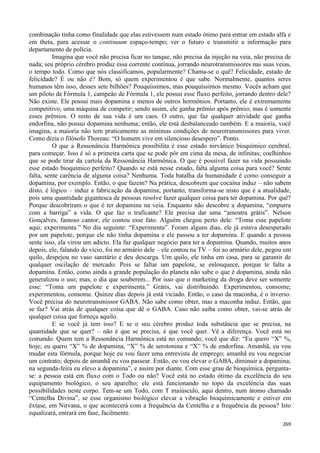269
combinação tinha como finalidade que elas estivessem num estado ótimo para entrar em estado alfa e
em theta, para acessar o continuum espaço-tempo; ver o futuro e transmitir a informação para
departamento de polícia.
Imagina que você não precisa ficar no tanque, não precisa da injeção na veia, não precisa de
nada; seu próprio cérebro produz essa corrente contínua, jorrando neurotransmissores nas suas veias,
o tempo todo. Como que nós classificamos, popularmente? Chama-se o quê? Felicidade, estado de
felicidade? É ou não é? Bom, só quem experimentou é que sabe. Normalmente, quantos seres
humanos têm isso, desses sete bilhões? Pouquíssimos, mas pouquíssimos mesmo. Vocês acham que
um piloto de Fórmula 1, campeão de Fórmula 1, ele possui esse fluxo perfeito, jorrando dentro dele?
Não existe. Ele possui mais dopamina e menos de outros hormônios. Portanto, ele é extremamente
competitivo, uma máquina de competir; sendo assim, ele ganha prêmio após prêmio; mas é somente
esses prêmios. O resto de sua vida é um caos. O outro, que faz qualquer atividade que ganha
endorfina, não possui dopamina nenhuma; então, ele está desbalanceado também. E a maioria, você
imagina, a maioria não tem praticamente as mínimas condições de neurotransmissores para viver.
Como dizia o filósofo Thoreau: “O homem vive em silencioso desespero”. Ponto.
O que a Ressonância Harmônica possibilita é esse estado nirvânico bioquímico cerebral,
para começar. Isso é só a primeira carta que se pode pôr em cima da mesa, de infinitas; coelhinhos
que se pode tirar da cartola da Ressonância Harmônica. O que é possível fazer na vida possuindo
esse estado bioquímico perfeito? Quando se está nesse estado, falta alguma coisa para você? Sente
falta, sente carência de alguma coisa? Nenhuma. Toda batalha da humanidade é como conseguir a
dopamina, por exemplo. Então, o que fazem? Na prática, descobrem que cocaína induz – não sabem
disto, é lógico – induz a fabricação da dopamina; portanto, transforma-se nisto que é a atualidade,
pois uma quantidade gigantesca de pessoas resolve fazer qualquer coisa para ter dopamina. Por quê?
Porque descobriram o que é ter dopamina na veia. Enquanto não descobre a dopamina, “empurra
com a barriga” a vida. O que faz o traficante? Ele precisa dar uma “amostra grátis”. Nelson
Gonçalves, famoso cantor, ele contou esse fato. Alguém chegou perto dele: “Toma esse papelote
aqui; experimenta.” No dia seguinte: “Experimenta”. Foram alguns dias, ele já estava desesperado
por um papelote, porque ele não tinha dopamina e ele passou a ter dopamina. E quando a pessoa
sente isso, ela virou um adicto. Ela faz qualquer negócio para ter a dopamina. Quando, muitos anos
depois, ele, falando do vício, foi no armário dele – ele contou na TV – foi ao armário dele, pegou um
quilo, despejou no vaso sanitário e deu descarga. Um quilo, ele tinha em casa, para se garantir de
qualquer oscilação de mercado. Pois se faltar um papelote, se enlouquece, porque te falta a
dopamina. Então, como ainda a grande população do planeta não sabe o que é dopamina, ainda não
generalizou o uso; mas, o dia que souberem... Por isso que o marketing da droga deve ser somente
esse: “Toma um papelote e experimenta.” Grátis, vai distribuindo. Experimentou, consome;
experimentou, consome. Quinze dias depois já está viciado. Então, o caso da maconha, é o inverso.
Você precisa do neurotransmissor GABA. Não sabe como obter, mas a maconha induz. Então, que
se faz? Vai atrás de qualquer coisa que dê o GABA. Caso não saiba como obter, vai-se atrás de
qualquer coisa que forneça aquilo.
E se você já tem isso? E se o seu cérebro produz toda substância que se precisa, na
quantidade que se quer? – não é que se precisa, é que você quer. Vê a diferença. Você está no
comando. Quem tem a Ressonância Harmônica está no comando; você que diz: “Eu quero “X” %,
hoje; eu quero “X” % de dopamina, “X” % de serotonina e “X” % de endorfina. Amanhã, eu vou
mudar esta fórmula, porque hoje eu vou fazer uma entrevista de emprego; amanhã eu vou negociar
um contrato; depois de amanhã eu vou passear. Então, eu vou elevar o GABA, diminuir a dopamina;
na segunda-feira eu elevo a dopamina”, e assim por diante. Com esse grau de bioquímica, pergunta-
se: a pessoa está em fluxo com o Todo ou não? Você está no estado ótimo da excelência do seu
equipamento biológico, o seu aparelho; ele está funcionando no topo da excelência das suas
possibilidades neste corpo. Tem-se um Todo, com T maiúsculo, aqui dentro, num átomo chamado
“Centelha Divina”, se esse organismo biológico elevar a vibração bioquimicamente e estiver em
êxtase, em Nirvana, o que acontecerá com a frequência da Centelha e a frequência da pessoa? Isto
equalizará, entrará em fase, facilmente.
 