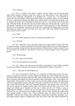 27
Aluno: Criadores.
Prof. Hélio: ...Criadores. Nós somos o próprio Universo. Então, você não precisa pedir
nada. Pensou, colapsou a função de onda. Fim. Agora, se você não confia em você e não confia no
Universo, fica complicado. Perceberam? E um problema de...? Crença! Isso, é um problema de
crença. Por isso que entender a dupla fenda resolve todas essas questões. Porque, se você entendeu
que tem o experimento retardado, que depois que o elétron passou você fecha uma das fendas e ele
se comporta de acordo com o fechamento da fenda que você fez, o que significa isso? Escuta, olha
aqui. Têm duas fendas, ele passa por uma ou por duas fendas, mas vamos supor que o sensor aqui
está distante. Enquanto ele está viajando, você corre aqui e fecha uma delas, ou abre. Quando ele
bater lá, ele vai se comportar, exatamente, de acordo com o estado atual das fendas, após a sua última
intervenção nas fendas. Ele passou por duas, você vem, corre e fecha uma. Quando ele passou por
duas, ele passou como? Como?
Aluno: Onda.
Prof. Hélio: Onda. Quando você fecha, ele mostra lá na parede como?
Aluno: Partícula.
Prof. Hélio: Partícula. Como é que pode acontecer um negócio desses? Como? Ele voltou
no tempo, ele voltou. E passou novamente como partícula, porque agora só tem uma fenda aberta, ele
passa como partícula e chega lá, ele mostra que é partícula. Mas por que ele voltou no tempo? Vocês
já viram elétron dar marcha ré, volta, passa? E ele faz isso sob que comando? Sob o comando de
quem?
Aluno: Do observador.
Prof. Hélio: Exato, do observador.
Aluno: Ele volta porque tem consciência.
Prof. Hélio: Agora, você está com um chicotinho, controlando, ou uma cordinha amarrada
no pescoço do elétron? Como que você controla o comportamento do elétron? Através da...?
Aluno: ...Da mente. Do eletromagnetismo...
Prof. Hélio: Consciência! Consciência! É a consciência do observador que faz com que o
elétron se comporte do jeito que você quer. Alguém tem dúvida que é assim? Porque tem luz acesa,
tem GPS, bilhete único do metrô, rádio, televisão, míssil, bomba atômica. Tem 90% da parafernália
desta civilização, funcionando em cima da matemática deste experimento. Então, é um negócio que,
antes de falar: “Não acredito” ou “Não é assim”, precisa ter muito cuidado, porque, vamos partir para
onde? Para esquizofrenia, psicose, para que? Como que se classificar isso? Porque, se você chegar
aqui e entrar todo fantasiado e falar que é Napoleão Bonaparte, o que fazemos com você? Põe em
uma casa de repouso, no sanatório, interna, dopa você? Como é que faz? Mas o que é pior? Você
chegar aqui falando que é Napoleão ou falar que o elétron não faz isso? Porque, o grau de
alheamento da realidade é o mesmo. Ou você vai negar que a luz está acesa ou que o seu celular
funciona? Ou, se a nós fossemos num hospício antigo e levasse umas caixinhas de madeira, para
fazer qualquer produto, e desse a eles: “Corta o palitinho assim, que vamos fazer algo com tal
finalidade”. Colocava uma centena deles trabalhando e produzindo os palitinhos quebrados. Dava
para ganhar dinheiro, faturava, mantinha tudo, certo? Que iríamos falar? Que aqueles habitantes do
 