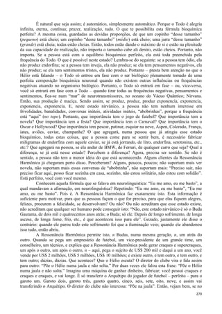 270
É natural que seja assim; é automático, simplesmente automático. Porque o Todo é alegria
infinita, eterna, contínua; prazer, realização, tudo. O que te possibilita esta fórmula bioquímica
perfeita? A mesma coisa, guardadas as devidas proporções, de que um copinho “desse tamanho”
(pequeno) está cheio; um copinho “desse tamanho” (médio) está cheio; uma jarra “desse tamanho”
(grande) está cheia; todas estão cheias. Então, todos estão dando o máximo de si e estão na plenitude
da sua capacidade de realização, não importa o tamanho cabe ali dentro, estão cheios. Portanto, não
importa. Se a pessoa está com o equilíbrio bioquímico perfeito, ela está toda preenchida pela
frequência do Todo. O que é possível neste estado? Lembra-se do seguinte: se a pessoa tem ódio, ela
não produz endorfina; se a pessoa tem inveja, ela não produz; se ela tem pensamentos negativos, ela
não produz; se ela tem sentimentos tristes, ela não produz. Portanto – presta bem atenção no que o
Hélio está falando – o Todo só entrou em fase com o ser biológico plenamente tomado de uma
perfeita composição bioquímica neuronal quando não existem outras influências ou frequências
negativas atuando no organismo biológico. Portanto, o Todo só entrará em fase – ou, vice-versa,
você só entrará em fase com o Todo – quando tirar todas as frequências negativas, pensamentos e
sentimentos, fica-se num “mar” de neurotransmissores, no oceano do Vácuo Quântico; Nirvana.
Então, sua produção é maciça. Sendo assim, se produz, produz, produz exponencia, exponencia,
exponencia, exponencia. E, neste estado nirvânico, a pessoa não tem nenhum interesse em
frivolidades, banalidades, conversas inúteis, atividades inúteis, “abobrinhas”, porque a frequência
está “aqui” (no topo). Portanto, que importância tem o jogo de futebol? Que importância tem a
novela? Que importância tem a festa? Que importância tem o Carnaval? Que importância tem o
Oscar e Hollywood? Que importância tem pescar, patinar, esquiar na neve, Aspen, Colorado, França,
iates, aviões, caviar, champanhe? O que agregará, numa pessoa que já atingiu esse estado
bioquímico, todas estas coisas, que a pessoa come para se sentir bem, é necessário fabricar
miligramas de endorfina com aquele caviar, se já está jorrando, de litro, endorfina, serotonina, etc.,
etc.? Que agregará na pessoa, se ela andar de BMW, de Ferrari, de qualquer carro que seja? Qual a
diferença, se já está nesse estado? Percebem a diferença? Agora, precisa ser sentido. Se não é
sentido, a pessoa não tem a menor ideia do que está acontecendo. Alguns clientes da Ressonância
Harmônica já chegaram perto disso. Perceberam? Alguns, poucos, poucos; não suportam mais ver
novela, não suportam mais essas conversas de “abobrinha”, não suportam mais: “Preciso sair, não
preciso ficar aqui, posso ficar sozinha em casa, sozinho, não estou solitário, não estou com solidão”.
Está perfeito, você com você mesmo.
Conhecem aquela fórmula que se falava em neurolinguística: “Eu me amo, eu me basto”, a
qual mandavam a afirmação, em neurolinguística? Repetindo: “Eu me amo, eu me basto”, “Eu me
amo, eu me basto”. Pois é. A Ressonância Harmônica faz exatamente isto. Esta informação é
suficiente para motivar, para que as pessoas façam o que for preciso, para que elas fiquem alegres,
felizes, procurem a felicidade, se desenvolvam? Ou não? Ou não acreditam que esse estado existe,
não acreditam que qualquer ser humano pode conseguir isto: “Não, este estado nirvânico é só o Buda
Gautama, de dois mil e quatrocentos anos atrás; o Buda; só ele. Depois de longo sofrimento, de longa
ascese, de longa fome, frio, etc., é que aconteceu isso para ele”. Gozado, justamente ele disse o
contrário: quando ele parou todo este sofrimento foi que a iluminação veio; quando ele abandonou
isso tudo, então abriu.
A Ressonância Harmônica permite isto, n Budas, numa mesma geração, n, um atrás do
outro. Quando se pega um empresário de futebol, um vice-presidente de um grande time, um
conselheiro, um técnico, e explica que a Ressonância Harmônica pode gerar craques e supercraques,
um após o outro, um após o outro, n – aqui, pega o sujeito de US$ 200 mil e daqui a um ano, você
vende por US$ 2 milhões, US$ 5 milhões, US$ 10 milhões; e existe outro, e tem outro, e tem outro, e
tem outro; dúzias, dúzias. Que acontece? Que o Hélio escuta? O diretor do clube vira e fala assim
para outro: “Põe o Hélio numa jaula e não solta.” Por duas vezes ele falou esta frase: “Põe o Hélio
numa jaula e não solta.” Imagina uma máquina de ganhar dinheiro, fabricar; você possui craques e
craques e craques, e vai longe. É só transferir o Arquétipo do jogador de futebol – perfeito – para o
garoto um. Garoto dois, garoto três, garoto quatro, cinco, seis, sete, oito, nove, e assim vai
transferindo o Arquétipo. O diretor do clube não interessa: “Põe na jaula”. Então, vejam bem, se no
 