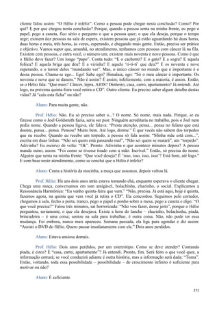 272
cliente falou assim: “O Hélio é infeliz”. Como a pessoa pode chegar nesta conclusão? Como? Por
quê? E por que chegou nesta conclusão? Porque, quando a pessoa senta na minha frente, eu pego o
papel, pego a caneta, fico sério e pergunto o que a pessoa quer; o que ela deseja, porque o tempo
urge; existem dez pessoas na sala de espera, existem pessoas que já estão aguardando há duas horas,
duas horas e meia, três horas, às vezes, esperando, e chegando mais gente. Então, precisa ser prático
e objetivo. Vamos supor que, amanhã, no atendimento, tenhamos cem pessoas com câncer lá na fila.
Existem cem pessoas, e entra você, o número um; existem mais noventa e nove pessoas. Como é que
o Hélio deve fazer? Um longo “papo”. Conta tudo: “E o cachorro? E o gato? E a sogra? E aquela
fofoca? E aquela briga que deu? E a vizinha? E aquele ‘ti-ti-ti’ que deu?” E os noventa e nove
esperando, e o tumor deles “mandando ver”. Mas, o único câncer no mundo que é importante é o
dessa pessoa. Chama-se ego... Ego! Sabe ego? Himalaia, ego: “Só o meu câncer é importante. Os
noventa e nove que se danem.” Não é assim? É assim; infelizmente, com a maioria, é assim. Então,
se o Hélio fala: “Que mais? Câncer, lepra, AIDS? Dinheiro, casa, carro, apartamento? Já entendi. Até
logo, na próxima quinta-feira você retira o CD”. Outro cliente. Eu preciso saber algum detalhe destas
vidas? Já “caiu esta ficha” ou não?
Aluno: Para muita gente, não.
Prof. Hélio: Não. Eu só preciso saber o...? O nome. Só nome, mais nada. Porque, se eu
fizesse como o Joel Goldsmith fazia, seria ser pior. Ninguém acreditaria no trabalho, pois o Joel nem
pedia nome. Quando a pessoa ligava, ele falava: “Presta atenção, pensa... pensa no fulano que está
doente, pensa... pensa. Pensou? Muito bem. Até logo, dorme.” É que vocês não sabem dos torpedos
que eu recebo. Quando eu recebo um torpedo, a pessoa só fala assim: “Minha mãe está com...”,
escrita em duas linhas: “Não sei quem está passando mal”, “Não sei quem se matará”, um “torpedo”.
Adivinha? Eu escrevo de volta: “Ok”. Pronto. Adivinha o que acontece minutos depois? A pessoa
manda outro, assim: “Foi como se tivesse tirado com a mão. Incrível.” Então, só precisa do nome.
Alguém que senta na minha frente: “Que você deseja? É ‘isso, isso, isso, isso’? Está bom, até logo.”
E com base neste atendimento, como se conclui que o Hélio é infeliz?
Aluno: Conta a história da mocinha, a moça que assustou, depois voltou lá.
Prof. Hélio: Há uns dois anos atrás estava tomando chá, enquanto esperava o cliente chegar.
Chega uma moça, conversamos em tom amigável, bolachinha, chazinho, o social. Explicamos a
Ressonância Harmônica: “Eu venho quinta-feira que vem.” “Não, precisa. Já está aqui, hoje é quinta,
fazemos agora, na quinta que vem você já retira o CD”. Ela concordou. Seguimos pelo corredor,
chegamos à sala, fecho a porta, tranco, pego o papel e ponho sobre a mesa, pego a caneta e digo: “O
que você precisa?” Falou três minutos, sai horrorizada: “Não vou fazer, desse jeito”, porque o Hélio
perguntou, seriamente, o que ela desejava. Existe a hora do lanche – chazinho, bolachinha, piada,
brincadeira – é uma coisa; sentou na sala para trabalhar, é outra coisa. Não, não pode ter essa
mudança. Foi embora, nunca mais apareceu. Semana passada, ela liga para agendar e diz assim:
“Assisti o DVD do Hélio. Quero passar imediatamente com ele.” Dois anos perdidos.
Aluno: Estava ansiosa demais.
Prof. Hélio: Dois anos perdidos, por um estereótipo. Como se deve atender? Contando
piada, é circo? É “casa, carro, apartamento”? Já entendi. Pronto, fim. Será feito o que você quer, a
informação entrará; se você conduzirá adiante é outra história, mas a informação será dada: “Toma”.
Então, voltando, toda essa possibilidade – possibilidade – de crescimento infinito é suficiente para
motivar ou não?
Aluno: É suficiente.
 