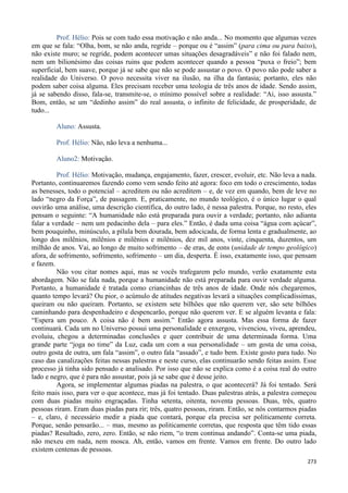 273
Prof. Hélio: Pois se com tudo essa motivação e não anda... No momento que algumas vezes
em que se fala: “Olha, bom, se não anda, regride – porque ou é “assim” (para cima ou para baixo),
não existe muro; se regride, podem acontecer umas situações desagradáveis” e não foi falado nem,
nem um bilionésimo das coisas ruins que podem acontecer quando a pessoa “puxa o freio”; bem
superficial, bem suave, porque já se sabe que não se pode assustar o povo. O povo não pode saber a
realidade do Universo. O povo necessita viver na ilusão, na ilha da fantasia; portanto, eles não
podem saber coisa alguma. Eles precisam receber uma teologia de três anos de idade. Sendo assim,
já se sabendo disso, fala-se, transmite-se, o mínimo possível sobre a realidade: “Ai, isso assusta.”
Bom, então, se um “dedinho assim” do real assusta, o infinito de felicidade, de prosperidade, de
tudo...
Aluno: Assusta.
Prof. Hélio: Não, não leva a nenhuma...
Aluno2: Motivação.
Prof. Hélio: Motivação, mudança, engajamento, fazer, crescer, evoluir, etc. Não leva a nada.
Portanto, continuaremos fazendo como vem sendo feito até agora: foco em todo o crescimento, todas
as benesses, todo o potencial – acreditem ou não acreditem – e, de vez em quando, bem de leve no
lado “negro da Força”, de passagem. E, praticamente, no mundo teológico, é o único lugar o qual
ouvirão uma análise, uma descrição científica, do outro lado, é nessa palestra. Porque, no resto, eles
pensam o seguinte: “A humanidade não está preparada para ouvir a verdade; portanto, não adianta
falar a verdade – nem um pedacinho dela – para eles.” Então, é dada uma coisa “água com açúcar”,
bem pouquinho, minúsculo, a pílula bem dourada, bem adocicada, de forma lenta e gradualmente, ao
longo dos milênios, milênios e milênios e milênios, dez mil anos, vinte, cinquenta, duzentos, um
milhão de anos. Vai, ao longo de muito sofrimento – de eras, de eons (unidade de tempo geológico)
afora, de sofrimento, sofrimento, sofrimento – um dia, desperta. É isso, exatamente isso, que pensam
e fazem.
Não vou citar nomes aqui, mas se vocês trafegarem pelo mundo, verão exatamente esta
abordagem. Não se fala nada, porque a humanidade não está preparada para ouvir verdade alguma.
Portanto, a humanidade é tratada como criancinhas de três anos de idade. Onde nós chegaremos,
quanto tempo levará? Ou pior, o acúmulo de atitudes negativas levará a situações complicadíssimas,
queiram ou não queiram. Portanto, se existem sete bilhões que não querem ver, são sete bilhões
caminhando para despenhadeiro e despencarão, porque não querem ver. E se alguém levanta e fala:
“Espera um pouco. A coisa não é bem assim.” Então agora assusta. Mas essa forma de fazer
continuará. Cada um no Universo possui uma personalidade e enxergou, vivenciou, viveu, aprendeu,
evoluiu, chegou a determinadas conclusões e quer contribuir de uma determinada forma. Uma
grande parte “joga no time” da Luz, cada um com a sua personalidade – um gosta de uma coisa,
outro gosta de outra, um fala “assim”, o outro fala “assado”, e tudo bem. Existe gosto para tudo. No
caso das canalizações feitas nessas palestras e neste curso, elas continuarão sendo feitas assim. Esse
processo já tinha sido pensado e analisado. Por isso que não se explica como é a coisa real do outro
lado e negro, que é para não assustar, pois já se sabe que é desse jeito.
Agora, se implementar algumas piadas na palestra, o que acontecerá? Já foi tentado. Será
feito mais isso, para ver o que acontece, mas já foi tentado. Duas palestras atrás, a palestra começou
com duas piadas muito engraçadas. Tinha setenta, oitenta, noventa pessoas. Duas, três, quatro
pessoas riram. Eram duas piadas para rir; três, quatro pessoas, riram. Então, se nós contarmos piadas
– e, claro, é necessário medir a piada que contará, porque ela precisa ser politicamente correta.
Porque, senão pensarão... – mas, mesmo as politicamente corretas, que resposta que têm tido essas
piadas? Resultado, zero, zero. Então, se não riem, “o trem continua andando”. Conta-se uma piada,
não mexeu em nada, nem mosca. Ah, então, vamos em frente. Vamos em frente. Do outro lado
existem centenas de pessoas.
 