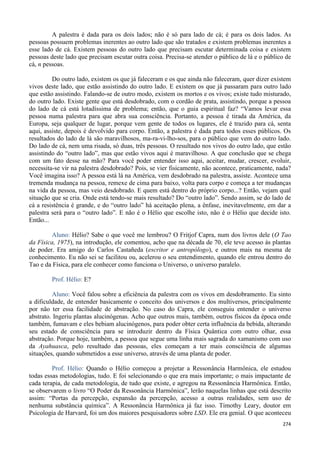 274
A palestra é dada para os dois lados; não é só para lado de cá; é para os dois lados. As
pessoas possuem problemas inerentes ao outro lado que são tratados e existem problemas inerentes a
esse lado de cá. Existem pessoas do outro lado que precisam escutar determinada coisa e existem
pessoas deste lado que precisam escutar outra coisa. Precisa-se atender o público de lá e o público de
cá, n pessoas.
Do outro lado, existem os que já faleceram e os que ainda não faleceram, quer dizer existem
vivos deste lado, que estão assistindo do outro lado. E existem os que já passaram para outro lado
que estão assistindo. Falando-se de outro modo, existem os mortos e os vivos; existe tudo misturado,
do outro lado. Existe gente que está desdobrado, com o cordão de prata, assistindo, porque a pessoa
do lado de cá está lotadíssima de problema; então, que o guia espiritual faz? “Vamos levar essa
pessoa numa palestra para que abra sua consciência. Portanto, a pessoa é tirada da América, da
Europa, seja qualquer de lugar, porque vem gente de todos os lugares, ele é trazido para cá, senta
aqui, assiste, depois é devolvido para corpo. Então, a palestra é dada para todos esses públicos. Os
resultados do lado de lá são maravilhosos, ma-ra-vi-lho-sos, para o público que vem do outro lado.
Do lado de cá, nem uma risada, só duas, três pessoas. O resultado nos vivos do outro lado, que estão
assistindo do “outro lado”, mas que estão vivos aqui é maravilhoso. A que conclusão que se chega
com um fato desse na mão? Para você poder entender isso aqui, aceitar, mudar, crescer, evoluir,
necessita-se vir na palestra desdobrado? Pois, se vier fisicamente, não acontece, praticamente, nada?
Você imagina isso? A pessoa está lá na América, vem desdobrado na palestra, assiste. Acontece uma
tremenda mudança na pessoa, remexe de cima para baixo, volta para corpo e começa a ter mudanças
na vida da pessoa, mas veio desdobrado. E quem está dentro do próprio corpo...? Então, vejam qual
situação que se cria. Onde está tendo-se mais resultado? Do “outro lado”. Sendo assim, se do lado de
cá a resistência é grande, e do “outro lado” há aceitação plena, a ênfase, inevitavelmente, em dar a
palestra será para o “outro lado”. E não é o Hélio que escolhe isto, não é o Hélio que decide isto.
Então...
Aluno: Hélio? Sabe o que você me lembrou? O Fritjof Capra, num dos livros dele (O Tao
da Física, 1975), na introdução, ele comentou, acho que na década de 70, ele teve acesso às plantas
de poder. Era amigo do Carlos Castañeda (escritor e antropólogo), e outros mais na mesma de
conhecimento. Eu não sei se facilitou ou, acelerou o seu entendimento, quando ele entrou dentro do
Tao e da Física, para ele conhecer como funciona o Universo, o universo paralelo.
Prof. Hélio: E?
Aluno: Você falou sobre a eficiência da palestra com os vivos em desdobramento. Eu sinto
a dificuldade, de entender basicamente o conceito dos universos e dos multiversos, principalmente
por não ter essa facilidade de abstração. No caso do Capra, ele conseguiu entender o universo
abstrato. Ingeriu plantas alucinógenas. Acho que outros mais, também, outros físicos da época onde
também, fumavam e eles bebiam alucinógenos, para poder obter certa influência da bebida, alterando
seu estado de consciência para se introduzir dentro da Física Quântica com outro olhar, essa
abstração. Porque hoje, também, a pessoa que segue uma linha mais sagrada do xamanismo com uso
da Ayahuasca, pelo resultado das pessoas, eles começam a ter mais consciência de algumas
situações, quando submetidos a esse universo, através de uma planta de poder.
Prof. Hélio: Quando o Hélio começou a projetar a Ressonância Harmônica, ele estudou
todas essas metodologias, tudo. E foi selecionando o que era mais importante; o mais impactante de
cada terapia, de cada metodologia, de tudo que existe, e agregou na Ressonância Harmônica. Então,
se observarem o livro “O Poder da Ressonância Harmônica”, lerão naquelas linhas que está descrito
assim: “Portas da percepção, expansão da percepção, acesso a outras realidades, sem uso de
nenhuma substância química”. A Ressonância Harmônica já faz isso. Timothy Leary, doutor em
Psicologia de Harvard, foi um dos maiores pesquisadores sobre LSD. Ele era genial. O que aconteceu
 