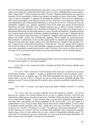 275
com ele? Passou por quarenta penitenciárias; uma após a outra, ele era transferido. Por causa de um
cigarro de maconha, que a filha dele tinha usado, estava no carro, a alfândega parou, pegou aquilo e
falou: “Quem usou?” A filha iria presa, ele falou: “Eu usei”. Quarenta penitenciárias, um cigarro de
maconha. Ele foi considerado o homem mais perigoso do mundo, na época; famosíssimo, Timothy
Leary. O que ele propunha? A expansão da percepção da realidade. Você usa essas substâncias e
abre a porta da percepção, como Huxley escreveu no livro. Pois bem, o que o Hélio fez? Pegou toda
esta metodologia e pôs na Ressonância Harmônica, e está escrito no livro. E? Centenas de livros, já,
distribuídos, vendidos e etc., quantos comentários foram feitos sobre esse aspecto da Ressonância
Harmônica, até hoje? Adivinha? Zero. Ninguém percebeu que se obtém o mesmo resultado de
abertura das portas da percepção com a Ressonância Harmônica. O que todas essas drogas fazem, a
Ressonância Harmônica faz sem droga alguma; só com a elevação da frequência. Ninguém percebeu
isto. E está lá escrito; está escrito. Percebem a questão da percepção, como é que é? Enquanto não foi
falado: “Pode colocar rejuvenescimento na frequência”, ninguém pediu rejuvenescimento. No dia
palestra foi falado, pronto. Nos atendimentos seguintes choveu pedido de rejuvenescimento.
Provavelmente, na quinta-feira eu devo receber algum pedido de expansão das portas de percepção.
Das pessoas que estão aqui, porque, ainda, o resto, não descobriu isso. Quando se fala que tudo, “t-u-
d-o” é possível com a Ressonância Harmônica, a “ficha não cai”, “não cai”; porque não há resposta,
não há; não há resposta. Se tivesse sido entendido, o patamar já seria outro. Quem ficará cuidando de
casa, carro, apartamento, quando possui acesso a tudo? Percebem? Fica, assim, no efeito, em vez de
ir à causa. Se eu tiver essa percepção aberta, eu crio toda essa realidade, sem uso de droga alguma.
Aluno: E meditação?
Prof. Hélio: Se você recebe a informação do Buda, o que mais se precisa? Está entendendo?
Para que se quer meditar, se você recebe o próprio?
Aluno: Pois é, mas a pessoa não pediu o Arquétipo do Buda. Não está nem sabendo como
fazer a frequência...
Prof. Hélio: Não é como fazer. Você não precisa saber como que o Universo faz as coisas
acontecerem. Entenda – “o segredo” – só peça e se prepare para receber; você não cuida do “como”.
É isto. Recebe-se um ser perfeito, age e faz. Não ficará preocupado com mais nada. Sai de lado e
deixa-o atuar; é só isso. E Ele é o Nirvana, ele está no estado nirvânico, felicidade absoluta. Que
mais que se quer? É só sair do lado que Ele já produz toda a serotonina, endorfina e dopamina que se
precisa.
Aluno: Não é a mesma coisa àquela pessoa que pediu Abraham Lincoln? É a mesma
situação.
Prof. Hélio: Não, não é possível comparar, com todo respeito ao Lincoln – ele está no
processo de evolução. Nós estamos falando de um ser que é o próprio Universo. Você teria que
experienciar o Buda para ter uma ideia do que é isso. Entendeu? Então, não precisa de mais nada. É o
que eu estou falando. Quando – é outra forma de falar; se possui toda a bioquímica funcionando no
seu corpo. Mas o que significa em termos espirituais? Se não “caiu a ficha”, vê se “cai” agora. É o
próprio Buda em você. Você se tornou Buda. Saiu de lado e deixa o Buda trabalhar. É só isso; todos
os problemas estarão resolvidos, todos. Mas, o Buda entra, toma uma cotovelada: “Fica quieto que
eu preciso ver a novela.” “Eu preciso ver o jogo.” “Eu tenho que tomar uma cervejinha ali.” O que
ele faz? Sabe que ele é “da paz”. Ele fica, no cantinho dele, meditando, feliz, êxtase divino, enquanto
espera o jogo, o não sei o que, depois não sei o que, e todos os brinquedinhos. Quando cansar: “Eu
estou aqui”. É esse processo que vem acontecendo, nos cinco anos de Ressonância Harmônica, em
todos os locais onde é divulgado. É isso que vem acontecendo.
 
