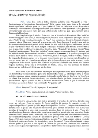 277
Canalização: Prof. Hélio Couto e Osho
13ª Aula – INFINITAS POSSIBILIDADES
Prof. Hélio: Boa noite a todos. Próxima palestra será: “Rasgando o Véu –
Desconstruindo a Engenharia do Consentimento”. Hoje veremos todos esses itens, se for possível.
Vamos aprofundar cada um, para ver o que é possível fazer em cada área, com a Ressonância
Harmônica. Provavelmente, existem possibilidades que ainda não foram percebidas. Então, pretendo
aprofundar cada tema desses itens, para que tenham noção melhor do que é possível fazer com a
Ressonância Harmônica.
Já foi explicado que é possível fazer tudo com a Ressonância Harmônica. Mas “tudo” na
minha concepção é uma coisa, e na concepção das pessoas é outra; depende do paradigma de cada
um, o “tudo” é uma coisinha, minúscula, e o “tudo” é do tamanho do Universo. É aquela situação:
enquanto não se fala o que é possível, a pessoa não pede. Basta falar que é possível, que solicita.
Seria necessário algo simples pensar; só isso. Pensar é a ação mais difícil para o ser humano, e a ação
o qual o ser humano mais evita fazer. Porque, se houvesse raciocínio, com base no conceito tira-se
todo o resto. Mas, se não houver raciocínio, fica só no que é “despejado” em cima da pessoa: “Pode
fazer isso”, então eu peço: “Pode fazer mais isso”, então eu peço; e assim por diante. E, portanto qual
é o aproveitamento da ferramenta Ressonância Harmônica? 0,00000001%. É por isso que depois de
meses e meses e meses e anos, nada; nada de mudança, nada de evolução, “nadica de nada”, como se
diz no popular. Portanto, vamos ver se hoje, este conhecimento, abre um pouco a mais. Para abrir um
pouco a mais é preciso expandir o paradigma. Mas, existem alguns temas muito sensíveis, muito
complicados. Estes temas, quando são expostos na palestra e deixados em aberto, não existem
resposta nenhuma, porque não é aprofundado no detalhe. Então, hoje vou esmiuçar no detalhe.
Vamos ver até onde é possível ir a cada um dos itens.
Tudo o que existe no Universo é informação. Todos já sabem disto. Toda informação pode
ser transferida personalizadamente para uma determinada pessoa. A informação entra, a pessoa
assimila, mas pode atrasar a execução daquela informação, se ela “pisa no freio”, se ela “puxa”, se
ela sabota, de n maneiras. Então, resolvi fazer essa aula desta forma, que fique claro que são infinitas
possibilidades. Agora, quando se põe as infinitas possibilidades, como é que as soluções dos
problemas não saem do finito? Fica complicado. Por que não sai?
Aluno: Resposta? Você fez a pergunta. E a resposta?
Prof. Hélio: Porque há uma tremenda sabotagem. Vamos ver item a item.
RELACIONAMENTOS AFETIVOS
O Universo tem Arquétipo para tudo o que existe. O arquétipo é a perfeição de tudo o que
existe no Universo. Existe o jogador de futebol perfeito. O jogador de basquete perfeito. O
empresário perfeito. O general perfeito. O professor perfeito. E existe O conquistador ou O sedutor
perfeito. Tudo o que eu falar no gênero masculino se aplica também ao feminino. Mas existe, todo
arquétipo é masculino e tem a sua contraparte feminina. Tudo no Universo é Yin e Yang; eles
trabalham juntos. Portanto, não se aplica o machismo quando se nomeia só o lado masculino. Então,
supõe-se o quê? Vamos supor, neste caso, que existe um arquétipo para relacionamentos afetivos,
especificamente conquista e sedução. No cinema ficou gravado como “Don Juan de Marco” (Johnny
Depp, 1995), por exemplo. Seria uma perfeição no assunto. Você pode agregar, ainda, a produção
ilimitada de quanto você quiser de feromônios – que é feromônio? É uma substância onde o corpo
humano produz e que atrai o sexo oposto. A Ciência diz que não tem certeza se essa substância
existe. Existe. É possível implementar a sua produção de feromônio no nível que se desejar. Lembra?
 