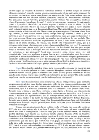 279
um mês depois de colocada a Ressonância Harmônica, aonde se vai prestam atenção em você? Já
não perceberam isso? Um mês. Imagine seis meses, um ano, dois, três ou quatro anos, imaginem. Se
em um mês você vai a um lugar e todos já começa a prestar atenção. E não voltam atrás de vocês, os
namorados? Dos sete anos de idade, dez anos, doze anos? Todos os “ex” não começam a telefonar?
Não começam a mandar “torpedo”, querem voltar, querem retornar? Não acontece? São muitos os
relatos. E como que eles voltaram do nada? O sujeito há quarenta anos esqueceu-se de você; depois,
coloca a Ressonância Harmônica, na semana seguinte o sujeito te acha no Orkut. Você foi
namoradinha dele com sete anos de idade, no primário. Quarenta anos depois o sujeito encontra
você, justamente depois que pôs a Ressonância Harmônica. Mera coincidência. Bom, normalmente
nesses casos não se interessa mais, fim. Mas acontece que a pessoa aparece. Eu tenho n relatos desse
tipo. Portanto, se todos aqueles tiveram contato contigo sente algo diferente – lembra o spin da
partícula, o spin de uma partícula com o da outra, você mexeu o outro spin reage imediatamente? É
isso o que acontece. Houve uma correlação no passado e depois cada um foi para um lado. Mas,
quando houve uma alteração maciça no magnetismo de um deles, o outro lembra e vem atrás. E os
demais, se em última instância, na verdade, todo mundo está correlacionado? Então, qual é o
problema, em termos de relacionamentos, se tem a Ressonância Harmônica com você? É a sua mente
quem está sabotando, porque aquilo que se acredita se cria, literalmente. Por isso que é sempre
falado: é necessário trocar o paradigma. Põe-se a Ressonância Harmônica e continua achando tudo
ser impossível, o que acontecerá? Ficará mais impossível ainda, porque agora você está
potencializado. Então, tudo aquilo que se pensa, ficará n vezes potencializado a partir do momento
quando pôs a Ressonância Harmônica. Por esse motivo é preciso mudar sempre o pensamento e o
sentimento. Sendo assim, não se pede o que deveria ser pedido. Não existe limite de informação que
pode se colocar. Você imagine se pegar os vinte maiores galãs da História do cinema ou das atrizes.
Qual seria o resultado na sua vida? Agora, por que não faz o pedido destes galãs?
Aluno: Bom, tirando o pedido e o fator que é exponenciado esse poder vai chamar até que
se torne poder de atração, pelo que você está colocando. Quando eu escuto as mulheres falando que
só existem homens casados, que só existem mil e uma coisas. É o fato que elas acreditam e é por isso
que elas estão atraindo esse tipo de pessoa? Não é exatamente o que elas querem? Elas estão focando
naquilo que elas não querem em vez de estar focando naquilo que elas querem?
Prof. Hélio: Existem muitos casos desse tipo de situação onde pessoa não quer, realmente,
um compromisso, ela tem medo de algo, casamento, então ela atrai os comprometidos porque é só
um caso e aquilo não vai dar nada, portanto está tudo certo. Se buscar, lá no fundo mesmo, no
inconsciente, qual é a motivação dominante, qual é o sentimento? Vão aparecer essas coisas.
Portanto, o que se pensa, se atrai. O que você sente se atrai. Agora, se deixar de lado esta questão de
compromisso presente, está casado, está com alguém, está namorando, está noivo, etc. e deixar em
aberto. – Todos os dias alguém descasa, todo dia se rompe namoro, todo dia acaba noivado, etc. –
então, tire essas limitações da mente; na prática, teoricamente, você tem três bilhões de pessoas.
Portanto, atrai-se aquilo que se pensa. Agora, pôs a Ressonância Harmônica, ficou mais forte ainda a
sua capacidade de atração, daquilo que você pensa. Então, onde você põe as limitações, ficará mais
forte ainda a limitação.
Quando vem em atendimento, faz os pedidos, recebe o CD, põe para tocar, não assiste um
DVD, não vem numa palestra, não lê um livro. É mágica. E esquece que está sendo potencializado.
Então, arca com as consequências. Você não sabe que existem dezessete DVDs, no momento;
existem três livros; existe palestra todo mês? Esse trabalho terá mais dezesseis DVDs, até dezembro.
Em cada um deste DVD existe uma quantidade gigantesca de conhecimento que está sendo passado,
claramente e nas entrelinhas. Agora, até hoje, de todas as pessoas que usam, só chegou ao meu
conhecimento que uma pessoa pôs o DVD para tocar, pegou um caderno, ficou assistindo, para,
anda, para, anda, anotando, durante três horas, todos os pontos importantes que estavam naquele
DVD; isto é, a pessoa está estudando o que está falado no DVD. E não põe dez minutos e dorme.
Dez minutos iniciais, dorme. Então, lembra? O Universo possui leis, tudo possui leis. Você saiu aqui
 
