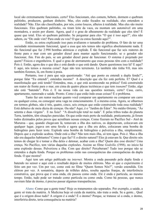 28
local são extremamente funcionais, certo? Eles funcionam, eles comem, bebem, dormem e quebram
palitinho, produzem, ganham dinheiro. Mas, eles estão focados na realidade, eles entendem a
realidade? Não. Eles são classificados, por nós, como loucos, alheios à realidade. Mas eles são muito
funcionais. Eles quebram palitinho, ou tiram leite da vaca, ou montam um automóvel em uma
montadora, e assim por diante. Agora, qual é o grau de alheamento da realidade que eles têm? É
quase que total. Eles só quebram palitinho. Se perguntar para eles “O que é isso aqui?”, eles não
sabem, ou “De onde vim? Para onde eu vou? O que eu estou fazendo aqui?”.
Então, eu estou explicando isso para avaliarem o tamanho do problema. O fato de ter uma
sociedade minimamente funcional, igual a essa que nós temos não significa absolutamente nada. É
tão funcional que faz 2.994 bombas atômicas e explode. É tão funcional que faz seis reatores de
frente para o mar com um gerador diesel para manter aquilo funcionando; se o gerador não
funcionar, fim. Fim do país, se um gerador diesel parar de funcionar. O sistema é projetado por
quem? Físicos e engenheiros. E qual o grau de aterramento que essas pessoas têm com a realidade?
Pois é. Então, agora deu o que deu e está dando o que está dando. Quem questionou isso lá? E aqui?
E aqui, nós temos a mesma coisa? Aqui não tem terremoto. Lá também não tinha 9.0, mas nós
também fizemos, lá, em frente à praia.
Portanto, isso é para que seja questionado: “Até que ponto eu entendi a dupla fenda?”,
porque falar “Eu entendi”, entendeu mesmo? A descrição que ela fez está perfeita. E? Qual é a
manifestação que está tendo? Entendeu, mas, o que está acontecendo na prática? Está construindo
um reator de frente para o mar, em cima de quatro placas tectônicas e que tem tsunami? Então, algo
não está “batendo”. Pois é. E na nossa vida cai nas questões normais, certo? Casa, carro,
apartamento, namorado e saúde. Pronto. Como é que estão indo essas coisas? É o problema.
Tanto faz um reator nuclear quanto você comparar um apartamento ou comparar um carro
ou qualquer coisa, ou conseguir uma vaga no estacionamento. É a mesma coisa. Agora, se olharmos
em termos globais, não é três, quatro, cinco, seis crenças que estão construindo toda essa realidade?
Está debaixo de meia dúzia de crenças. Ou não? Aqui, é o “Jardim do Éden”. No médio Oriente, “Às
setenta e duas virgens”. E na Ásia? “A dissolvição total no nada”. E pelas tribos todas do planeta
Terra, também, têm situações parecidas. Os que estão mais perto da realidade, praticamente, já foram
todos dizimados pelos povos que acreditam nessas crenças. Como fizeram no Pacífico Sul - Atol de
Mururoa - que, quando chegavam lá, tomavam a ilha dos nativos, os deportavam, colocavam em
qualquer lugar, jogava em uma favela e agora que a ilha era deles, colocaram uma bomba de
hidrogênio para fazer teste. Explode uma bomba de hidrogênio e pulveriza a ilha, simplesmente.
Depois que a explosão acabou. Onde está a ilha? Não tem mais ilha, só tem água. Pois é. Mas a ilha
não era daqueles habitantes? Como é que faz? E o direito natural? Eles já estavam lá. Que direito nós
temos de chegar lá e tomar a ilha deles e detonar, acabar com a ilha? Quem deu esse direito? Uma
crença. No Pacífico, tem várias daquelas explosões. Assiste ao filme Godzilla (1998), no início há
uma explosão dessas. Pulverizou a ilha. Com que direito? Perceberam? Tudo isso porque não se
entendeu a dupla fenda. Porque os problemas estão nas consequências das consequências da dupla
fenda. O que mostra?
Aqui tem um artigo publicado na internet. Mostra a onda passando pela dupla fenda e
batendo no sensor e aqui está o resultado depois de muitos elétrons. Mas só que o experimento é
feito um por vez. Um por vez, como está no filme “Quem Somos Nós?”, versão estendida. Um
elétron por vez. A somatória, depois de trilhões deles, resulta aquelas franjas, de interferência
construtiva, que prova que é uma onda, ele passou como onda. Ele é onda e partícula, ao mesmo
tempo. Então, tudo pode ser tratado como partícula ou como onda. Como há pessoas, que nunca
ouviram falar de átomo, é preciso passar algumas transparências.
Aluno: Como que a gente trata? Hoje os tratamentos são separados. Por exemplo, a saúde, a
gente só trata da matéria. A Medicina hoje só cuida da matéria, não trata a onda. Se a gente... Qual
que é a origem disso tudo? A origem é a onda? É o átomo? Porque, se tratasse só a onda, o átomo,
interferiria direto, teria consequência na matéria?
 