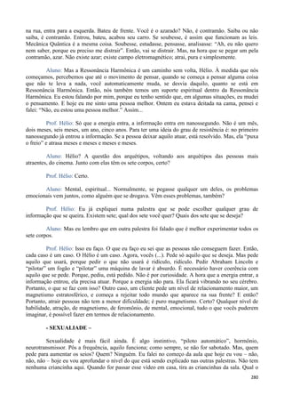 280
na rua, entra para a esquerda. Bateu de frente. Você é o azarado? Não, é contramão. Saiba ou não
saiba, é contramão. Entrou, bateu, acabou seu carro. Se soubesse, é assim que funcionam as leis.
Mecânica Quântica é a mesma coisa. Soubesse, estudasse, pensasse, analisasse: “Ah, eu não quero
nem saber, porque eu preciso me distrair”. Então, vai se distrair. Mas, na hora que se pegar um pela
contramão, azar. Não existe azar; existe campo eletromagnético; atrai, pura e simplesmente.
Aluno: Mas a Ressonância Harmônica é um caminho sem volta, Hélio. À medida que nós
começamos, percebemos que até o movimento de pensar, quando se começa a pensar alguma coisa
que não te leva a nada, você automaticamente muda, se desvia daquilo, quanto se está em
Ressonância Harmônica. Então, nós também temos um suporte espiritual dentro da Ressonância
Harmônica. Eu estou falando por mim, porque eu tenho sentido que, em algumas situações, eu mudei
o pensamento. E hoje eu me sinto uma pessoa melhor. Ontem eu estava deitada na cama, pensei e
falei: “Não, eu estou uma pessoa melhor.” Assim...
Prof. Hélio: Só que a energia entra, a informação entra em nanossegundo. Não é um mês,
dois meses, seis meses, um ano, cinco anos. Para ter uma ideia do grau de resistência é: no primeiro
nanossegundo já entrou a informação. Se a pessoa deixar aquilo atuar, está resolvido. Mas, ela “puxa
o freio” e atrasa meses e meses e meses e meses.
Aluno: Hélio? A questão dos arquétipos, voltando aos arquétipos das pessoas mais
atraentes, do cinema. Junto com elas têm os sete corpos, certo?
Prof. Hélio: Certo.
Aluno: Mental, espiritual... Normalmente, se pegasse qualquer um deles, os problemas
emocionais vem juntos, como alguém que se drogava. Vêm esses problemas, também?
Prof. Hélio: Eu já expliquei numa palestra que se pode escolher qualquer grau de
informação que se queira. Existem sete; qual dos sete você quer? Quais dos sete que se deseja?
Aluno: Mas eu lembro que em outra palestra foi falado que é melhor experimentar todos os
sete corpos.
Prof. Hélio: Isso eu faço. O que eu faço eu sei que as pessoas não conseguem fazer. Então,
cada caso é um caso. O Hélio é um caso. Agora, vocês (...). Pede só aquilo que se deseja. Mas pede
aquilo que usará, porque pedir o que não usará é ridículo, ridículo. Pedir Abraham Lincoln e
“pilotar” um fogão e “pilotar” uma máquina de lavar é absurdo. É necessário haver coerência com
aquilo que se pede. Porque, pediu, está pedido. Não é por curiosidade. A hora que a energia entrar, a
informação entrou, ela precisa atuar. Porque a energia não para. Ela ficará vibrando no seu cérebro.
Portanto, o que se faz com isso? Outro caso, um cliente pede um nível de relacionamento maior, um
magnetismo estratosférico, e começa a rejeitar todo mundo que aparece na sua frente? E então?
Portanto, atrair pessoas não tem a menor dificuldade; é puro magnetismo. Certo? Qualquer nível de
habilidade, atração, de magnetismo, de feromônio, de mental, emocional, tudo o que vocês puderem
imaginar, é possível fazer em termos de relacionamento.
- SEXUALIADE –
Sexualidade é mais fácil ainda. É algo instintivo, “piloto automático”, hormônio,
neurotransmissor. Pôs a frequência, aquilo funciona; como sempre, se não for sabotado. Mas, quem
pede para aumentar os seios? Quem? Ninguém. Eu falei no começo da aula que hoje eu vou – não,
não, não – hoje eu vou aprofundar o nível do que está sendo explicado nas outras palestras. Não tem
nenhuma criancinha aqui. Quando for passar esse vídeo em casa, tira as criancinhas da sala. Qual o
 