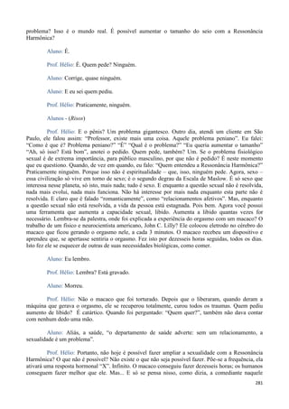 281
problema? Isso é o mundo real. É possível aumentar o tamanho do seio com a Ressonância
Harmônica?
Aluno: É.
Prof. Hélio: É. Quem pede? Ninguém.
Aluno: Corrige, quase ninguém.
Aluno: E eu sei quem pediu.
Prof. Hélio: Praticamente, ninguém.
Alunos - (Risos)
Prof. Hélio: E o pênis? Um problema gigantesco. Outro dia, atendi um cliente em São
Paulo, ele falou assim: “Professor, existe mais uma coisa. Aquele problema peniano”. Eu falei:
“Como é que é? Problema peniano?” “É” “Qual é o problema?” “Eu queria aumentar o tamanho”
“Ah, só isso? Está bom”, anotei o pedido. Quem pede, também? Um. Se o problema fisiológico
sexual é de extrema importância, para público masculino, por que não é pedido? É neste momento
que eu questiono. Quando, de vez em quando, eu falo: “Quem entendeu a Ressonância Harmônica?”
Praticamente ninguém. Porque isso não é espiritualidade – que, isso, ninguém pede. Agora, sexo –
essa civilização só vive em torno de sexo; é o segundo degrau da Escala de Maslow. É só sexo que
interessa nesse planeta, só isto, mais nada; tudo é sexo. E enquanto a questão sexual não é resolvida,
nada mais evolui, nada mais funciona. Não há interesse por mais nada enquanto esta parte não é
resolvida. E claro que é falado “romanticamente”, como “relacionamentos afetivos”. Mas, enquanto
a questão sexual não está resolvida, a vida da pessoa está estagnada. Pois bem. Agora você possui
uma ferramenta que aumenta a capacidade sexual, libido. Aumenta a libido quantas vezes for
necessário. Lembra-se da palestra, onde foi explicada a experiência do orgasmo com um macaco? O
trabalho de um físico e neurocientista americano, John C. Lilly? Ele colocou eletrodo no cérebro do
macaco que ficou gerando o orgasmo nele, a cada 3 minutos. O macaco recebeu um dispositivo e
aprendeu que, se apertasse sentiria o orgasmo. Fez isto por dezesseis horas seguidas, todos os dias.
Isto fez ele se esquecer de outras de suas necessidades biológicas, como comer.
Aluno: Eu lembro.
Prof. Hélio: Lembra? Está gravado.
Aluno: Morreu.
Prof. Hélio: Não o macaco que foi torturado. Depois que o liberaram, quando deram a
máquina que gerava o orgasmo, ele se recuperou totalmente, curou todos os traumas. Quem pediu
aumento de libido? É catártico. Quando foi perguntado: “Quem quer?”, também não dava contar
com nenhum dedo uma mão.
Aluno: Aliás, a saúde, “o departamento de saúde adverte: sem um relacionamento, a
sexualidade é um problema”.
Prof. Hélio: Portanto, não hoje é possível fazer ampliar a sexualidade com a Ressonância
Harmônica? O que não é possível? Não existe o que não seja possível fazer. Põe-se a frequência, ela
ativará uma resposta hormonal “X”. Infinito. O macaco conseguiu fazer dezesseis horas; os humanos
conseguem fazer melhor que ele. Mas... E só se pensa nisso, como dizia, a comediante naquele
 