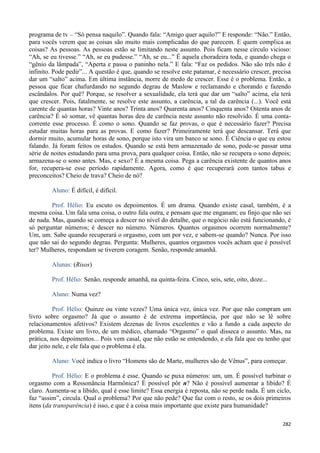 282
programa de tv – “Só pensa naquilo”. Quando fala: “Amigo quer aquilo?” E responde: “Não.” Então,
para vocês verem que as coisas são muito mais complicadas do que parecem. E quem complica as
coisas? As pessoas. As pessoas estão se limitando neste assunto. Pois ficam nesse círculo vicioso:
“Ah, se eu tivesse.” “Ah, se eu pudesse.” “Ah, se eu...” É aquela choradeira toda, e quando chega o
“gênio da lâmpada”, “Aperta e passa o paninho nela.” E fala: “Faz os pedidos. Não são três não é
infinito. Pode pedir”... A questão é que, quando se resolve este patamar, é necessário crescer, precisa
dar um “salto” acima. Em última instância, morre de medo de crescer. Esse é o problema. Então, a
pessoa que ficar chafurdando no segundo degrau de Maslow e reclamando e chorando e fazendo
escândalos. Por quê? Porque, se resolver a sexualidade, ela terá que dar um “salto” acima, ela terá
que crescer. Pois, fatalmente, se resolve este assunto, a carência, a tal da carência (...). Você está
carente de quantas horas? Vinte anos? Trinta anos? Quarenta anos? Cinquenta anos? Oitenta anos de
carência? É só somar, vê quantas horas deu de carência neste assunto não resolvido. É uma conta-
corrente esse processo. É como o sono. Quando se faz provas, o que é necessário fazer? Precisa
estudar muitas horas para as provas. E como fazer? Primeiramente terá que descansar. Terá que
dormir muito, acumular horas de sono, porque isto vira um banco se sono. É Ciência o que eu estou
falando. Já foram feitos os estudos. Quando se está bem armazenado de sono, pode-se passar uma
série de noites estudando para uma prova, para qualquer coisa. Então, não se recupera o sono depois;
armazena-se o sono antes. Mas, e sexo? É a mesma coisa. Pega a carência existente de quantos anos
for, recupera-se esse período rapidamente. Agora, como é que recuperará com tantos tabus e
preconceitos? Cheio de trava? Cheio de nó?
Aluno: É difícil, é difícil.
Prof. Hélio: Eu escuto os depoimentos. É um drama. Quando existe casal, também, é a
mesma coisa. Um fala uma coisa, o outro fala outra, e pensam que me enganam; eu finjo que não sei
de nada. Mas, quando se começa a descer no nível do detalhe, que o negócio não está funcionando, é
só perguntar números; é descer no número. Números. Quantos orgasmos ocorrem normalmente?
Um, um. Sabe quando recuperará o orgasmo, com um por vez, e sabem-se quando? Nunca. Por isso
que não sai do segundo degrau. Pergunta: Mulheres, quantos orgasmos vocês acham que é possível
ter? Mulheres, respondam se tiverem coragem. Senão, responde amanhã.
Alunas: (Risos)
Prof. Hélio: Senão, responde amanhã, na quinta-feira. Cinco, seis, sete, oito, doze...
Aluno: Numa vez?
Prof. Hélio: Quinze ou vinte vezes? Uma única vez, única vez. Por que não compram um
livro sobre orgasmo? Já que o assunto é de extrema importância, por que não se lê sobre
relacionamentos afetivos? Existem dezenas de livros excelentes e vão a fundo a cada aspecto do
problema. Existe um livro, de um médico, chamado “Orgasmo” o qual disseca o assunto. Mas, na
prática, nos depoimentos... Pois vem casal, que não estão se entendendo, e ela fala que eu tenho que
dar jeito nele, e ele fala que o problema é ela.
Aluno: Você indica o livro “Homens são de Marte, mulheres são de Vênus”, para começar.
Prof. Hélio: E o problema é esse. Quando se puxa números: um, um. É possível turbinar o
orgasmo com a Ressonância Harmônica? É possível pôr n? Não é possível aumentar a libido? É
claro. Aumenta-se a libido, qual é esse limite? Essa energia é reposta, não se perde nada. É um ciclo,
faz “assim”, circula. Qual o problema? Por que não pede? Que faz com o resto, se os dois primeiros
itens (da transparência) é isso, e que é a coisa mais importante que existe para humanidade?
 