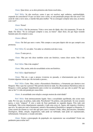 283
Aluno: Quer dizer, se os dois primeiros não forem resolvidos...
Prof. Hélio: Se não resolveu, como é que vai resolver aqui embaixo, espiritualidade,
expansão da consciência? O que vai fazer com o resto, se está paralisado porque não tem sexo? Um
casal de vinte e nove anos, o marido fala para mulher: “Se eu conseguir comprar uma casa, eu transo
com você”.
Aluno: Nossa!
Prof. Hélio: Ele faz promessa. Vinte e nove anos de idade; não é de casamento, 29 anos de
idade. Ele falou: “Se eu conseguir comprar a casa, eu transo”. Quer dizer, ela que fique rezando
bastante para ele comprar a casa.
Alunos: (Risos)
Aluno: Ou fará que nem o outro. Não compra a casa para depois não ter que cumprir essa
promessa.
Prof. Hélio: É, vai saber. Vai saber se a história real não é essa.
Aluno: É mais por aí...
Aluno: Mas por trás disso também existe um histórico, vamos dizer assim. Não é tão
simples.
Prof. Hélio: Não é tão simples?
Aluno: Não, assim, atrás da sexualidade existe um histórico.
Prof. Hélio: Qual histórico?
Aluno: Não sei, o que a pessoa vivenciou no passado, o relacionamento que ela teve.
Existem algumas coisas que vão travando a pessoa...
Prof. Hélio: Certo. Mas, existe a Ressonância Harmônica, a ferramenta que destrava esse
bloqueio. Mas o que faz a pessoa? Não permite destravar nada. Se a Ressonância Harmônica entra no
bloqueio e retira qualquer impedimento para evoluir na sexualidade, por que não se pede? Por que
não se faz? A vida está parada por causa disto.
Aluno: A sexualidade com relação a energia motora da criatividade?
Prof. Hélio: Está intrinsecamente ligado. Sem a sexualidade equilibrada, não existe mais
nada. Por isso que, na prática, nada anda. Perceberam? Na prática, está paralisado. Se esse assunto
parou, o resto “empaca”. É esta a razão de ficar paralisado no segundo degrau. Pois tudo está
interligado. Não existe departamento separado; é tudo uma coisa só. Agora, não importa o histórico
que teve. Se optar por usar a ferramenta, entrará a Ressonância Harmônica e apagará os bloqueios. E
como curará um trauma se você não agir para curar o trauma? Então, tabus, preconceitos, tamanhos
fisiológicos, libido, atração, magnetismo, tudo pode ser turbinado, tudo pode ser exponenciado,
infinitamente. Está posto; o recado está dado.
Aluno: Existe a preocupação da população em exponenciar sua sexualidade? Existe um
parâmetro para avaliar isto?
 