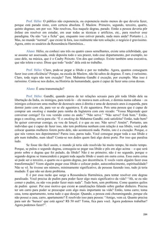 284
Prof. Hélio: O público não exponencia, ou exponencia muito menos do que deveria fazer,
porque está parado nisto, com certeza absoluta. É Maslow. Primeiro, segundo, terceiro, quarto,
quinto degraus; um por vez. Não resolveu, fica naquele degrau, parado. Então a pessoa deveria pôr
ênfase em resolver em estudar, em usar todas as técnicas e artifícios, etc., para resolver esse
paradigma. Ou não “cai a ficha” que, enquanto isso estiver parado, nada mais anda? Portanto (...).
Mas, no mundo “normal”, que existe lá fora, isso realmente não tem solução; o negócio é gravíssimo.
Agora, entre os usuários da Ressonância Harmônica...
Aluno: Hélio, eu conheci uns três ou quatro casos semelhantes, existe uma celebridade, que
se assume ser assexuada, onde deposita todo o seu prazer, todo esse departamento, por exemplo, no
caso dele, na música, que é o Cauby Peixoto. Um dos que conheço. Existe também uma executiva,
que não tolera o sexo. Disse que todo “tesão” dela está no trabalho.
Prof. Hélio: Claro, pode-se pegar a libido e por no trabalho. Agora, quantos conseguem
fazer isso com eficiência? Porque, na escala de Maslow, não há saltos de degraus. É raro, é raríssimo.
Claro, toda regra não tem exceção? Tem. Mahatma Gandhi é exceção, por exemplo. Mas isso é
raríssimo. Conta-se nos dedos, na História da humanidade, quem é capaz de fazer uma coisa dessas.
Aluno: É uma transmutação?
Prof. Hélio: Gandhi, quando parou de ter relações sexuais para pôr toda libido dele na
libertação da Índia, os inimigos, para testá-lo – ele morava num ashram, e dormia numa cabana – os
inimigos colocavam uma mulher de dezesseis anos à direita e uma de dezesseis anos à esquerda, para
dormir junto com ele, para ver se ele aguentava. E ele aguentava. Pois uma pessoa que é capaz de
comprar um smoking e mandar para rainha da Inglaterra com este recado: “Vossa Majestade quer
conversar comigo? Eu vou vestido como eu ando.” “Não serve.” “Não serve? Está bom.” Então,
pega o smoking, envia para ela: “É o smoking do Mahatma Gandhi; está satisfeita? Então, tudo bem?
Se quiser conversar comigo, eu vou de lençol; é o que eu uso. Não serve? Amém”. Portanto, um
indivíduo que é capaz de fazer isso, não tem problema nenhum com relação à sua libido, você pode
colocar quantas mulheres forem perto dele, não acontecerá nada. Porém, isto é a exceção. Porque, o
que nós vemos nos depoimentos? Parou isso, parou tudo. Você consegue pegar toda a sua libido e
pôr num trabalho, num ideal? Conta-se nos dedos quem fará algo deste porte. Por isso que paralisa
tudo.
Se fosse tão fácil assim, o mundo já teria sido resolvido há muito tempo, há muito tempo.
Porque, se pulou o segundo degrau, conseguiu-se pegar sua libido e pôs em algo acima – o que será
posto sobre o degrau que foi pulado, da libido? Não é no primeiro; não é no segundo, porque o
segundo degrau se transcenderá e pegará toda aquela libido e usará em outra coisa. Essa outra coisa
só pode ser o terceiro, o quarto ou o quinto degrau, por decorrência. E vocês veem alguém fazer essa
transformação? Veem alguém pegar essa libido e colocar poder, autoconhecimento, espiritualidade?
Não se vê. Se tivesse um número, minimamente significativo, de pessoas fazendo isso, tudo já teria
mudado. É que não sai deste problema.
E é por essa razão que surge a Ressonância Harmônica, para tentar resolver este degrau
paralisado. Você precisa de pudim para poder fazer algo mais significativo da vida? “Ah, se eu não
comer o pudim, eu não vou poder fazer mais nada”. Tudo bem, sem problema. Come quantos quilos
de pudim quiser. Por esse motivo que existe n canalizações falando sobre ganhar dinheiro. Precisa
ter um carro para poder se preocupar com algo mais importante na vida? Então, toma carro; toma
casa, toma apartamento, toma tudo o que desejar. Quando, a pessoa está choramingando, porque ela
não possui a casa, carro, apartamento? É resolvido isso para pessoa: “Amigo, vem cá. Quanto precisa
para sair do ‘buraco’ que está agora? R$ 50 mil? Toma, fica para você. Agora podemos trabalhar?
Agora podemos fazer?”.
 