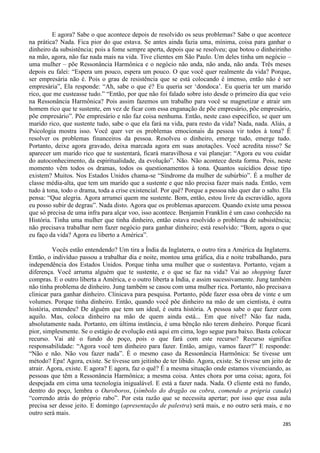 285
E agora? Sabe o que acontece depois de resolvido os seus problemas? Sabe o que acontece
na prática? Nada. Fica pior do que estava. Se antes ainda fazia uma, mínima, coisa para ganhar o
dinheiro da subsistência; pois a fome sempre aperta, depois que se resolveu; que botou o dinheirinho
na mão, agora, não faz nada mais na vida. Tive clientes em São Paulo. Um deles tinha um negócio –
uma mulher – põe Ressonância Harmônica e o negócio não anda, não anda, não anda. Três meses
depois eu falei: “Espera um pouco, espera um pouco. O que você quer realmente da vida? Porque,
ser empresária não é. Pois o grau de resistência que se está colocando é imenso, então não é ser
empresária”, Ela responde: “Ah, sabe o que é? Eu queria ser ‘dondoca’. Eu queria ter um marido
rico, que me custeasse tudo.” “Então, por que não foi falado sobre isto desde o primeiro dia que veio
na Ressonância Harmônica? Pois assim fazemos um trabalho para você se magnetizar e atrair um
homem rico que te sustente, em vez de ficar com essa enganação de põe empresário, põe empresário,
põe empresário”. Põe empresário e não faz coisa nenhuma. Então, neste caso específico, se quer um
marido rico, que sustente tudo, sabe o que ela fará na vida, para resto da vida? Nada, nada. Aliás, a
Psicologia mostra isso. Você quer ver os problemas emocionais da pessoa vir todos à tona? É
resolver os problemas financeiros da pessoa. Resolveu o dinheiro, emerge tudo, emerge tudo.
Portanto, deixe agora gravado, deixa marcada agora em suas anotações. Você acredita nisso? Se
aparecer um marido rico que te sustentará, ficará maravilhosa e vai planejar: “Agora eu vou cuidar
do autoconhecimento, da espiritualidade, da evolução”. Não. Não acontece desta forma. Pois, neste
momento vêm todos os dramas, todos os questionamentos à tona. Quantos suicídios desse tipo
existem? Muitos. Nos Estados Unidos chama-se “Síndrome da mulher de subúrbio”. É a mulher de
classe média-alta, que tem um marido que a sustente e que não precisa fazer mais nada. Então, vem
tudo à tona, todo o drama, toda a crise existencial. Por quê? Porque a pessoa não quer dar o salto. Ela
pensa: “Que alegria. Agora arrumei quem me sustente. Bom, então, estou livre da escravidão, agora
eu posso subir de degrau”. Nada disto. Agora que os problemas aparecem. Quando existe uma pessoa
que só precisa de uma infra para alçar voo, isso acontece. Benjamin Franklin é um caso conhecido na
História. Tinha uma mulher que tinha dinheiro, então estava resolvido o problema de subsistência;
não precisava trabalhar nem fazer negócio para ganhar dinheiro; está resolvido: “Bom, agora o que
eu faço da vida? Agora eu liberto a América”.
Vocês estão entendendo? Um tira a Índia da Inglaterra, o outro tira a América da Inglaterra.
Então, o indivíduo passou a trabalhar dia e noite, montou uma gráfica, dia e noite trabalhando, para
independência dos Estados Unidos. Porque tinha uma mulher que o sustentava. Portanto, vejam a
diferença. Você arruma alguém que te sustente, e o que se faz na vida? Vai ao shopping fazer
compras. E o outro liberta a América, e o outro liberta a Índia, e assim sucessivamente. Jung também
não tinha problema de dinheiro. Jung também se casou com uma mulher rica. Portanto, não precisava
clinicar para ganhar dinheiro. Clinicava para pesquisa. Portanto, pôde fazer essa obra de vinte e um
volumes. Porque tinha dinheiro. Então, quando você põe dinheiro na mão de um cientista, é outra
história, entendeu? De alguém que tem um ideal, é outra história. A pessoa sabe o que fazer com
aquilo. Mas, coloca dinheiro na mão de quem ainda está... Em que nível? Não faz nada,
absolutamente nada. Portanto, em última instância, é uma bênção não terem dinheiro. Porque ficará
pior, simplesmente. Se o estágio de evolução está aqui em cima, logo segue para baixo. Basta colocar
recurso. Vai até o fundo do poço, pois o que fará com este recurso? Recurso significa
responsabilidade: “Agora você tem dinheiro para fazer. Então, amigo, vamos fazer?” E responde:
“Não e não. Não vou fazer nada”. É o mesmo caso da Ressonância Harmônica: Se tivesse um
método? Epa! Agora, existe. Se tivesse um jeitinho de ter libido. Agora, existe. Se tivesse um jeito de
atrair. Agora, existe. E agora? E agora, faz o quê? É a mesma situação onde estamos vivenciando, as
pessoas que têm a Ressonância Harmônica; a mesma coisa. Antes chora por uma coisa; agora, foi
despejada em cima uma tecnologia inigualável. E está a fazer nada. Nada. O cliente está no fundo,
dentro do poço, lembra o Ouroboros, (símbolo do dragão ou cobra, comendo a própria cauda)
“correndo atrás do próprio rabo”. Por esta razão que se necessita apertar; por isso que essa aula
precisa ser desse jeito. E domingo (apresentação de palestra) será mais, e no outro será mais, e no
outro será mais.
 