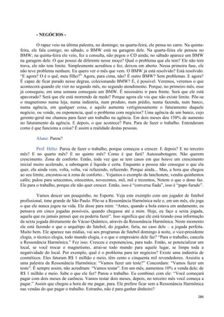286
- NEGÓCIOS -
O rapaz veio na última palestra, no domingo; na quarta-feira, ele pensa no carro. Na quinta-
feira, ele fala comigo; no sábado, o BMW está na garagem dele. Na quarta-feira ele pensou no
BMW; na quinta-feira ele veio, fez a consulta, não pegou o CD ainda; no sábado aparece um BMW
na garagem dele. O que possui de diferente nesse moço? Qual o problema que ele tem? Ele não tem
trava, ele não tem limite. Simplesmente acreditou e fez, deixou em aberto. Nessa primeira fase, ele
não teve problema nenhum. Eu quero ver o mês que vem. O BMW já está resolvido? Está resolvido:
“E agora? O é o quê, meu filho?” Agora, para cima, não? É outro BMW? Sem problemas. E agora?
É capaz de ficar parado nesse degrau, colecionando BMW? É, é possível. Veremos, veremos o que
acontecerá quando ele vier no segundo mês, no segundo atendimento. Porque, no primeiro mês, esse
já conseguiu; em uma semana conseguiu um BMW. É necessário ir para frente. Será que ele está
apavorado? Será que ele está morrendo de medo? Porque agora ele viu que não existe limite. Põe-se
o magnetismo numa loja, numa indústria, num produto, num prédio, numa fazenda, num banco,
numa agência, em qualquer coisa, e aquilo aumenta vertiginosamente o faturamento daquele
negócio, ou vende, ou exponencia, qual o problema com negócios? Uma agência de um banco, cujo
gerente-geral me chamou para fazer um trabalho na agência. Em dois meses deu 150% de aumento
no faturamento da agência. E depois, o que acontece? Para. Para de fazer o trabalho. Entenderam
como é que funciona a coisa? É assim a realidade destas pessoas.
Aluno: Parou?
Prof. Hélio: Parou de fazer o trabalho, porque começou a crescer. E depois? E no terceiro
mês? E no quarto mês? E no quinto mês? Como é que fará? Autossabotagem. Não querem
crescimento. Zona de conforto. Então, toda vez que se tem casos em que houve um crescimento
inicial muito acelerado, a sabotagem é líquida e certa. Enquanto a pessoa não consegue o que ela
quer, ela ainda vem, volta, volta, vai refazendo, refazendo. Porque ainda... Mas, a hora que chegou
ao seu limite, encostou-se à zona de conforto... Vejamos o exemplo da lanchonete, vendia quinhentos
cafés; pulou para setecentos, oitocentos, novecentos, mil, mil e trezentos, Notem o que o dono faz.
Ele para o trabalho, porque ele não quer crescer. Então, isso é “conversa fiada”, isso é “papo furado”.
Vamos descer um pouquinho, no Esporte. Veja este exemplo com um jogador de futebol
profissional, time grande de São Paulo. Põe-se a Ressonância Harmônica nele e, em um mês, ele joga
o que ele nunca jogou na vida. Ele disse para mim: “Antes, quando a bola estava em andamento, eu
pensava em cinco jogadas possíveis, quando chegasse até a mim. Hoje, eu faço a sexta jogada,
aquela que eu jamais pensei que eu poderia fazer”. Isso significa que ele está tirando essa informação
da sexta jogada diretamente do Vácuo Quântico, através da Ressonância Harmônica. Neste momento
ele está fazendo o que o arquétipo do futebol, do jogador, faria, no caso dele – a jogada perfeita.
Muito bem. Ele aparece nas mídias, vai aos programas de futebol domingo à noite, o vice-presidente
elogia, o técnico elogia, todo mundo elogia, e o que o empresário dele faz? “Para o trabalho, cancela
a Ressonância Harmônica.” Fez isso. Cresceu e exponenciou, para tudo. Então, se potencializar um
local, se você trocar o magnetismo, atrai-se todo mundo para aquele lugar, se limpa toda a
negatividade do local. Por exemplo, qual é o problema para ter negócios? Existe uma indústria de
cosméticos. Eles faturam R$ 1 milhão e meio, têm cento e cinquenta mil revendedores. Assistiu a
uma palestra da Ressonância Harmônica: “Vamos fazer um teste?” Concordam: “Vamos fazer um
teste”. É sempre assim, não acreditam: “Vamos testar”. Em um mês, aumentou 10% a venda dele; de
R$ 1 milhão e meio. Sabe o que ele fez? Parou o trabalho. Eu combinei com ele: “Você começará
pagar com dois meses de carência. Vamos testar dois meses, depois, no terceiro mês você começa a
pagar.” Assim que chegou a hora de me pagar, para. Ele prefere ficar sem a Ressonância Harmônica
nas vendas do que pagar o trabalho. Estranho, não é para ganhar dinheiro?
 