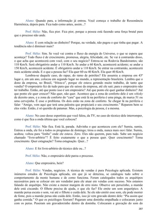 287
Aluno: Quando para, a informação já entrou. Você começa o trabalho de Ressonância
Harmônica, depois para. Fica tudo como antes, assim...?
Prof. Hélio: Não, fica pior. Fica pior, porque a pessoa está fazendo uma força brutal para
que o processo não ande.
Aluno: E com relação ao dinheiro? Porque, na verdade, não pagou o que tinha que pagar. A
tendência não é diminuir mais?
Prof. Hélio: Sim. Se você vai contra o fluxo da energia do Universo, o que se espera que
aconteça? Todo fluxo é de crescimento, promessa, alegria, felicidade, etc. Se vai à contramão disso,
o que acha que acontecerá com você, com o seu negócio? Entrou-se na Rodovia Bandeirantes; são
110 Km/h. Será obrigatório andar a 110 Km/h. Se andar a 60 Km/h, acontecerá acidente; se andar a
150 Km/h, acontecerá acidente. É obrigatório andar a 110 Km/h. Se entrar na contramão, acontecerá
mais acidente ainda. E o que a pessoa faz? Ela quer 60 ou 40 Km/h. Ela quer 40 Km/h.
Lembra-se daquele caso, do rapaz, do ramo de petróleo? Ele assumiu a empresa em 43º
lugar e, em um ano, colocou em segundo lugar no mundo, a representação brasileira. Lembra que o
dono da empresa, no Brasil, “fritou-o”, porque ele estava gerando muito trabalho, de tanto que
vendia? O empresário fez de tudo para que ele saísse da empresa, até ele sair; para o empresário não
ter trabalho. Então, até que ponto isso é um empresário? Até que ponto ele quer ganhar dinheiro? Até
que ponto ele quer crescer? Não quer, não quer. Acontece que a zona de conforto dele é um whisky
de dezoito anos, e a zona de conforto do “cara” que está lá na periferia é uma pinga, de marca 51 ou
uma cervejinha. É esse o problema. Os dois estão na zona de conforto. Se chegar lá na periferia e
falar: “Amigo, vem aqui que terá uma palestra que propiciará o seu crescimento.” Reparem bem se
eles virão. Então, é só questão de patamar. Mas, a psicologia da pessoa, é a mesma.
Aluno: No caso desse esportista que você falou, da TV, no caso do técnico dele interromper,
como é que fica a onda última que você colocou?
Prof. Hélio: Não fica. Está lá, parada. Adivinha o que aconteceu com ele? Sumiu, sumiu.
Entrou a onda, ele foi a todos os programas de domingo; tirou a onda, nunca mais ouvi falar. Sumiu,
acabou; voltou para “limbo” onde ele estava. Zero. Eles não querem, para tudo. Sabe um negócio
chamado “livre-arbítrio”? É feito exatamente o que a pessoa quer. Quer crescimento? Toma
crescimento. Quer estagnação? Toma estagnação. Quer...?
Aluno: E foi livre-arbítrio do técnico dele ou...?
Prof. Hélio: Não, o empresário dele parou o processo.
Aluno: Que empresário, hein?
Prof. Hélio: Vendas, negócios. A técnica de vendas é pura Psicologia aplicada. Existem
inúmeros estudos de Psicologia aplicada, em que já se detectou, se catalogou tudo sobre o
comportamento da mente humana e de como funciona. Foram catalogados todos os arquétipos
necessários para se colocar em um vendedor para ele atuar em vendas com sucesso. Nós estamos
falando de arquétipo. Não existe a menor margem de erro nisto. Observe um peruzinho, a mamãe
dele está ciscando. O filhote precisa de ajuda, o que ele faz? Ele emite um som arquetípico. A
mamãe perua escuta o som, vai até o filhote e cuida dele. Se ele não emitir esse som, ele pode morrer
de fome, pois a mamãe perua não cuida dele. Então, isso já vem gravado dentre dele: “Pia assim que
ganha comida.” O que os psicólogos fizeram? Pegaram uma doninha empalhada e colocaram junto
com os perus. Puseram um gravadorzinho dentro da doninha. Colocaram a gravação do som do
 