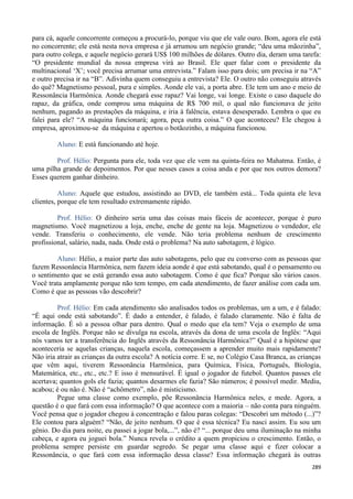 289
para cá, aquele concorrente começou a procurá-lo, porque viu que ele vale ouro. Bom, agora ele está
no concorrente; ele está nesta nova empresa e já arrumou um negócio grande; “deu uma mãozinha”,
para outro colega, e aquele negócio gerará US$ 100 milhões de dólares. Outro dia, deram uma tarefa:
“O presidente mundial da nossa empresa virá ao Brasil. Ele quer falar com o presidente da
multinacional ‘X’; você precisa arrumar uma entrevista.” Falam isso para dois; um precisa ir na “A”
e outro precisa ir na “B”. Adivinha quem conseguiu a entrevista? Ele. O outro não conseguiu através
do quê? Magnetismo pessoal, pura e simples. Aonde ele vai, a porta abre. Ele tem um ano e meio de
Ressonância Harmônica. Aonde chegará esse rapaz? Vai longe, vai longe. Existe o caso daquele do
rapaz, da gráfica, onde comprou uma máquina de R$ 700 mil, o qual não funcionava de jeito
nenhum, pagando as prestações da máquina, e iria à falência, estava desesperado. Lembra o que eu
falei para ele? “A máquina funcionará; agora, peça outra coisa.” O que aconteceu? Ele chegou à
empresa, aproximou-se da máquina e apertou o botãozinho, a máquina funcionou.
Aluno: E está funcionando até hoje.
Prof. Hélio: Pergunta para ele, toda vez que ele vem na quinta-feira no Mahatma. Então, é
uma pilha grande de depoimentos. Por que nesses casos a coisa anda e por que nos outros demora?
Esses querem ganhar dinheiro.
Aluno: Aquele que estudou, assistindo ao DVD, ele também está... Toda quinta ele leva
clientes, porque ele tem resultado extremamente rápido.
Prof. Hélio: O dinheiro seria uma das coisas mais fáceis de acontecer, porque é puro
magnetismo. Você magnetizou a loja, enche, enche de gente na loja. Magnetizou o vendedor, ele
vende. Transferiu o conhecimento, ele vende. Não teria problema nenhum de crescimento
profissional, salário, nada, nada. Onde está o problema? Na auto sabotagem, é lógico.
Aluno: Hélio, a maior parte das auto sabotagens, pelo que eu converso com as pessoas que
fazem Ressonância Harmônica, nem fazem ideia aonde é que está sabotando, qual é o pensamento ou
o sentimento que se está gerando essa auto sabotagem. Como é que fica? Porque são vários casos.
Você trata amplamente porque não tem tempo, em cada atendimento, de fazer análise com cada um.
Como é que as pessoas vão descobrir?
Prof. Hélio: Em cada atendimento são analisados todos os problemas, um a um, e é falado:
“É aqui onde está sabotando”. É dado a entender, é falado, é falado claramente. Não é falta de
informação. É só a pessoa olhar para dentro. Qual o medo que ela tem? Veja o exemplo de uma
escola de Inglês. Porque não se divulga na escola, através da dona de uma escola de Inglês: “Aqui
nós vamos ter a transferência do Inglês através da Ressonância Harmônica?” Qual é a hipótese que
aconteceria se aquelas crianças, naquela escola, começassem a aprender muito mais rapidamente?
Não iria atrair as crianças da outra escola? A notícia corre. E se, no Colégio Casa Branca, as crianças
que vêm aqui, tiverem Ressonância Harmônica, para Química, Física, Português, Biologia,
Matemática, etc., etc., etc.? E isso é mensurável. É igual o jogador de futebol. Quantos passes ele
acertava; quantos gols ele fazia; quantos desarmes ele fazia? São números; é possível medir. Mediu,
acabou; é ou não é. Não é “achômetro”, não é misticismo.
Pegue uma classe como exemplo, põe Ressonância Harmônica neles, e mede. Agora, a
questão é o que fará com essa informação? O que acontece com a maioria – não conta para ninguém.
Você pensa que o jogador chegou à concentração e falou paras colegas: “Descobri um método (...)”?
Ele contou para alguém? “Não, de jeito nenhum. O que é essa técnica? Eu nasci assim. Eu sou um
gênio. Do dia para noite, eu passei a jogar bola,...”, não é? “... porque deu uma iluminação na minha
cabeça, e agora eu joguei bola.” Nunca revela o crédito a quem propiciou o crescimento. Então, o
problema sempre persiste em guardar segredo. Se pegar uma classe aqui e fizer colocar a
Ressonância, o que fará com essa informação dessa classe? Essa informação chegará às outras
 