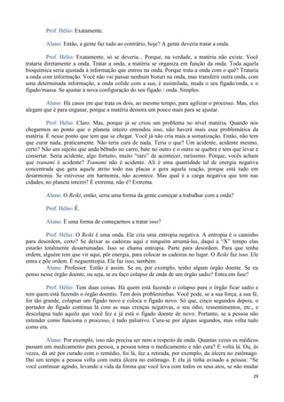 29
Prof. Hélio: Exatamente.
Aluno: Então, a gente faz tudo ao contrário, hoje? A gente deveria tratar a onda.
Prof. Hélio: Exatamente, só se deveria... Porque, na verdade, a matéria não existe. Você
trataria diretamente a onda. Tratar a onda, a matéria se organiza em função da onda. Toda aquela
bioquímica seria ajustada à informação que entrou na onda. Porque trata a onda com o quê? Trataria
a onda com informação. Você não vai passar nenhum bisturi na onda, mas transferir outra onda, com
uma determinada informação, a onda colide com a sua, é assimilada, muda o seu fígado/onda, e o
fígado/massa. Se ajustar à nova configuração do seu fígado / onda. Simples.
Aluno: Há casos em que trata os dois, ao mesmo tempo, para agilizar o processo. Mas, eles
alegam que é para enganar, porque a matéria demora um pouco mais para se ajustar.
Prof. Hélio: Claro. Mas, porque já se criou um problema no nível matéria. Quando nós
chegarmos ao ponto que o planeta inteiro entendeu isso, não haverá mais essa problemática da
matéria. É nesse ponto que tem que se chegar. Você já não cria mais a somatização. Então, não tem
que curar nada, praticamente. Não teria cura de nada. Teria o que? Um acidente, acidente mesmo,
certo? Não um sujeito que anda bêbado no carro, bate no outro e o outro se quebra e tem que levar e
consertar. Seria acidente, algo fortuito, muito “raro” de acontecer, raríssimo. Porque, vocês acham
que tsunami é acidente? Tsunami não é acidente. Ali é uma quantidade tal de energia negativa
concentrada que gera aquele atrito todo nas placas e gera aquela reação, porque está tudo em
desarmonia. Se estivesse em harmonia, não acontece. Mas qual é a carga negativa que tem nas
cidades, no planeta inteiro? É extrema, não é? Extrema.
Aluno: O Reiki, então, seria uma forma da gente começar a trabalhar com a onda?
Prof. Hélio: É.
Aluno: É uma forma de começarmos a tratar isso?
Prof. Hélio: O Reiki é uma onda. Ele cria uma entropia negativa. A entropia é o caminho
para desordem, certo? Se deixar as cadeiras aqui e ninguém arrumá-las, daqui a “X” tempo elas
estarão totalmente desarrumadas. Isso se chama entropia. Parte para desordem. Para que tenha
ordem, alguém tem que vir aqui, pôr energia, para colocar as cadeiras no lugar. O Reiki faz isso. Ele
entra e põe ordem. É neguentropia. Ele faz isso, também.
Aluno: Professor. Então é assim. Se eu, por exemplo, tenho algum órgão doente. Se eu
penso nesse órgão doente, ou seja, se eu faço colapso de onda de um órgão sadio? Entra em fase?
Prof. Hélio: Tem duas coisas. Há quem está fazendo o colapso para o órgão ficar sadio e
tem quem está fazendo o órgão doentio. Tem dois probleminhas. Você pode, se a sua força, a sua fé,
for tão grande, colapsar um fígado novo e coloca o fígado novo. Só que, cinco segundos depois, o
portador do fígado continua lá com as suas crenças negativas, o seu ódio, ressentimentos, etc., e
descolapsa tudo aquilo que você fez e já está o fígado doente de novo. Portanto, se a pessoa não
entender como funciona o processo, é tudo paliativo. Cura-se por alguns segundos, mas volta tudo
como era.
Aluno: Por exemplo, isso não precisa ser nem a respeito de onda. Quantas vezes os médicos
passam um medicamento para pessoa, a pessoa toma o medicamento e não cura? E volta lá. Ou, às
vezes, dá até por curado com o remédio, foi lá, fez a retirada, por exemplo, da úlcera no estômago.
Daí um tempo a pessoa volta com outra úlcera no estômago. E ela já tinha avisado a pessoa: “Se
você continuar agindo, levando a vida da forma que você leva com todos os seus atos, se não mudar
 