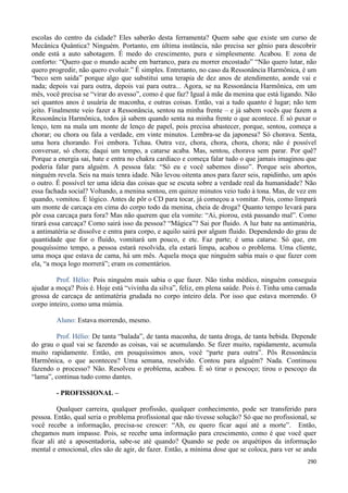 290
escolas do centro da cidade? Eles saberão desta ferramenta? Quem sabe que existe um curso de
Mecânica Quântica? Ninguém. Portanto, em última instância, não precisa ser gênio para descobrir
onde está a auto sabotagem. É medo do crescimento, pura e simplesmente. Acabou. E zona de
conforto: “Quero que o mundo acabe em barranco, para eu morrer encostado” “Não quero lutar, não
quero progredir, não quero evoluir.” É simples. Entretanto, no caso da Ressonância Harmônica, é um
“beco sem saída” porque algo que substitui uma terapia de dez anos de atendimento, aonde vai e
nada; depois vai para outra, depois vai para outra... Agora, se na Ressonância Harmônica, em um
mês, você precisa se “virar do avesso”, como é que faz? Igual à mãe da menina que está ligando. Não
sei quantos anos é usuária de maconha, e outras coisas. Então, vai a tudo quanto é lugar; não tem
jeito. Finalmente veio fazer a Ressonância, sentou na minha frente – e já sabem vocês que fazem a
Ressonância Harmônica, todos já sabem quando senta na minha frente o que acontece. É só puxar o
lenço, tem na mala um monte de lenço de papel, pois precisa abastecer, porque, sentou, começa a
chorar; ou chora ou fala a verdade, em vinte minutos. Lembra-se da japonesa? Só chorava. Senta,
uma hora chorando. Foi embora. Tchau. Outra vez, chora, chora, chora, chora; não é possível
conversar, só chora; daqui um tempo, a catarse acaba. Mas, sentou, chorava sem parar. Por quê?
Porque a energia sai, bate e entra no chakra cardíaco e começa falar tudo o que jamais imaginou que
poderia falar para alguém. A pessoa fala: “Só eu e você sabemos disso”. Porque seis abortos,
ninguém revela. Seis na mais tenra idade. Não levou oitenta anos para fazer seis, rapidinho, um após
o outro. É possível ter uma ideia das coisas que se escuta sobre a verdade real da humanidade? Não
essa fachada social? Voltando, a menina sentou, em quinze minutos veio tudo à tona. Mas, de vez em
quando, vomitou. É lógico. Antes de pôr o CD para tocar, já começou a vomitar. Pois, como limpará
um monte de carcaça em cima do corpo todo da menina, cheia de droga? Quanto tempo levará para
pôr essa carcaça para fora? Mas não querem que ela vomite: “Ai, piorou, está passando mal”. Como
tirará essa carcaça? Como sairá isso da pessoa? “Mágica”? Sai por fluido. A luz bate na antimatéria,
a antimatéria se dissolve e entra para corpo, e aquilo sairá por algum fluido. Dependendo do grau de
quantidade que for o fluído, vomitará um pouco, e etc. Faz parte; é uma catarse. Só que, em
pouquíssimo tempo, a pessoa estará resolvida, ela estará limpa, acabou o problema. Uma cliente,
uma moça que estava de cama, há um mês. Aquela moça que ninguém sabia mais o que fazer com
ela, “a moça logo morrerá”; eram os comentários.
Prof. Hélio: Pois ninguém mais sabia o que fazer. Não tinha médico, ninguém conseguia
ajudar a moça? Pois é. Hoje está “vivinha da silva”, feliz, em plena saúde. Pois é. Tinha uma camada
grossa de carcaça de antimatéria grudada no corpo inteiro dela. Por isso que estava morrendo. O
corpo inteiro, como uma múmia.
Aluno: Estava morrendo, mesmo.
Prof. Hélio: De tanta “balada”, de tanta maconha, de tanta droga, de tanta bebida. Depende
do grau o qual vai se fazendo as coisas, vai se acumulando. Se fizer muito, rapidamente, acumula
muito rapidamente. Então, em pouquíssimos anos, você “parte para outra”. Pôs Ressonância
Harmônica, o que aconteceu? Uma semana, resolvido. Contou para alguém? Nada. Continuou
fazendo o processo? Não. Resolveu o problema, acabou. É só tirar o pescoço; tirou o pescoço da
“lama”, continua tudo como dantes.
- PROFISSIONAL –
Qualquer carreira, qualquer profissão, qualquer conhecimento, pode ser transferido para
pessoa. Então, qual seria o problema profissional que não tivesse solução? Só que no profissional, se
você recebe a informação, precisa-se crescer: “Ah, eu quero ficar aqui até a morte”. Então,
chegamos num impasse. Pois, se recebe uma informação para crescimento, como é que você quer
ficar ali até a aposentadoria, sabe-se até quando? Quando se pede os arquétipos da informação
mental e emocional, eles são de agir, de fazer. Então, a mínima dose que se coloca, para ver se anda
 