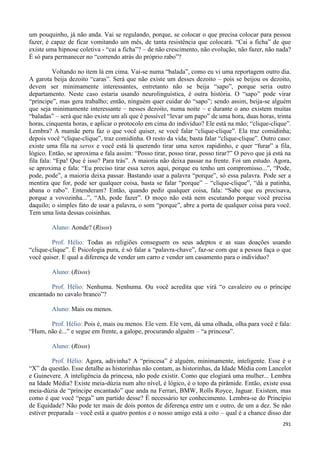 291
um pouquinho, já não anda. Vai se regulando, porque, se colocar o que precisa colocar para pessoa
fazer, é capaz de ficar vomitando um mês, de tanta resistência que colocará. “Cai a ficha” de que
existe uma hipnose coletiva - “cai a ficha”? – de não crescimento, não evolução, não fazer, não nada?
É só para permanecer no “correndo atrás do próprio rabo”?
Voltando no item lá em cima. Vai-se numa “balada”, como eu vi uma reportagem outro dia.
A garota beija dezoito “caras”. Será que não existe um desses dezoito – pois se beijou os dezoito,
devem ser minimamente interessantes, entretanto não se beija “sapo”, porque seria outro
departamento. Neste caso estaria usando neurolinguística, é outra história. O “sapo” pode virar
“príncipe”, mas gera trabalho; então, ninguém quer cuidar do “sapo”; sendo assim, beija-se alguém
que seja minimamente interessante – nesses dezoito, numa noite – e durante o ano existem muitas
“baladas” – será que não existe um ali que é possível “levar um papo” de uma hora, duas horas, trinta
horas, cinquenta horas, e aplicar o protocolo em cima do indivíduo? Ele está na mão; “clique-clique”.
Lembra? A mamãe peru faz o que você quiser, se você falar “clique-clique”. Ela traz comidinha;
depois você “clique-clique”, traz comidinha. O resto da vida; basta falar “clique-clique”. Outro caso:
existe uma fila na xerox e você está lá querendo tirar uma xerox rapidinho, e quer “furar” a fila,
lógico. Então, se aproxima e fala assim: “Posso tirar, posso tirar, posso tirar?” O povo que já está na
fila fala: “Epa! Que é isso? Para trás”. A maioria não deixa passar na frente. Foi um estudo. Agora,
se aproxima e fala: “Eu preciso tirar essa xerox aqui, porque eu tenho um compromisso...”, “Pode,
pode, pode”, a maioria deixa passar. Bastando usar a palavra “porque”, só essa palavra. Pode ser a
mentira que for, pode ser qualquer coisa, basta se falar “porque” – “clique-clique”, “dá a patinha,
abana o rabo”. Entenderam? Então, quando pedir qualquer coisa, fala: “Sabe que eu precisava,
porque a vovozinha...”, “Ah, pode fazer”. O moço não está nem escutando porque você precisa
daquilo; o simples fato de usar a palavra, o som “porque”, abre a porta de qualquer coisa para você.
Tem uma lista dessas coisinhas.
Aluno: Aonde? (Risos)
Prof. Hélio: Todas as religiões conseguem os seus adeptos e as suas doações usando
“clique-clique”. É Psicologia pura, é só falar a “palavra-chave”, faz-se com que a pessoa faça o que
você quiser. E qual a diferença de vender um carro e vender um casamento para o indivíduo?
Aluno: (Risos)
Prof. Hélio: Nenhuma. Nenhuma. Ou você acredita que virá “o cavaleiro ou o príncipe
encantado no cavalo branco”?
Aluno: Mais ou menos.
Prof. Hélio: Pois é, mais ou menos. Ele vem. Ele vem, dá uma olhada, olha para você e fala:
“Hum, não é...” e segue em frente, a galope, procurando alguém – “a princesa”.
Aluno: (Risos)
Prof. Hélio: Agora, adivinha? A “princesa” é alguém, minimamente, inteligente. Esse é o
“X” da questão. Esse detalhe as historinhas não contam, as historinhas, da Idade Média com Lancelot
e Guinevere. A inteligência da princesa, não pode existir. Como que elogiará uma mulher... Lembra
na Idade Média? Existe meia-dúzia num alto nível, é lógico, é o topo da pirâmide. Então, existe essa
meia-dúzia de “príncipe encantado” que anda na Ferrari, BMW, Rolls Royce, Jaguar. Existem, mas
como é que você “pega” um partido desse? É necessário ter conhecimento. Lembra-se do Princípio
de Equidade? Não pode ter mais de dois pontos de diferença entre um e outro, de um a dez. Se não
estiver preparada – você está a quatro pontos e o nosso amigo está a oito – qual é a chance disso dar
 