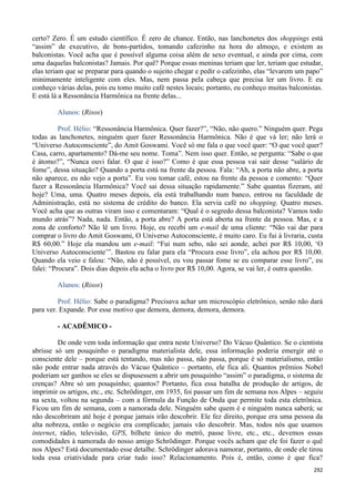 292
certo? Zero. É um estudo científico. É zero de chance. Então, nas lanchonetes dos shoppings está
“assim” de executivo, de bons-partidos, tomando cafezinho na hora do almoço, e existem as
balconistas. Você acha que é possível alguma coisa além de sexo eventual, e ainda por cima, com
uma daquelas balconistas? Jamais. Por quê? Porque essas meninas teriam que ler, teriam que estudar,
elas teriam que se preparar para quando o sujeito chegar e pedir o cafezinho, elas “levarem um papo”
minimamente inteligente com eles. Mas, nem passa pela cabeça que precisa ler um livro. E eu
conheço várias delas, pois eu tomo muito café nestes locais; portanto, eu conheço muitas balconistas.
E está lá a Ressonância Harmônica na frente delas...
Alunos: (Risos)
Prof. Hélio: “Ressonância Harmônica. Quer fazer?”, “Não, não quero.” Ninguém quer. Pega
todas as lanchonetes, ninguém quer fazer Ressonância Harmônica. Não é que vá ler; não lerá o
“Universo Autoconsciente”, do Amit Goswami. Você só me fala o que você quer: “O que você quer?
Casa, carro, apartamento? Dá-me seu nome. Toma”. Nem isso quer. Então, se pergunta: “Sabe o que
é átomo?”, “Nunca ouvi falar. O que é isso?” Como é que essa pessoa vai sair desse “salário de
fome”, dessa situação? Quando a porta está na frente da pessoa. Fala: “Ah, a porta não abre, a porta
não aparece, eu não vejo a porta”. Eu vou tomar café, estou na frente da pessoa e comento: “Quer
fazer a Ressonância Harmônica? Você sai dessa situação rapidamente.” Sabe quantas fizeram, até
hoje? Uma, uma. Quatro meses depois, ela está trabalhando num banco, entrou na faculdade de
Administração, está no sistema de crédito do banco. Ela servia café no shopping. Quatro meses.
Você acha que as outras viram isso e comentaram: “Qual é o segredo dessa balconista? Vamos todo
mundo atrás”? Nada, nada. Então, a porta abre? A porta está aberta na frente da pessoa. Mas, e a
zona de conforto? Não lê um livro. Hoje, eu recebi um e-mail de uma cliente: “Não vai dar para
comprar o livro do Amit Goswami, O Universo Autoconsciente, é muito caro. Eu fui à livraria, custa
R$ 60,00.” Hoje ela mandou um e-mail: “Fui num sebo, não sei aonde, achei por R$ 10,00, ‘O
Universo Autoconsciente’”. Bastou eu falar para ela “Procura esse livro”, ela achou por R$ 10,00.
Quando ela veio e falou: “Não, não é possível, eu vou passar fome se eu comparar esse livro”, eu
falei: “Procura”. Dois dias depois ela acha o livro por R$ 10,00. Agora, se vai ler, é outra questão.
Alunos: (Risos)
Prof. Hélio: Sabe o paradigma? Precisava achar um microscópio eletrônico, senão não dará
para ver. Expande. Por esse motivo que demora, demora, demora, demora.
- ACADÊMICO -
De onde vem toda informação que entra neste Universo? Do Vácuo Quântico. Se o cientista
abrisse só um pouquinho o paradigma materialista dele, essa informação poderia emergir até o
consciente dele – porque está tentando, mas não passa, não passa, porque é só materialismo, então
não pode entrar nada através do Vácuo Quântico – portanto, ele fica ali. Quantos prêmios Nobel
poderiam ser ganhos se eles se dispusessem a abrir um pouquinho “assim” o paradigma, o sistema de
crenças? Abre só um pouquinho; quantos? Portanto, fica essa batalha de produção de artigos, de
imprimir os artigos, etc., etc. Schrödinger, em 1935, foi passar um fim de semana nos Alpes – seguiu
na sexta, voltou na segunda – com a fórmula da Função de Onda que permite toda esta eletrônica.
Ficou um fim de semana, com a namorada dele. Ninguém sabe quem é e ninguém nunca saberá; se
não descobriram até hoje é porque jamais irão descobrir. Ele fez direito, porque era uma pessoa da
alta nobreza, então o negócio era complicado; jamais vão descobrir. Mas, todos nós que usamos
internet, rádio, televisão, GPS, bilhete único do metrô, passe livre, etc., etc., devemos essas
comodidades à namorada do nosso amigo Schrödinger. Porque vocês acham que ele foi fazer o quê
nos Alpes? Está documentado esse detalhe. Schrödinger adorava namorar, portanto, de onde ele tirou
toda essa criatividade para criar tudo isso? Relacionamento. Pois é, então, como é que fica?
 