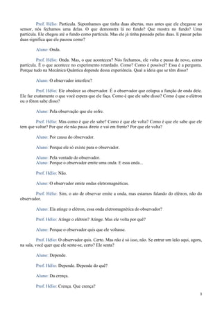 3
Prof. Hélio: Partícula. Suponhamos que tinha duas abertas, mas antes que ele chegasse ao
sensor, nós fechamos uma delas. O que demonstra lá no fundo? Que mostra no fundo? Uma
partícula. Ele chegou até o fundo como partícula. Mas ele já tinha passado pelas duas. E passar pelas
duas significa que ele passou como?
Aluno: Onda.
Prof. Hélio: Onda. Mas, o que aconteceu? Nós fechamos, ele volta e passa de novo, como
partícula. É o que acontece no experimento retardado. Como? Como é possível? Essa é a pergunta.
Porque tudo na Mecânica Quântica depende dessa experiência. Qual a ideia que se têm disso?
Aluno: O observador interfere?
Prof. Hélio: Ele obedece ao observador. É o observador que colapsa a função de onda dele.
Ele faz exatamente o que você espera que ele faça. Como é que ele sabe disso? Como é que o elétron
ou o fóton sabe disso?
Aluno: Pela observação que ele sofre.
Prof. Hélio: Mas como é que ele sabe? Como é que ele volta? Como é que ele sabe que ele
tem que voltar? Por que ele não passa direto e vai em frente? Por que ele volta?
Aluno: Por causa do observador.
Aluno: Porque ele só existe para o observador.
Aluno: Pela vontade do observador.
Aluno: Porque o observador emite uma onda. E essa onda...
Prof. Hélio: Não.
Aluno: O observador emite ondas eletromagnéticas.
Prof. Hélio: Sim, o ato de observar emite a onda, mas estamos falando do elétron, não do
observador.
Aluno: Ela atinge o elétron, essa onda eletromagnética do observador?
Prof. Hélio: Atinge o elétron? Atinge. Mas ele volta por quê?
Aluno: Porque o observador quis que ele voltasse.
Prof. Hélio: O observador quis. Certo. Mas não é só isso, não. Se entrar um leão aqui, agora,
na sala, você quer que ele sente-se, certo? Ele senta?
Aluno: Depende.
Prof. Hélio: Depende. Depende do quê?
Aluno: Da crença.
Prof. Hélio: Crença. Que crença?
 