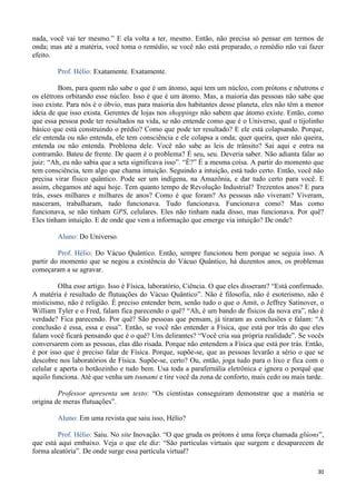 30
nada, você vai ter mesmo.” E ela volta a ter, mesmo. Então, não precisa só pensar em termos de
onda; mas até a matéria, você toma o remédio, se você não está preparado, o remédio não vai fazer
efeito.
Prof. Hélio: Exatamente. Exatamente.
Bom, para quem não sabe o que é um átomo, aqui tem um núcleo, com prótons e nêutrons e
os elétrons orbitando esse núcleo. Isso é que é um átomo. Mas, a maioria das pessoas não sabe que
isso existe. Para nós é o óbvio, mas para maioria dos habitantes desse planeta, eles não têm a menor
ideia de que isso exista. Gerentes de lojas nos shoppings não sabem que átomo existe. Então, como
que essa pessoa pode ter resultados na vida, se não entende como que é o Universo, qual o tijolinho
básico que está construindo o prédio? Como que pode ter resultado? E ele está colapsando. Porque,
ele entenda ou não entenda, ele tem consciência e ele colapsa a onda; quer queira, quer não queira,
entenda ou não entenda. Problema dele. Você não sabe as leis de trânsito? Sai aqui e entra na
contramão. Bateu de frente. De quem é o problema? É seu, seu. Deveria saber. Não adianta falar ao
juiz: “Ah, eu não sabia que a seta significava isso”. “É?” É a mesma coisa. A partir do momento que
tem consciência, tem algo que chama intuição. Seguindo a intuição, está tudo certo. Então, você não
precisa virar físico quântico. Pode ser um indígena, na Amazônia, e dar tudo certo para você. E
assim, chegamos até aqui hoje. Tem quanto tempo de Revolução Industrial? Trezentos anos? E para
trás, esses milhares e milhares de anos? Como é que foram? As pessoas não viveram? Viveram,
nasceram, trabalharam, tudo funcionava. Tudo funcionava. Funcionava como? Mas como
funcionava, se não tinham GPS, celulares. Eles não tinham nada disso, mas funcionava. Por quê?
Eles tinham intuição. E de onde que vem a informação que emerge via intuição? De onde?
Aluno: Do Universo.
Prof. Hélio: Do Vácuo Quântico. Então, sempre funcionou bem porque se seguia isso. A
partir do momento que se negou a existência do Vácuo Quântico, há duzentos anos, os problemas
começaram a se agravar.
Olha esse artigo. Isso é Física, laboratório, Ciência. O que eles disseram? “Está confirmado.
A matéria é resultado de flutuações do Vácuo Quântico”. Não é filosofia, não é esoterismo, não é
misticismo, não é religião. É preciso entender bem, senão tudo o que o Amit, o Jeffrey Satinover, o
William Tyler e o Fred, falam fica parecendo o quê? “Ah, é um bando de físicos da nova era”, não é
verdade? Fica parecendo. Por quê? São pessoas que pensam, já tiraram as conclusões e falam: “A
conclusão é essa, essa e essa”. Então, se você não entender a Física, que está por trás do que eles
falam você ficará pensando que é o quê? Uns delirantes? “Você cria sua própria realidade”. Se vocês
conversarem com as pessoas, elas dão risada. Porque não entendem a Física que está por trás. Então,
é por isso que é preciso falar de Física. Porque, supõe-se, que as pessoas levarão a sério o que se
descobre nos laboratórios de Física. Supõe-se, certo? Ou, então, joga tudo para o lixo e fica com o
celular e aperta o botãozinho e tudo bem. Usa toda a parafernália eletrônica e ignora o porquê que
aquilo funciona. Até que venha um tsunami e tire você da zona de conforto, mais cedo ou mais tarde.
Professor apresenta um texto: “Os cientistas conseguiram demonstrar que a matéria se
origina de meras flutuações”.
Aluno: Em uma revista que saiu isso, Hélio?
Prof. Hélio: Saiu. No site Inovação. “O que gruda os prótons é uma força chamada glúons”,
que está aqui embaixo. Veja o que ele diz: “São partículas virtuais que surgem e desaparecem de
forma aleatória”. De onde surge essa partícula virtual?
 