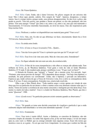 31
Aluno: Do Vácuo Quântico.
Prof. Hélio: Certo. Então, não é deste Universo. Os glúons surgem de um universo não
local. Não é disso aqui, parede, cadeira. Eles surgem do “nada”. Aparece, desaparece, o tempo
inteiro. Isso é o tempo inteiro, porque senão, seus prótons desapareceriam. Se não tiver o glúon, não
gruda os quarks. Tem três quarks, que grudam e fazem um próton; se eles não grudarem, não tem
próton. Tem uma energia “virtual” que entra e sai, entra e sai, entra e sai, mas que está mantendo o
funcionamento. O Universo inteirinho funcionando, no nível de massa. Eles são responsáveis pela
força nuclear forte.
Aluno: Professor, o senhor vai disponibilizar esse material para gente? Tirar xerox?
Prof. Hélio: Sim, sim. Eu não sei que diferença vai fazer, sinceramente. Quem leu o livro
“O Universo Autoconsciente”?
Aluno: Eu ainda estou lendo.
Prof. Hélio: (Conta os braços levantados) Três... Quatro...
Aluno: Tem dez livros para ler? Esse é o primeiro que tem que ler? É um por vez?
Prof. Hélio: Esse livro é de vinte anos atrás. Mais de vinte anos atrás. Entenderam?
Aluno: Eu fiquei sabendo não tem nem um mês, da existência dele.
Prof. Hélio: O fato de ler essas transparências e não olhar as crenças não adianta nada. Tem
milhares de livros, já, de Mecânica Quântica. Você gasta o resto da vida só lendo Mecânica
Quântica. E? E nada. E não mudará nada, porque o problema é esse: “O que você vai fazer?”.
A fórmula do Einstein, que “energia” e “massa” são a mesma coisa. Foi provado. Aqui:
“Portanto, uma massa provém de energia”. 95% dependem dessa energia. “Até hoje uma hipótese, o
resultado, foi pela primeira vez corroborada”. Então, não é hipótese; é provado em laboratório.
Espera-se que, tendo certeza de que a Física do Universo é esta, leve a sério as consequências desta
Física. É só isso. É mera consequência. Entendeu isso, estaria tudo resolvido.
Olha o que o Max Planck disse: “Toda matéria surge e existe apenas em virtude de uma
força que leva as partículas de um átomo a vibrar e manter coeso esse diminuto sistema solar que é o
átomo. Temos de aceitar a existência de uma mente consciente e inteligente por trás desta força. Essa
mente é a matriz de toda a matéria”. Esse é o criador da Mecânica Quântica, Max Planck, que deu o
nome “Quantum”. 1900.
Aluno: (Lendo texto) “As partículas parecem existir somente quando as observamos.”
Prof. Hélio: Isso.
Aluno: “Só quando se toma uma decisão consciente de visualizar a partícula é que a onda
realmente adquire individualidade e se torna uma identidade separada”. É isso?
Prof. Hélio: Exatamente.
Aluno: Esse texto é muito difícil. Assim, a Quântica, os conceitos da Quântica, não são
conceitos simples de entender. Eu tenho lido alguma coisa, já faz um bom tempo, e só de um tempo
para cá, com você e a Mabel, que eu consigo entender mais algumas coisas. Esses três textos que
mostrou e esse aí, se a gente... Eu sei que esse livro é importante. As coisas que o senhor me fala são
 